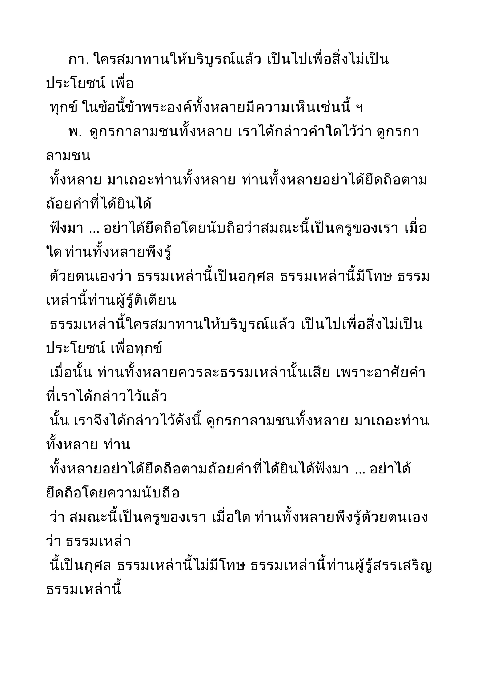 กา. ใครสมาทานให้บริบูรณ์แล้ว เป็นไปเพื่อสิ่งไม่เป็น
ประโยชน์ เพื่อ
ทุกข์ ในข้อนี้ข้าพระองค์ทั้งหลายมีความเห็นเช่นนี้ ฯ
พ. ดูกรกาลามชนทั้งหลาย เราได้กล่าวคำาใดไว้ว่า ดูกรกา
ลามชน
ทั้งหลาย มาเถอะท่านทั้งหลาย ท่านทั้งหลายอย่าได้ยึดถือตาม
ถ้อยคำาที่ได้ยินได้
ฟังมา ... อย่าได้ยึดถือโดยนับถือว่าสมณะนี้เป็นครูของเรา เมื่อ
ใด ท่านทั้งหลายพึงรู้
ด้วยตนเองว่า ธรรมเหล่านี้เป็นอกุศล ธรรมเหล่านี้มีโทษ ธรรม
เหล่านี้ท่านผู้รู้ติเตียน
ธรรมเหล่านี้ใครสมาทานให้บริบูรณ์แล้ว เป็นไปเพื่อสิ่งไม่เป็น
ประโยชน์ เพื่อทุกข์
เมื่อนั้น ท่านทั้งหลายควรละธรรมเหล่านั้นเสีย เพราะอาศัยคำา
ที่เราได้กล่าวไว้แล้ว
นั้น เราจึงได้กล่าวไว้ดังนี้ ดูกรกาลามชนทั้งหลาย มาเถอะท่าน
ทั้งหลาย ท่าน
ทั้งหลายอย่าได้ยึดถือตามถ้อยคำาที่ได้ยินได้ฟังมา ... อย่าได้
ยึดถือโดยความนับถือ
ว่า สมณะนี้เป็นครูของเรา เมื่อใด ท่านทั้งหลายพึงรู้ด้วยตนเอง
ว่า ธรรมเหล่า
นี้เป็นกุศล ธรรมเหล่านี้ไม่มีโทษ ธรรมเหล่านี้ท่านผู้รู้สรรเสริญ
ธรรมเหล่านี้
 