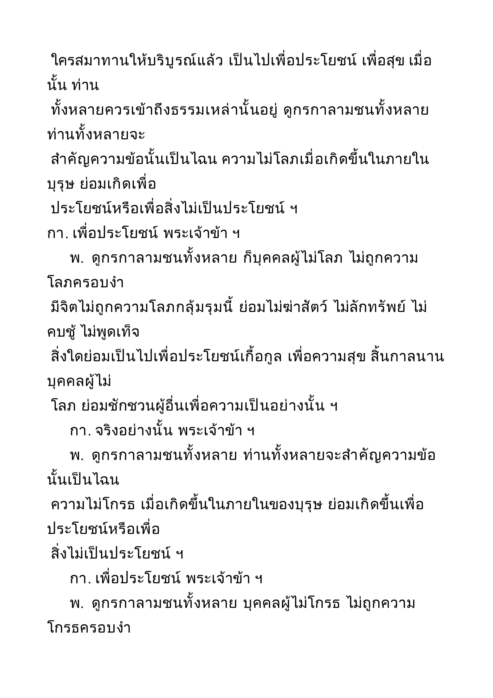 ใครสมาทานให้บริบูรณ์แล้ว เป็นไปเพื่อประโยชน์ เพื่อสุข เมื่อ
นั้น ท่าน
ทั้งหลายควรเข้าถึงธรรมเหล่านั้นอยู่ ดูกรกาลามชนทั้งหลาย
ท่านทั้งหลายจะ
สำาคัญความข้อนั้นเป็นไฉน ความไม่โลภเมื่อเกิดขึ้นในภายใน
บุรุษ ย่อมเกิดเพื่อ
ประโยชน์หรือเพื่อสิ่งไม่เป็นประโยชน์ ฯ
กา. เพื่อประโยชน์ พระเจ้าข้า ฯ
พ. ดูกรกาลามชนทั้งหลาย ก็บุคคลผู้ไม่โลภ ไม่ถูกความ
โลภครอบงำา
มีจิตไม่ถูกความโลภกลุ้มรุมนี้ ย่อมไม่ฆ่าสัตว์ ไม่ลักทรัพย์ ไม่
คบชู้ ไม่พูดเท็จ
สิ่งใดย่อมเป็นไปเพื่อประโยชน์เกื้อกูล เพื่อความสุข สิ้นกาลนาน
บุคคลผู้ไม่
โลภ ย่อมชักชวนผู้อื่นเพื่อความเป็นอย่างนั้น ฯ
กา. จริงอย่างนั้น พระเจ้าข้า ฯ
พ. ดูกรกาลามชนทั้งหลาย ท่านทั้งหลายจะสำาคัญความข้อ
นั้นเป็นไฉน
ความไม่โกรธ เมื่อเกิดขึ้นในภายในของบุรุษ ย่อมเกิดขึ้นเพื่อ
ประโยชน์หรือเพื่อ
สิ่งไม่เป็นประโยชน์ ฯ
กา. เพื่อประโยชน์ พระเจ้าข้า ฯ
พ. ดูกรกาลามชนทั้งหลาย บุคคลผู้ไม่โกรธ ไม่ถูกความ
โกรธครอบงำา
 