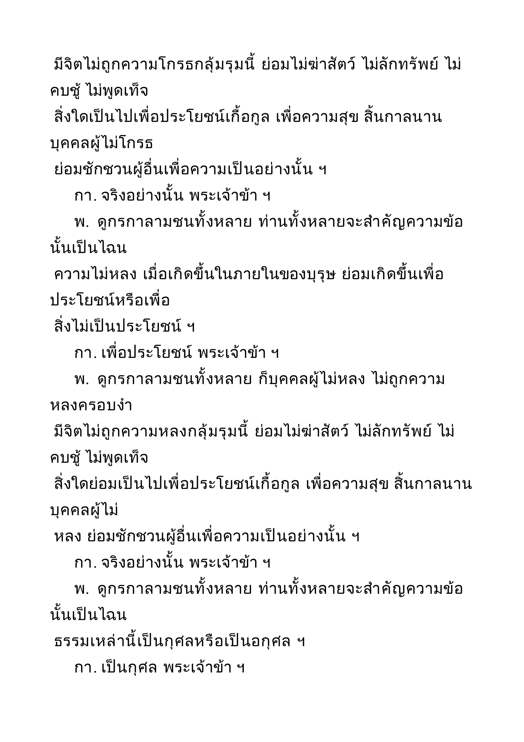 มีจิตไม่ถูกความโกรธกลุ้มรุมนี้ ย่อมไม่ฆ่าสัตว์ ไม่ลักทรัพย์ ไม่
คบชู้ ไม่พูดเท็จ
สิ่งใดเป็นไปเพื่อประโยชน์เกื้อกูล เพื่อความสุข สิ้นกาลนาน
บุคคลผู้ไม่โกรธ
ย่อมชักชวนผู้อื่นเพื่อความเป็นอย่างนั้น ฯ
กา. จริงอย่างนั้น พระเจ้าข้า ฯ
พ. ดูกรกาลามชนทั้งหลาย ท่านทั้งหลายจะสำาคัญความข้อ
นั้นเป็นไฉน
ความไม่หลง เมื่อเกิดขึ้นในภายในของบุรุษ ย่อมเกิดขึ้นเพื่อ
ประโยชน์หรือเพื่อ
สิ่งไม่เป็นประโยชน์ ฯ
กา. เพื่อประโยชน์ พระเจ้าข้า ฯ
พ. ดูกรกาลามชนทั้งหลาย ก็บุคคลผู้ไม่หลง ไม่ถูกความ
หลงครอบงำา
มีจิตไม่ถูกความหลงกลุ้มรุมนี้ ย่อมไม่ฆ่าสัตว์ ไม่ลักทรัพย์ ไม่
คบชู้ ไม่พูดเท็จ
สิ่งใดย่อมเป็นไปเพื่อประโยชน์เกื้อกูล เพื่อความสุข สิ้นกาลนาน
บุคคลผู้ไม่
หลง ย่อมชักชวนผู้อื่นเพื่อความเป็นอย่างนั้น ฯ
กา. จริงอย่างนั้น พระเจ้าข้า ฯ
พ. ดูกรกาลามชนทั้งหลาย ท่านทั้งหลายจะสำาคัญความข้อ
นั้นเป็นไฉน
ธรรมเหล่านี้เป็นกุศลหรือเป็นอกุศล ฯ
กา. เป็นกุศล พระเจ้าข้า ฯ
 