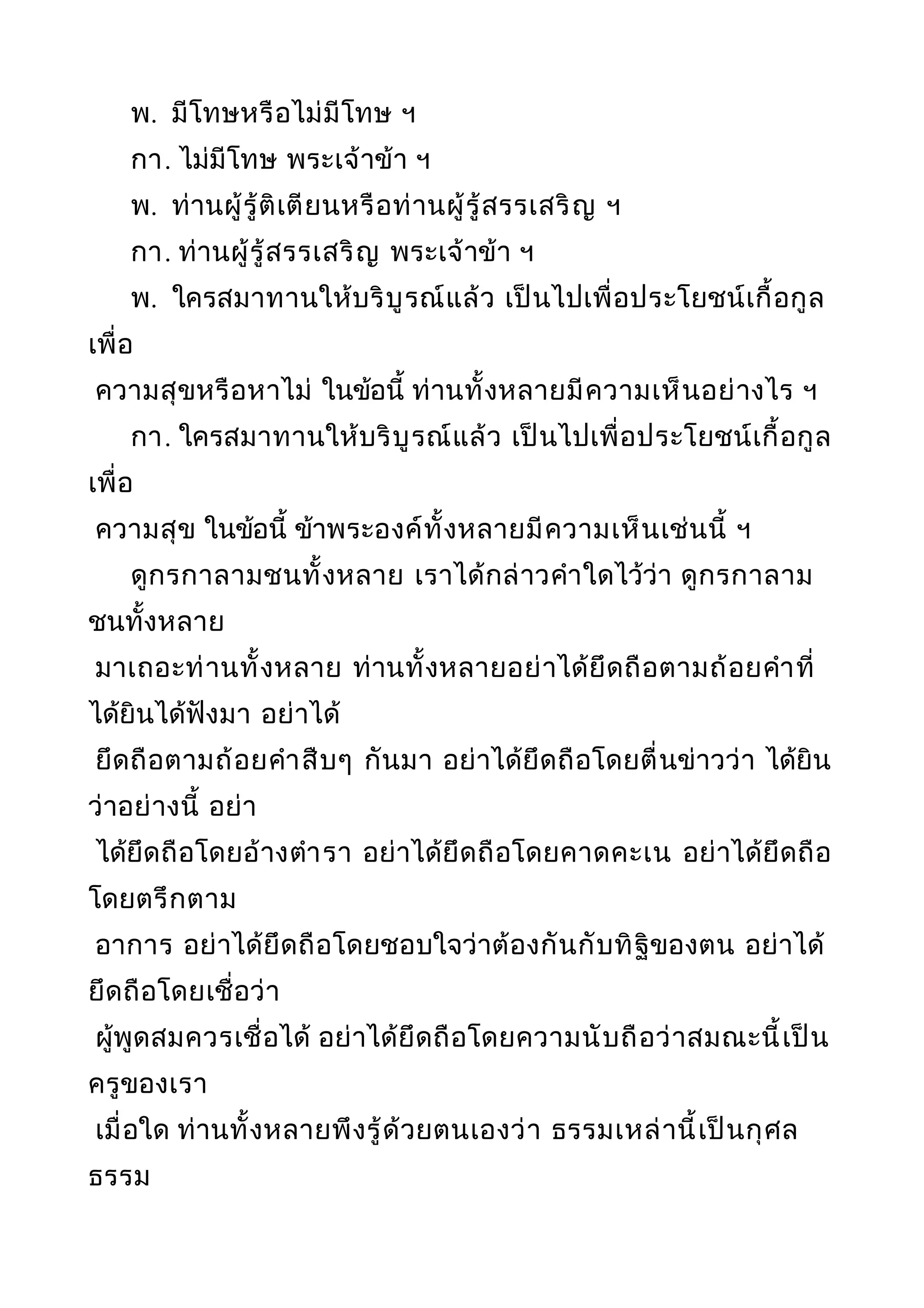 พ. มีโทษหรือไม่มีโทษ ฯ
กา. ไม่มีโทษ พระเจ้าข้า ฯ
พ. ท่านผู้รู้ติเตียนหรือท่านผู้รู้สรรเสริญ ฯ
กา. ท่านผู้รู้สรรเสริญ พระเจ้าข้า ฯ
พ. ใครสมาทานให้บริบูรณ์แล้ว เป็นไปเพื่อประโยชน์เกื้อกูล
เพื่อ
ความสุขหรือหาไม่ ในข้อนี้ ท่านทั้งหลายมีความเห็นอย่างไร ฯ
กา. ใครสมาทานให้บริบูรณ์แล้ว เป็นไปเพื่อประโยชน์เกื้อกูล
เพื่อ
ความสุข ในข้อนี้ ข้าพระองค์ทั้งหลายมีความเห็นเช่นนี้ ฯ
ดูกรกาลามชนทั้งหลาย เราได้กล่าวคำาใดไว้ว่า ดูกรกาลาม
ชนทั้งหลาย
มาเถอะท่านทั้งหลาย ท่านทั้งหลายอย่าได้ยึดถือตามถ้อยคำาที่
ได้ยินได้ฟังมา อย่าได้
ยึดถือตามถ้อยคำาสืบๆ กันมา อย่าได้ยึดถือโดยตื่นข่าวว่า ได้ยิน
ว่าอย่างนี้ อย่า
ได้ยึดถือโดยอ้างตำารา อย่าได้ยึดถือโดยคาดคะเน อย่าได้ยึดถือ
โดยตรึกตาม
อาการ อย่าได้ยึดถือโดยชอบใจว่าต้องกันกับทิฐิของตน อย่าได้
ยึดถือโดยเชื่อว่า
ผู้พูดสมควรเชื่อได้ อย่าได้ยึดถือโดยความนับถือว่าสมณะนี้เป็น
ครูของเรา
เมื่อใด ท่านทั้งหลายพึงรู้ด้วยตนเองว่า ธรรมเหล่านี้เป็นกุศล
ธรรม
 
