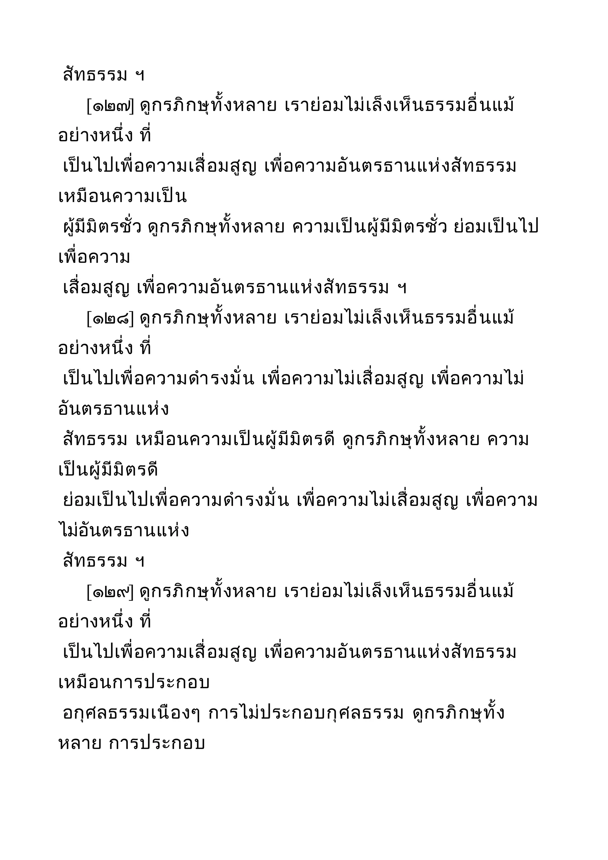 สัทธรรม ฯ
[๑๒๗] ดูกรภิกษุทั้งหลาย เราย่อมไม่เล็งเห็นธรรมอื่นแม้
อย่างหนึ่ง ที่
เป็นไปเพื่อความเสื่อมสูญ เพื่อความอันตรธานแห่งสัทธรรม
เหมือนความเป็น
ผู้มีมิตรชั่ว ดูกรภิกษุทั้งหลาย ความเป็นผู้มีมิตรชั่ว ย่อมเป็นไป
เพื่อความ
เสื่อมสูญ เพื่อความอันตรธานแห่งสัทธรรม ฯ
[๑๒๘] ดูกรภิกษุทั้งหลาย เราย่อมไม่เล็งเห็นธรรมอื่นแม้
อย่างหนึ่ง ที่
เป็นไปเพื่อความดำารงมั่น เพื่อความไม่เสื่อมสูญ เพื่อความไม่
อันตรธานแห่ง
สัทธรรม เหมือนความเป็นผู้มีมิตรดี ดูกรภิกษุทั้งหลาย ความ
เป็นผู้มีมิตรดี
ย่อมเป็นไปเพื่อความดำารงมั่น เพื่อความไม่เสื่อมสูญ เพื่อความ
ไม่อันตรธานแห่ง
สัทธรรม ฯ
[๑๒๙] ดูกรภิกษุทั้งหลาย เราย่อมไม่เล็งเห็นธรรมอื่นแม้
อย่างหนึ่ง ที่
เป็นไปเพื่อความเสื่อมสูญ เพื่อความอันตรธานแห่งสัทธรรม
เหมือนการประกอบ
อกุศลธรรมเนืองๆ การไม่ประกอบกุศลธรรม ดูกรภิกษุทั้ง
หลาย การประกอบ
 