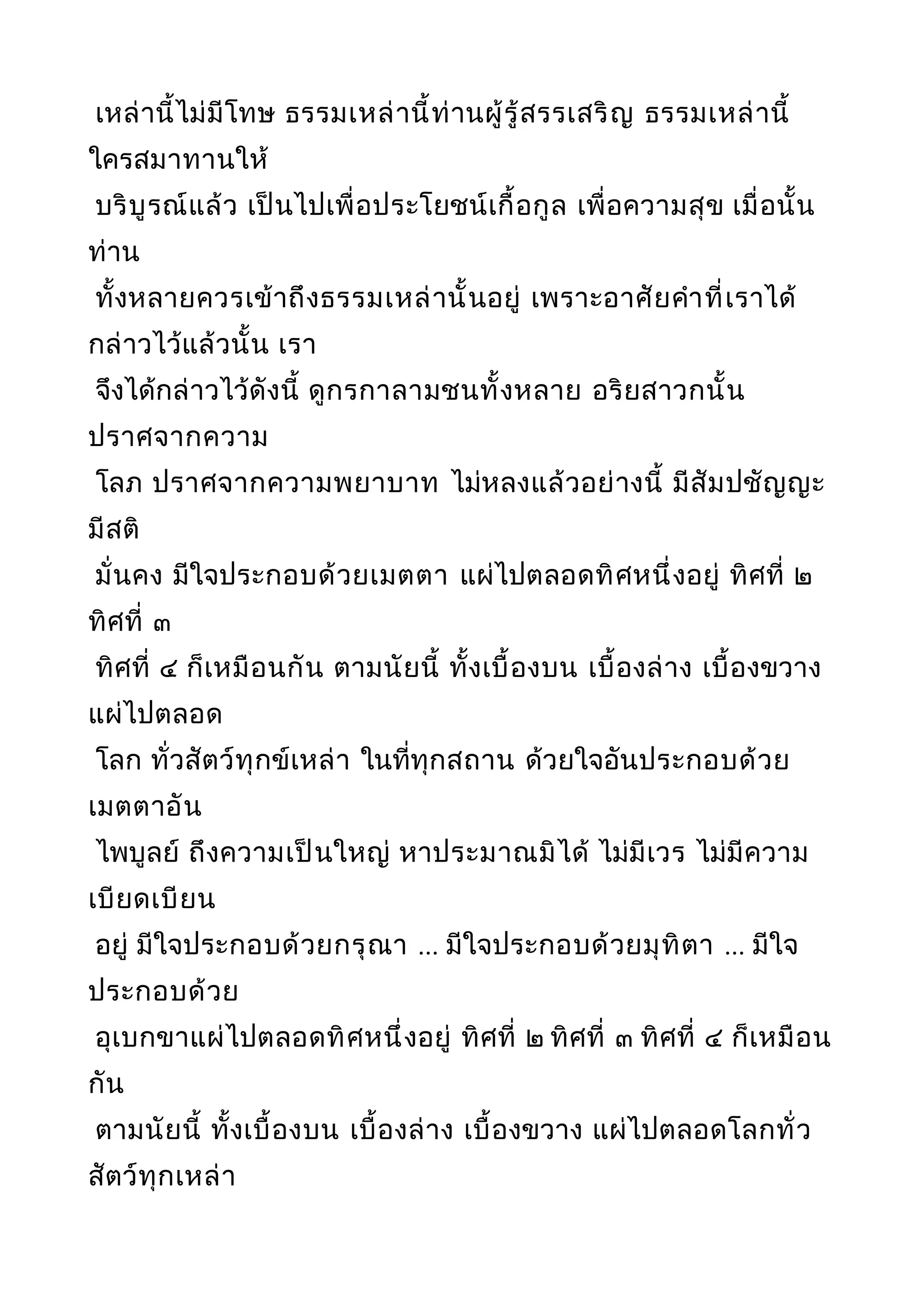 เหล่านี้ไม่มีโทษ ธรรมเหล่านี้ท่านผู้รู้สรรเสริญ ธรรมเหล่านี้
ใครสมาทานให้
บริบูรณ์แล้ว เป็นไปเพื่อประโยชน์เกื้อกูล เพื่อความสุข เมื่อนั้น
ท่าน
ทั้งหลายควรเข้าถึงธรรมเหล่านั้นอยู่ เพราะอาศัยคำาที่เราได้
กล่าวไว้แล้วนั้น เรา
จึงได้กล่าวไว้ดังนี้ ดูกรกาลามชนทั้งหลาย อริยสาวกนั้น
ปราศจากความ
โลภ ปราศจากความพยาบาท ไม่หลงแล้วอย่างนี้ มีสัมปชัญญะ
มีสติ
มั่นคง มีใจประกอบด้วยเมตตา แผ่ไปตลอดทิศหนึ่งอยู่ ทิศที่ ๒
ทิศที่ ๓
ทิศที่ ๔ ก็เหมือนกัน ตามนัยนี้ ทั้งเบื้องบน เบื้องล่าง เบื้องขวาง
แผ่ไปตลอด
โลก ทั่วสัตว์ทุกข์เหล่า ในที่ทุกสถาน ด้วยใจอันประกอบด้วย
เมตตาอัน
ไพบูลย์ ถึงความเป็นใหญ่ หาประมาณมิได้ ไม่มีเวร ไม่มีความ
เบียดเบียน
อยู่ มีใจประกอบด้วยกรุณา ... มีใจประกอบด้วยมุทิตา ... มีใจ
ประกอบด้วย
อุเบกขาแผ่ไปตลอดทิศหนึ่งอยู่ ทิศที่ ๒ ทิศที่ ๓ ทิศที่ ๔ ก็เหมือน
กัน
ตามนัยนี้ ทั้งเบื้องบน เบื้องล่าง เบื้องขวาง แผ่ไปตลอดโลกทั่ว
สัตว์ทุกเหล่า
 