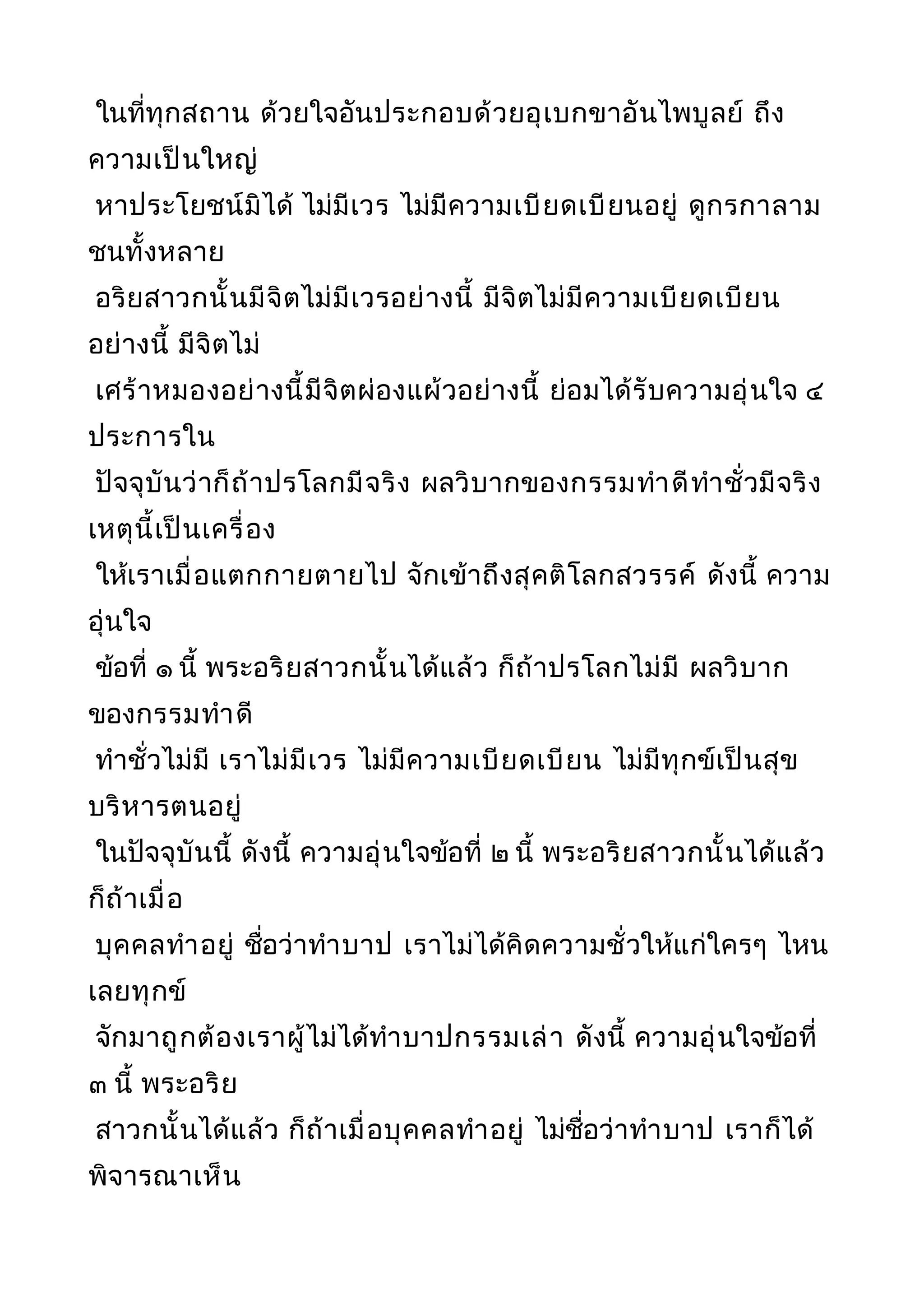 ในที่ทุกสถาน ด้วยใจอันประกอบด้วยอุเบกขาอันไพบูลย์ ถึง
ความเป็นใหญ่
หาประโยชน์มิได้ ไม่มีเวร ไม่มีความเบียดเบียนอยู่ ดูกรกาลาม
ชนทั้งหลาย
อริยสาวกนั้นมีจิตไม่มีเวรอย่างนี้ มีจิตไม่มีความเบียดเบียน
อย่างนี้ มีจิตไม่
เศร้าหมองอย่างนี้มีจิตผ่องแผ้วอย่างนี้ ย่อมได้รับความอุ่นใจ ๔
ประการใน
ปัจจุบันว่าก็ถ้าปรโลกมีจริง ผลวิบากของกรรมทำาดีทำาชั่วมีจริง
เหตุนี้เป็นเครื่อง
ให้เราเมื่อแตกกายตายไป จักเข้าถึงสุคติโลกสวรรค์ ดังนี้ ความ
อุ่นใจ
ข้อที่ ๑ นี้ พระอริยสาวกนั้นได้แล้ว ก็ถ้าปรโลกไม่มี ผลวิบาก
ของกรรมทำาดี
ทำาชั่วไม่มี เราไม่มีเวร ไม่มีความเบียดเบียน ไม่มีทุกข์เป็นสุข
บริหารตนอยู่
ในปัจจุบันนี้ ดังนี้ ความอุ่นใจข้อที่ ๒ นี้ พระอริยสาวกนั้นได้แล้ว
ก็ถ้าเมื่อ
บุคคลทำาอยู่ ชื่อว่าทำาบาป เราไม่ได้คิดความชั่วให้แก่ใครๆ ไหน
เลยทุกข์
จักมาถูกต้องเราผู้ไม่ได้ทำาบาปกรรมเล่า ดังนี้ ความอุ่นใจข้อที่
๓ นี้ พระอริย
สาวกนั้นได้แล้ว ก็ถ้าเมื่อบุคคลทำาอยู่ ไม่ชื่อว่าทำาบาป เราก็ได้
พิจารณาเห็น
 