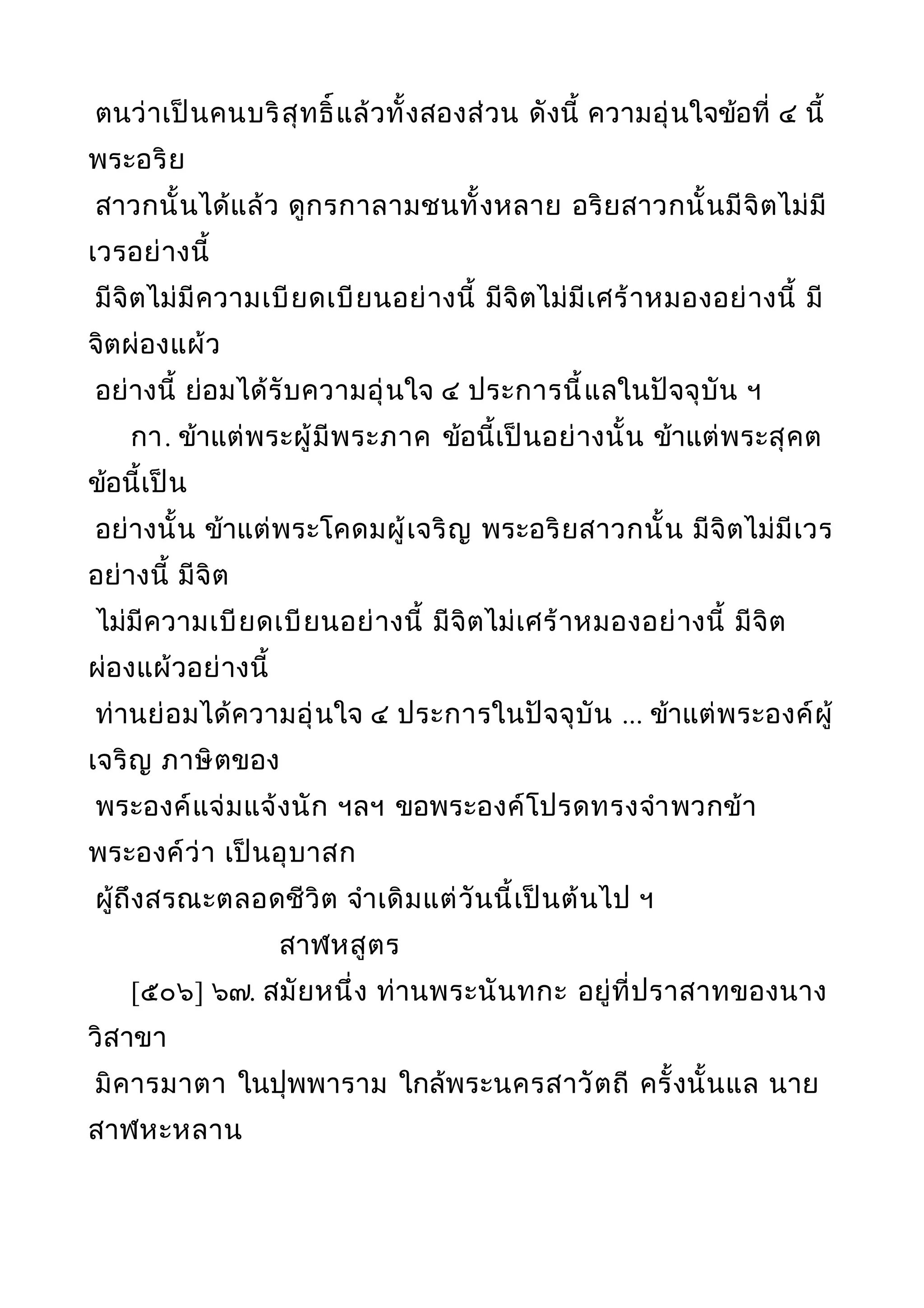 ตนว่าเป็นคนบริสุทธิ์แล้วทั้งสองส่วน ดังนี้ ความอุ่นใจข้อที่ ๔ นี้
พระอริย
สาวกนั้นได้แล้ว ดูกรกาลามชนทั้งหลาย อริยสาวกนั้นมีจิตไม่มี
เวรอย่างนี้
มีจิตไม่มีความเบียดเบียนอย่างนี้ มีจิตไม่มีเศร้าหมองอย่างนี้ มี
จิตผ่องแผ้ว
อย่างนี้ ย่อมได้รับความอุ่นใจ ๔ ประการนี้แลในปัจจุบัน ฯ
กา. ข้าแต่พระผู้มีพระภาค ข้อนี้เป็นอย่างนั้น ข้าแต่พระสุคต
ข้อนี้เป็น
อย่างนั้น ข้าแต่พระโคดมผู้เจริญ พระอริยสาวกนั้น มีจิตไม่มีเวร
อย่างนี้ มีจิต
ไม่มีความเบียดเบียนอย่างนี้ มีจิตไม่เศร้าหมองอย่างนี้ มีจิต
ผ่องแผ้วอย่างนี้
ท่านย่อมได้ความอุ่นใจ ๔ ประการในปัจจุบัน ... ข้าแต่พระองค์ผู้
เจริญ ภาษิตของ
พระองค์แจ่มแจ้งนัก ฯลฯ ขอพระองค์โปรดทรงจำาพวกข้า
พระองค์ว่า เป็นอุบาสก
ผู้ถึงสรณะตลอดชีวิต จำาเดิมแต่วันนี้เป็นต้นไป ฯ
สาฬหสูตร
[๕๐๖] ๖๗. สมัยหนึ่ง ท่านพระนันทกะ อยู่ที่ปราสาทของนาง
วิสาขา
มิคารมาตา ในปุพพาราม ใกล้พระนครสาวัตถี ครั้งนั้นแล นาย
สาฬหะหลาน
 