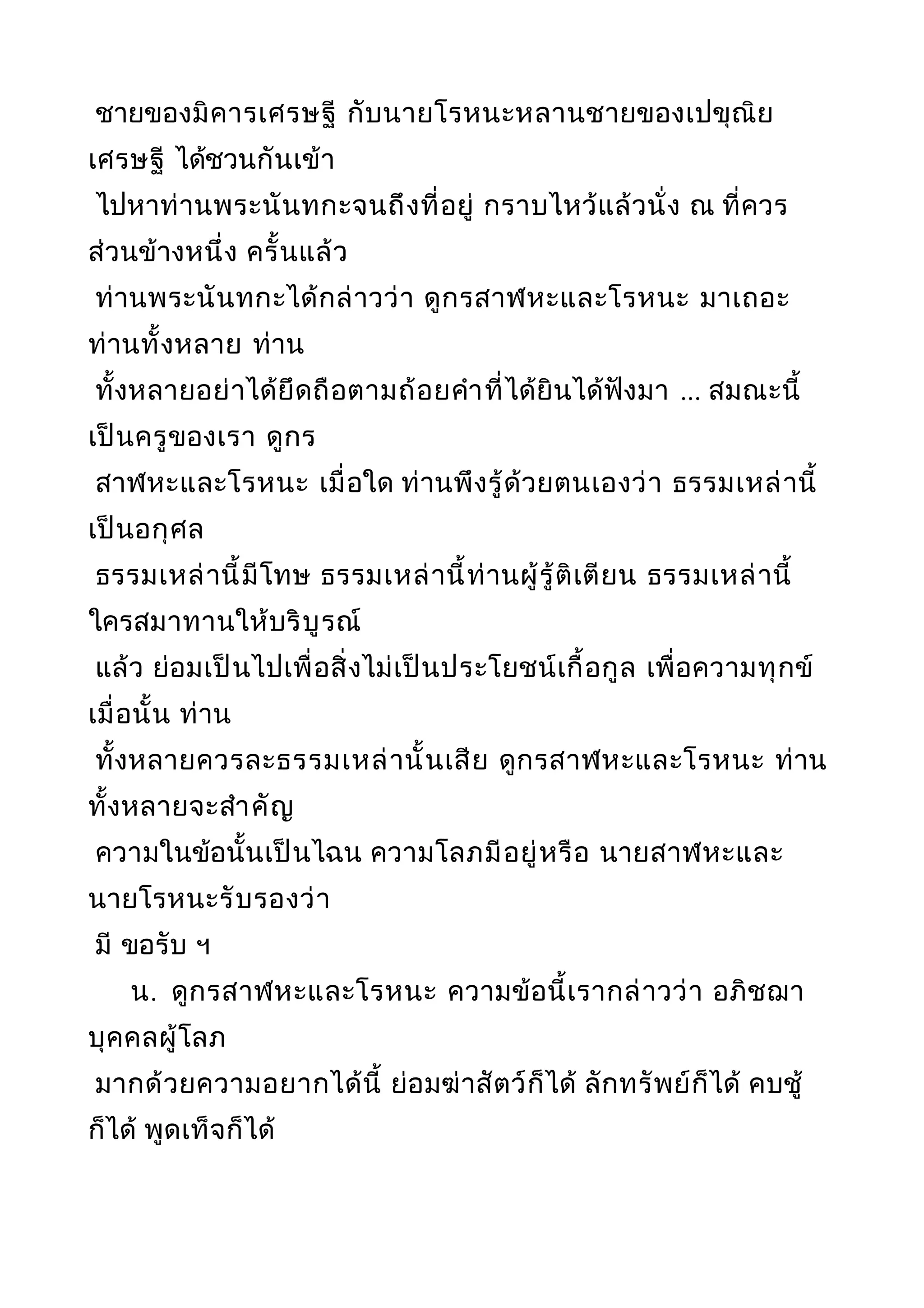 ชายของมิคารเศรษฐี กับนายโรหนะหลานชายของเปขุณิย
เศรษฐี ได้ชวนกันเข้า
ไปหาท่านพระนันทกะจนถึงที่อยู่ กราบไหว้แล้วนั่ง ณ ที่ควร
ส่วนข้างหนึ่ง ครั้นแล้ว
ท่านพระนันทกะได้กล่าวว่า ดูกรสาฬหะและโรหนะ มาเถอะ
ท่านทั้งหลาย ท่าน
ทั้งหลายอย่าได้ยึดถือตามถ้อยคำาที่ได้ยินได้ฟังมา ... สมณะนี้
เป็นครูของเรา ดูกร
สาฬหะและโรหนะ เมื่อใด ท่านพึงรู้ด้วยตนเองว่า ธรรมเหล่านี้
เป็นอกุศล
ธรรมเหล่านี้มีโทษ ธรรมเหล่านี้ท่านผู้รู้ติเตียน ธรรมเหล่านี้
ใครสมาทานให้บริบูรณ์
แล้ว ย่อมเป็นไปเพื่อสิ่งไม่เป็นประโยชน์เกื้อกูล เพื่อความทุกข์
เมื่อนั้น ท่าน
ทั้งหลายควรละธรรมเหล่านั้นเสีย ดูกรสาฬหะและโรหนะ ท่าน
ทั้งหลายจะสำาคัญ
ความในข้อนั้นเป็นไฉน ความโลภมีอยู่หรือ นายสาฬหะและ
นายโรหนะรับรองว่า
มี ขอรับ ฯ
น. ดูกรสาฬหะและโรหนะ ความข้อนี้เรากล่าวว่า อภิชฌา
บุคคลผู้โลภ
มากด้วยความอยากได้นี้ ย่อมฆ่าสัตว์ก็ได้ ลักทรัพย์ก็ได้ คบชู้
ก็ได้ พูดเท็จก็ได้
 