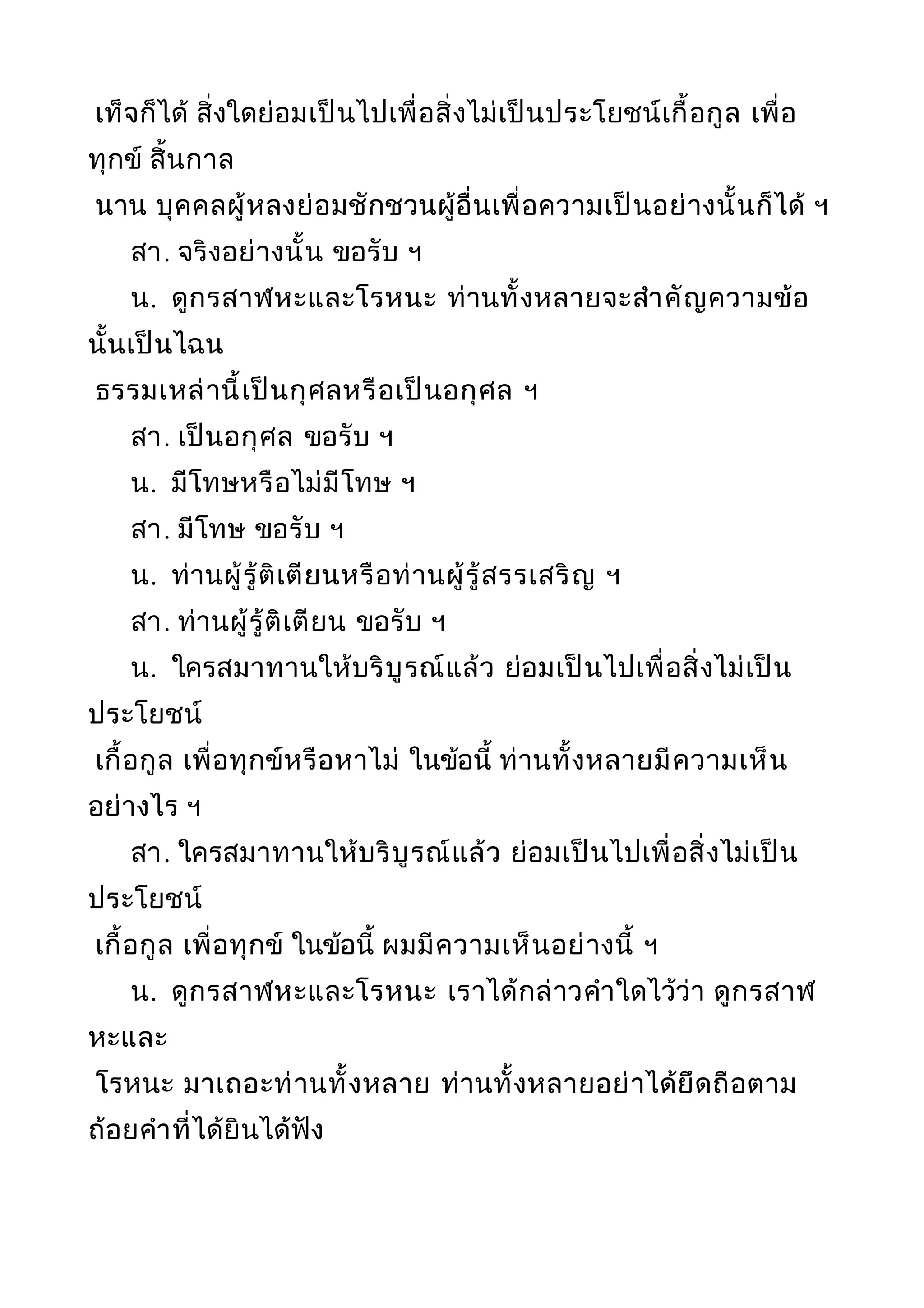 เท็จก็ได้ สิ่งใดย่อมเป็นไปเพื่อสิ่งไม่เป็นประโยชน์เกื้อกูล เพื่อ
ทุกข์ สิ้นกาล
นาน บุคคลผู้หลงย่อมชักชวนผู้อื่นเพื่อความเป็นอย่างนั้นก็ได้ ฯ
สา. จริงอย่างนั้น ขอรับ ฯ
น. ดูกรสาฬหะและโรหนะ ท่านทั้งหลายจะสำาคัญความข้อ
นั้นเป็นไฉน
ธรรมเหล่านี้เป็นกุศลหรือเป็นอกุศล ฯ
สา. เป็นอกุศล ขอรับ ฯ
น. มีโทษหรือไม่มีโทษ ฯ
สา. มีโทษ ขอรับ ฯ
น. ท่านผู้รู้ติเตียนหรือท่านผู้รู้สรรเสริญ ฯ
สา. ท่านผู้รู้ติเตียน ขอรับ ฯ
น. ใครสมาทานให้บริบูรณ์แล้ว ย่อมเป็นไปเพื่อสิ่งไม่เป็น
ประโยชน์
เกื้อกูล เพื่อทุกข์หรือหาไม่ ในข้อนี้ ท่านทั้งหลายมีความเห็น
อย่างไร ฯ
สา. ใครสมาทานให้บริบูรณ์แล้ว ย่อมเป็นไปเพื่อสิ่งไม่เป็น
ประโยชน์
เกื้อกูล เพื่อทุกข์ ในข้อนี้ ผมมีความเห็นอย่างนี้ ฯ
น. ดูกรสาฬหะและโรหนะ เราได้กล่าวคำาใดไว้ว่า ดูกรสาฬ
หะและ
โรหนะ มาเถอะท่านทั้งหลาย ท่านทั้งหลายอย่าได้ยึดถือตาม
ถ้อยคำาที่ได้ยินได้ฟัง
 