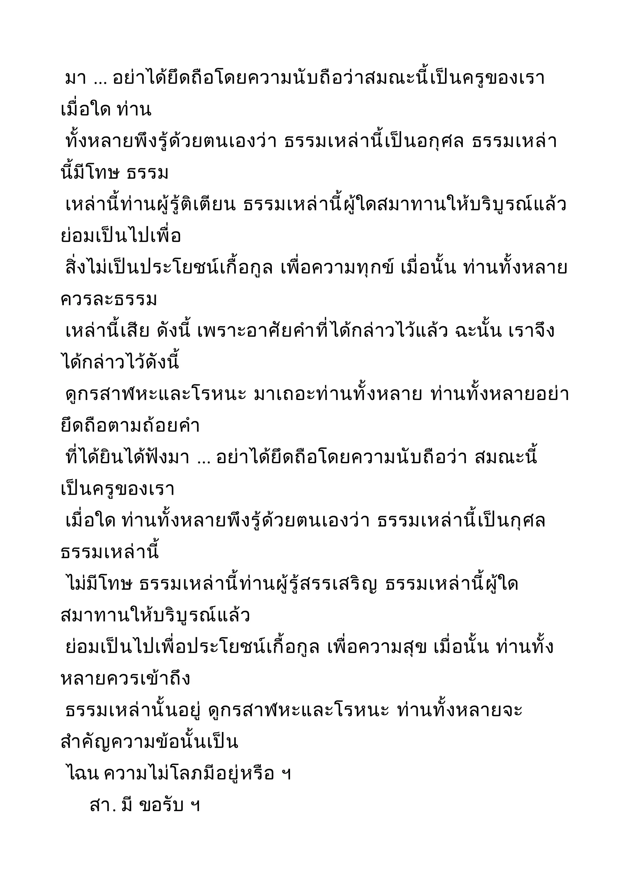 มา ... อย่าได้ยึดถือโดยความนับถือว่าสมณะนี้เป็นครูของเรา
เมื่อใด ท่าน
ทั้งหลายพึงรู้ด้วยตนเองว่า ธรรมเหล่านี้เป็นอกุศล ธรรมเหล่า
นี้มีโทษ ธรรม
เหล่านี้ท่านผู้รู้ติเตียน ธรรมเหล่านี้ผู้ใดสมาทานให้บริบูรณ์แล้ว
ย่อมเป็นไปเพื่อ
สิ่งไม่เป็นประโยชน์เกื้อกูล เพื่อความทุกข์ เมื่อนั้น ท่านทั้งหลาย
ควรละธรรม
เหล่านี้เสีย ดังนี้ เพราะอาศัยคำาที่ได้กล่าวไว้แล้ว ฉะนั้น เราจึง
ได้กล่าวไว้ดังนี้
ดูกรสาฬหะและโรหนะ มาเถอะท่านทั้งหลาย ท่านทั้งหลายอย่า
ยึดถือตามถ้อยคำา
ที่ได้ยินได้ฟังมา ... อย่าได้ยึดถือโดยความนับถือว่า สมณะนี้
เป็นครูของเรา
เมื่อใด ท่านทั้งหลายพึงรู้ด้วยตนเองว่า ธรรมเหล่านี้เป็นกุศล
ธรรมเหล่านี้
ไม่มีโทษ ธรรมเหล่านี้ท่านผู้รู้สรรเสริญ ธรรมเหล่านี้ผู้ใด
สมาทานให้บริบูรณ์แล้ว
ย่อมเป็นไปเพื่อประโยชน์เกื้อกูล เพื่อความสุข เมื่อนั้น ท่านทั้ง
หลายควรเข้าถึง
ธรรมเหล่านั้นอยู่ ดูกรสาฬหะและโรหนะ ท่านทั้งหลายจะ
สำาคัญความข้อนั้นเป็น
ไฉน ความไม่โลภมีอยู่หรือ ฯ
สา. มี ขอรับ ฯ
 