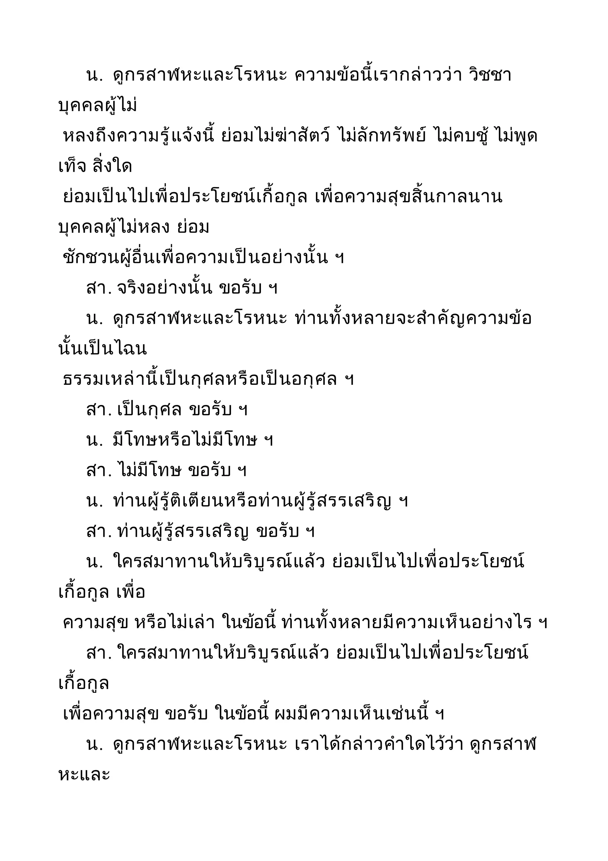 น. ดูกรสาฬหะและโรหนะ ความข้อนี้เรากล่าวว่า วิชชา
บุคคลผู้ไม่
หลงถึงความรู้แจ้งนี้ ย่อมไม่ฆ่าสัตว์ ไม่ลักทรัพย์ ไม่คบชู้ ไม่พูด
เท็จ สิ่งใด
ย่อมเป็นไปเพื่อประโยชน์เกื้อกูล เพื่อความสุขสิ้นกาลนาน
บุคคลผู้ไม่หลง ย่อม
ชักชวนผู้อื่นเพื่อความเป็นอย่างนั้น ฯ
สา. จริงอย่างนั้น ขอรับ ฯ
น. ดูกรสาฬหะและโรหนะ ท่านทั้งหลายจะสำาคัญความข้อ
นั้นเป็นไฉน
ธรรมเหล่านี้เป็นกุศลหรือเป็นอกุศล ฯ
สา. เป็นกุศล ขอรับ ฯ
น. มีโทษหรือไม่มีโทษ ฯ
สา. ไม่มีโทษ ขอรับ ฯ
น. ท่านผู้รู้ติเตียนหรือท่านผู้รู้สรรเสริญ ฯ
สา. ท่านผู้รู้สรรเสริญ ขอรับ ฯ
น. ใครสมาทานให้บริบูรณ์แล้ว ย่อมเป็นไปเพื่อประโยชน์
เกื้อกูล เพื่อ
ความสุข หรือไม่เล่า ในข้อนี้ ท่านทั้งหลายมีความเห็นอย่างไร ฯ
สา. ใครสมาทานให้บริบูรณ์แล้ว ย่อมเป็นไปเพื่อประโยชน์
เกื้อกูล
เพื่อความสุข ขอรับ ในข้อนี้ ผมมีความเห็นเช่นนี้ ฯ
น. ดูกรสาฬหะและโรหนะ เราได้กล่าวคำาใดไว้ว่า ดูกรสาฬ
หะและ
 