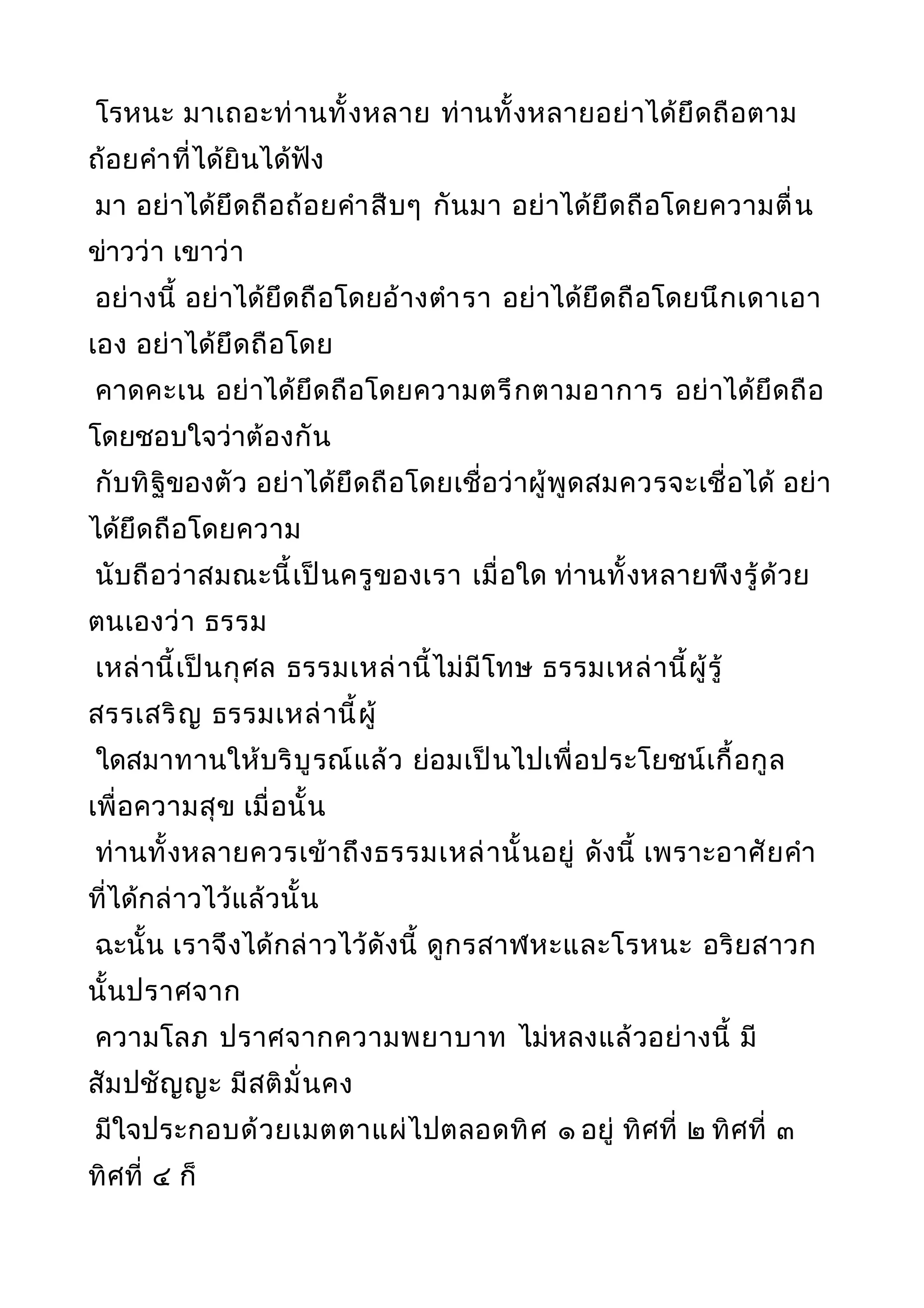 โรหนะ มาเถอะท่านทั้งหลาย ท่านทั้งหลายอย่าได้ยึดถือตาม
ถ้อยคำาที่ได้ยินได้ฟัง
มา อย่าได้ยึดถือถ้อยคำาสืบๆ กันมา อย่าได้ยึดถือโดยความตื่น
ข่าวว่า เขาว่า
อย่างนี้ อย่าได้ยึดถือโดยอ้างตำารา อย่าได้ยึดถือโดยนึกเดาเอา
เอง อย่าได้ยึดถือโดย
คาดคะเน อย่าได้ยึดถือโดยความตรึกตามอาการ อย่าได้ยึดถือ
โดยชอบใจว่าต้องกัน
กับทิฐิของตัว อย่าได้ยึดถือโดยเชื่อว่าผู้พูดสมควรจะเชื่อได้ อย่า
ได้ยึดถือโดยความ
นับถือว่าสมณะนี้เป็นครูของเรา เมื่อใด ท่านทั้งหลายพึงรู้ด้วย
ตนเองว่า ธรรม
เหล่านี้เป็นกุศล ธรรมเหล่านี้ไม่มีโทษ ธรรมเหล่านี้ผู้รู้
สรรเสริญ ธรรมเหล่านี้ผู้
ใดสมาทานให้บริบูรณ์แล้ว ย่อมเป็นไปเพื่อประโยชน์เกื้อกูล
เพื่อความสุข เมื่อนั้น
ท่านทั้งหลายควรเข้าถึงธรรมเหล่านั้นอยู่ ดังนี้ เพราะอาศัยคำา
ที่ได้กล่าวไว้แล้วนั้น
ฉะนั้น เราจึงได้กล่าวไว้ดังนี้ ดูกรสาฬหะและโรหนะ อริยสาวก
นั้นปราศจาก
ความโลภ ปราศจากความพยาบาท ไม่หลงแล้วอย่างนี้ มี
สัมปชัญญะ มีสติมั่นคง
มีใจประกอบด้วยเมตตาแผ่ไปตลอดทิศ ๑ อยู่ ทิศที่ ๒ ทิศที่ ๓
ทิศที่ ๔ ก็
 