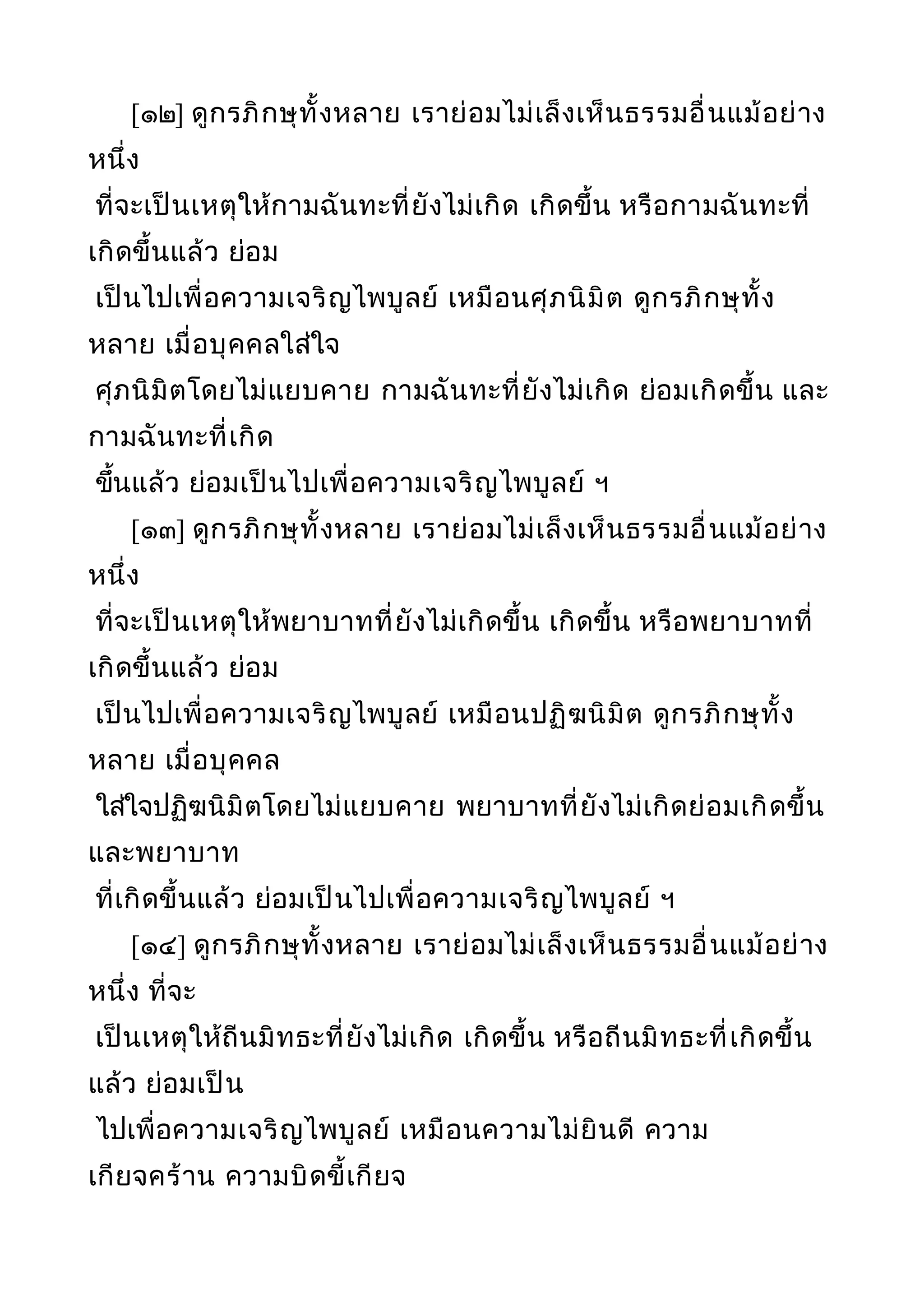 [๑๒] ดูกรภิกษุทั้งหลาย เราย่อมไม่เล็งเห็นธรรมอื่นแม้อย่าง
หนึ่ง
ที่จะเป็นเหตุให้กามฉันทะที่ยังไม่เกิด เกิดขึ้น หรือกามฉันทะที่
เกิดขึ้นแล้ว ย่อม
เป็นไปเพื่อความเจริญไพบูลย์ เหมือนศุภนิมิต ดูกรภิกษุทั้ง
หลาย เมื่อบุคคลใส่ใจ
ศุภนิมิตโดยไม่แยบคาย กามฉันทะที่ยังไม่เกิด ย่อมเกิดขึ้น และ
กามฉันทะที่เกิด
ขึ้นแล้ว ย่อมเป็นไปเพื่อความเจริญไพบูลย์ ฯ
[๑๓] ดูกรภิกษุทั้งหลาย เราย่อมไม่เล็งเห็นธรรมอื่นแม้อย่าง
หนึ่ง
ที่จะเป็นเหตุให้พยาบาทที่ยังไม่เกิดขึ้น เกิดขึ้น หรือพยาบาทที่
เกิดขึ้นแล้ว ย่อม
เป็นไปเพื่อความเจริญไพบูลย์ เหมือนปฏิฆนิมิต ดูกรภิกษุทั้ง
หลาย เมื่อบุคคล
ใส่ใจปฏิฆนิมิตโดยไม่แยบคาย พยาบาทที่ยังไม่เกิดย่อมเกิดขึ้น
และพยาบาท
ที่เกิดขึ้นแล้ว ย่อมเป็นไปเพื่อความเจริญไพบูลย์ ฯ
[๑๔] ดูกรภิกษุทั้งหลาย เราย่อมไม่เล็งเห็นธรรมอื่นแม้อย่าง
หนึ่ง ที่จะ
เป็นเหตุให้ถีนมิทธะที่ยังไม่เกิด เกิดขึ้น หรือถีนมิทธะที่เกิดขึ้น
แล้ว ย่อมเป็น
ไปเพื่อความเจริญไพบูลย์ เหมือนความไม่ยินดี ความ
เกียจคร้าน ความบิดขี้เกียจ
 