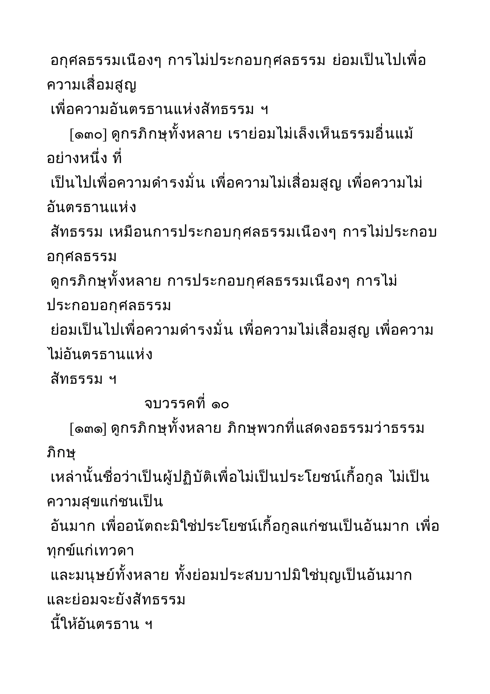 อกุศลธรรมเนืองๆ การไม่ประกอบกุศลธรรม ย่อมเป็นไปเพื่อ
ความเสื่อมสูญ
เพื่อความอันตรธานแห่งสัทธรรม ฯ
[๑๓๐] ดูกรภิกษุทั้งหลาย เราย่อมไม่เล็งเห็นธรรมอื่นแม้
อย่างหนึ่ง ที่
เป็นไปเพื่อความดำารงมั่น เพื่อความไม่เสื่อมสูญ เพื่อความไม่
อันตรธานแห่ง
สัทธรรม เหมือนการประกอบกุศลธรรมเนืองๆ การไม่ประกอบ
อกุศลธรรม
ดูกรภิกษุทั้งหลาย การประกอบกุศลธรรมเนืองๆ การไม่
ประกอบอกุศลธรรม
ย่อมเป็นไปเพื่อความดำารงมั่น เพื่อความไม่เสื่อมสูญ เพื่อความ
ไม่อันตรธานแห่ง
สัทธรรม ฯ
จบวรรคที่ ๑๐
[๑๓๑] ดูกรภิกษุทั้งหลาย ภิกษุพวกที่แสดงอธรรมว่าธรรม
ภิกษุ
เหล่านั้นชื่อว่าเป็นผู้ปฏิบัติเพื่อไม่เป็นประโยชน์เกื้อกูล ไม่เป็น
ความสุขแก่ชนเป็น
อันมาก เพื่ออนัตถะมิใช่ประโยชน์เกื้อกูลแก่ชนเป็นอันมาก เพื่อ
ทุกข์แก่เทวดา
และมนุษย์ทั้งหลาย ทั้งย่อมประสบบาปมิใช่บุญเป็นอันมาก
และย่อมจะยังสัทธรรม
นี้ให้อันตรธาน ฯ
 