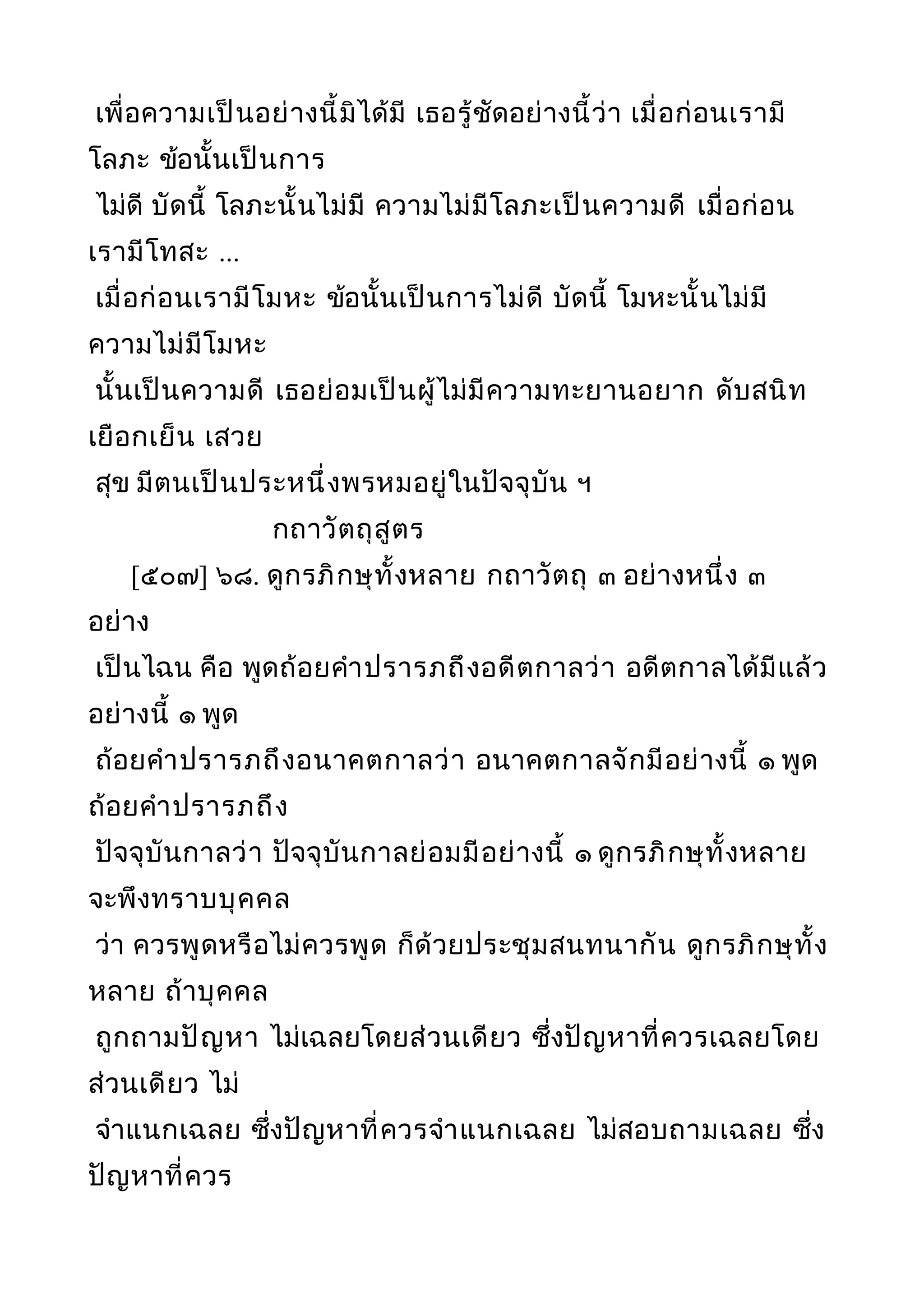 เพื่อความเป็นอย่างนี้มิได้มี เธอรู้ชัดอย่างนี้ว่า เมื่อก่อนเรามี
โลภะ ข้อนั้นเป็นการ
ไม่ดี บัดนี้ โลภะนั้นไม่มี ความไม่มีโลภะเป็นความดี เมื่อก่อน
เรามีโทสะ ...
เมื่อก่อนเรามีโมหะ ข้อนั้นเป็นการไม่ดี บัดนี้ โมหะนั้นไม่มี
ความไม่มีโมหะ
นั้นเป็นความดี เธอย่อมเป็นผู้ไม่มีความทะยานอยาก ดับสนิท
เยือกเย็น เสวย
สุข มีตนเป็นประหนึ่งพรหมอยู่ในปัจจุบัน ฯ
กถาวัตถุสูตร
[๕๐๗] ๖๘. ดูกรภิกษุทั้งหลาย กถาวัตถุ ๓ อย่างหนึ่ง ๓
อย่าง
เป็นไฉน คือ พูดถ้อยคำาปรารภถึงอดีตกาลว่า อดีตกาลได้มีแล้ว
อย่างนี้ ๑ พูด
ถ้อยคำาปรารภถึงอนาคตกาลว่า อนาคตกาลจักมีอย่างนี้ ๑ พูด
ถ้อยคำาปรารภถึง
ปัจจุบันกาลว่า ปัจจุบันกาลย่อมมีอย่างนี้ ๑ ดูกรภิกษุทั้งหลาย
จะพึงทราบบุคคล
ว่า ควรพูดหรือไม่ควรพูด ก็ด้วยประชุมสนทนากัน ดูกรภิกษุทั้ง
หลาย ถ้าบุคคล
ถูกถามปัญหา ไม่เฉลยโดยส่วนเดียว ซึ่งปัญหาที่ควรเฉลยโดย
ส่วนเดียว ไม่
จำาแนกเฉลย ซึ่งปัญหาที่ควรจำาแนกเฉลย ไม่สอบถามเฉลย ซึ่ง
ปัญหาที่ควร
 