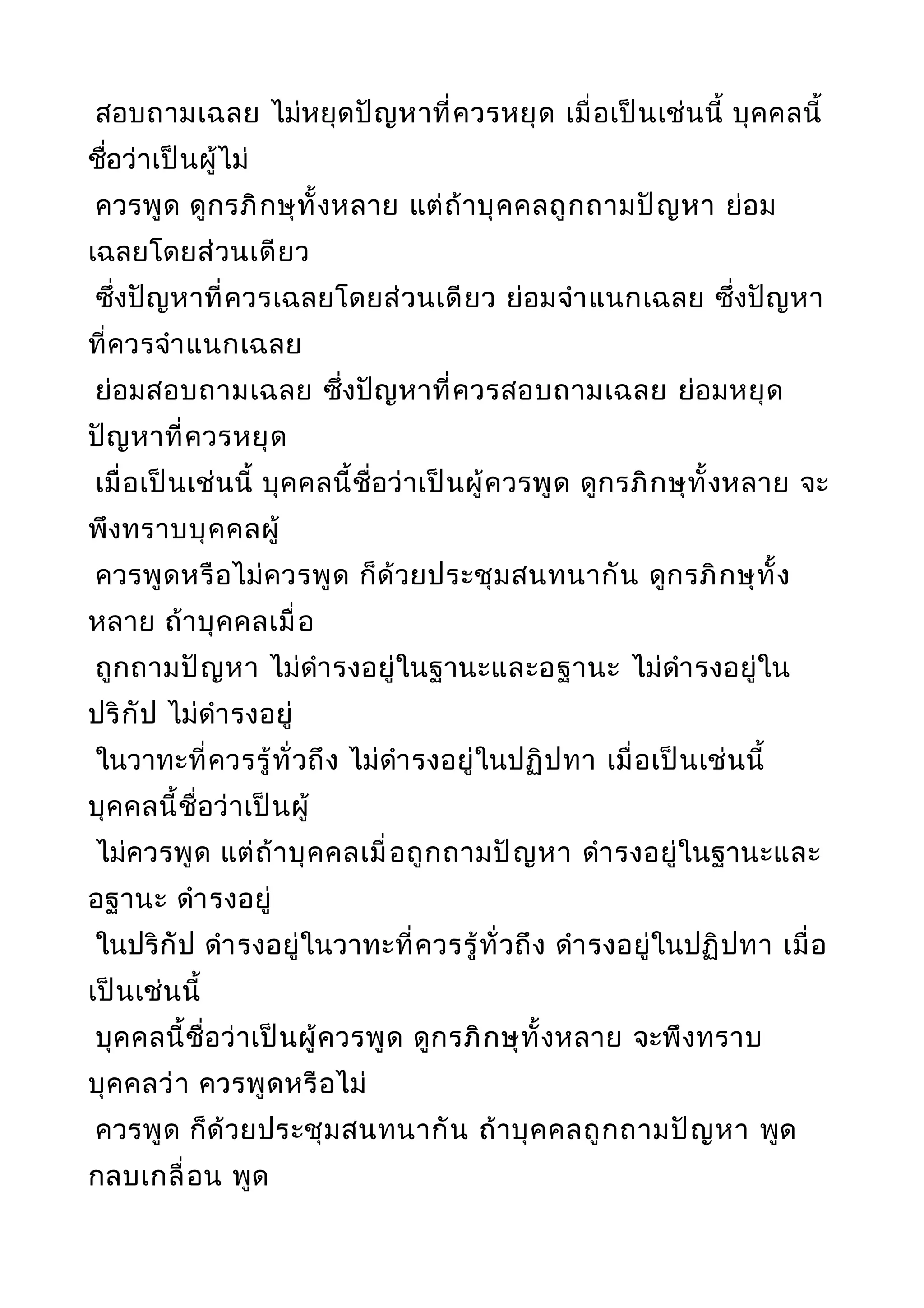 สอบถามเฉลย ไม่หยุดปัญหาที่ควรหยุด เมื่อเป็นเช่นนี้ บุคคลนี้
ชื่อว่าเป็นผู้ไม่
ควรพูด ดูกรภิกษุทั้งหลาย แต่ถ้าบุคคลถูกถามปัญหา ย่อม
เฉลยโดยส่วนเดียว
ซึ่งปัญหาที่ควรเฉลยโดยส่วนเดียว ย่อมจำาแนกเฉลย ซึ่งปัญหา
ที่ควรจำาแนกเฉลย
ย่อมสอบถามเฉลย ซึ่งปัญหาที่ควรสอบถามเฉลย ย่อมหยุด
ปัญหาที่ควรหยุด
เมื่อเป็นเช่นนี้ บุคคลนี้ชื่อว่าเป็นผู้ควรพูด ดูกรภิกษุทั้งหลาย จะ
พึงทราบบุคคลผู้
ควรพูดหรือไม่ควรพูด ก็ด้วยประชุมสนทนากัน ดูกรภิกษุทั้ง
หลาย ถ้าบุคคลเมื่อ
ถูกถามปัญหา ไม่ดำารงอยู่ในฐานะและอฐานะ ไม่ดำารงอยู่ใน
ปริกัป ไม่ดำารงอยู่
ในวาทะที่ควรรู้ทั่วถึง ไม่ดำารงอยู่ในปฏิปทา เมื่อเป็นเช่นนี้
บุคคลนี้ชื่อว่าเป็นผู้
ไม่ควรพูด แต่ถ้าบุคคลเมื่อถูกถามปัญหา ดำารงอยู่ในฐานะและ
อฐานะ ดำารงอยู่
ในปริกัป ดำารงอยู่ในวาทะที่ควรรู้ทั่วถึง ดำารงอยู่ในปฏิปทา เมื่อ
เป็นเช่นนี้
บุคคลนี้ชื่อว่าเป็นผู้ควรพูด ดูกรภิกษุทั้งหลาย จะพึงทราบ
บุคคลว่า ควรพูดหรือไม่
ควรพูด ก็ด้วยประชุมสนทนากัน ถ้าบุคคลถูกถามปัญหา พูด
กลบเกลื่อน พูด
 