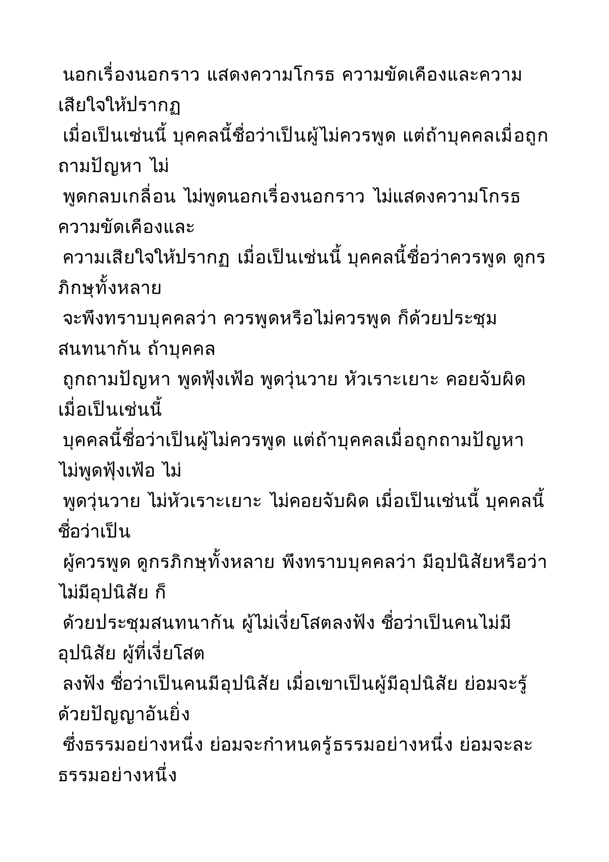 นอกเรื่องนอกราว แสดงความโกรธ ความขัดเคืองและความ
เสียใจให้ปรากฏ
เมื่อเป็นเช่นนี้ บุคคลนี้ชื่อว่าเป็นผู้ไม่ควรพูด แต่ถ้าบุคคลเมื่อถูก
ถามปัญหา ไม่
พูดกลบเกลื่อน ไม่พูดนอกเรื่องนอกราว ไม่แสดงความโกรธ
ความขัดเคืองและ
ความเสียใจให้ปรากฏ เมื่อเป็นเช่นนี้ บุคคลนี้ชื่อว่าควรพูด ดูกร
ภิกษุทั้งหลาย
จะพึงทราบบุคคลว่า ควรพูดหรือไม่ควรพูด ก็ด้วยประชุม
สนทนากัน ถ้าบุคคล
ถูกถามปัญหา พูดฟุ้งเฟ้อ พูดวุ่นวาย หัวเราะเยาะ คอยจับผิด
เมื่อเป็นเช่นนี้
บุคคลนี้ชื่อว่าเป็นผู้ไม่ควรพูด แต่ถ้าบุคคลเมื่อถูกถามปัญหา
ไม่พูดฟุ้งเฟ้อ ไม่
พูดวุ่นวาย ไม่หัวเราะเยาะ ไม่คอยจับผิด เมื่อเป็นเช่นนี้ บุคคลนี้
ชื่อว่าเป็น
ผู้ควรพูด ดูกรภิกษุทั้งหลาย พึงทราบบุคคลว่า มีอุปนิสัยหรือว่า
ไม่มีอุปนิสัย ก็
ด้วยประชุมสนทนากัน ผู้ไม่เงี่ยโสตลงฟัง ชื่อว่าเป็นคนไม่มี
อุปนิสัย ผู้ที่เงี่ยโสต
ลงฟัง ชื่อว่าเป็นคนมีอุปนิสัย เมื่อเขาเป็นผู้มีอุปนิสัย ย่อมจะรู้
ด้วยปัญญาอันยิ่ง
ซึ่งธรรมอย่างหนึ่ง ย่อมจะกำาหนดรู้ธรรมอย่างหนึ่ง ย่อมจะละ
ธรรมอย่างหนึ่ง
 