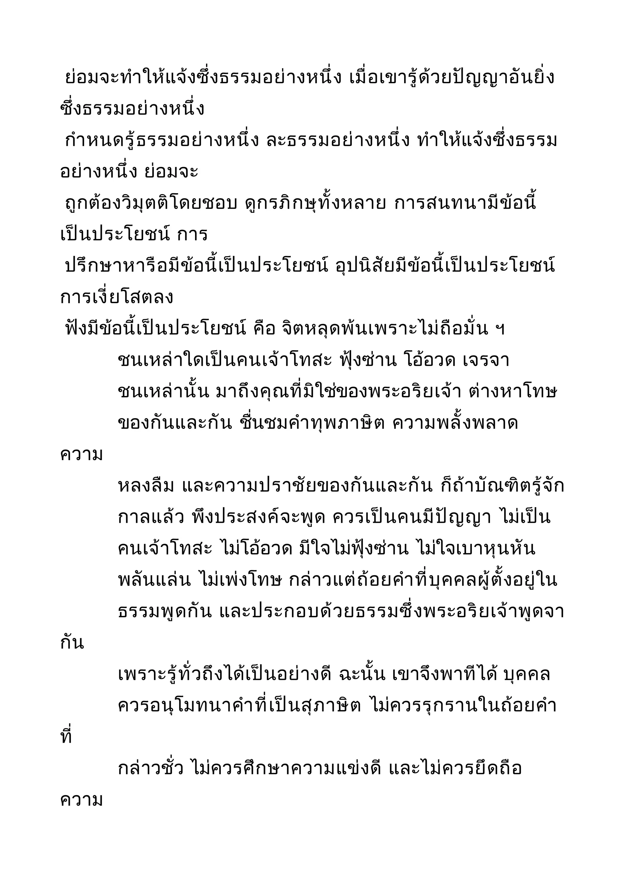 ย่อมจะทำาให้แจ้งซึ่งธรรมอย่างหนึ่ง เมื่อเขารู้ด้วยปัญญาอันยิ่ง
ซึ่งธรรมอย่างหนึ่ง
กำาหนดรู้ธรรมอย่างหนึ่ง ละธรรมอย่างหนึ่ง ทำาให้แจ้งซึ่งธรรม
อย่างหนึ่ง ย่อมจะ
ถูกต้องวิมุตติโดยชอบ ดูกรภิกษุทั้งหลาย การสนทนามีข้อนี้
เป็นประโยชน์ การ
ปรึกษาหารือมีข้อนี้เป็นประโยชน์ อุปนิสัยมีข้อนี้เป็นประโยชน์
การเงี่ยโสตลง
ฟังมีข้อนี้เป็นประโยชน์ คือ จิตหลุดพ้นเพราะไม่ถือมั่น ฯ
ชนเหล่าใดเป็นคนเจ้าโทสะ ฟุ้งซ่าน โอ้อวด เจรจา
ชนเหล่านั้น มาถึงคุณที่มิใช่ของพระอริยเจ้า ต่างหาโทษ
ของกันและกัน ชื่นชมคำาทุพภาษิต ความพลั้งพลาด
ความ
หลงลืม และความปราชัยของกันและกัน ก็ถ้าบัณฑิตรู้จัก
กาลแล้ว พึงประสงค์จะพูด ควรเป็นคนมีปัญญา ไม่เป็น
คนเจ้าโทสะ ไม่โอ้อวด มีใจไม่ฟุ้งซ่าน ไม่ใจเบาหุนหัน
พลันแล่น ไม่เพ่งโทษ กล่าวแต่ถ้อยคำาที่บุคคลผู้ตั้งอยู่ใน
ธรรมพูดกัน และประกอบด้วยธรรมซึ่งพระอริยเจ้าพูดจา
กัน
เพราะรู้ทั่วถึงได้เป็นอย่างดี ฉะนั้น เขาจึงพาทีได้ บุคคล
ควรอนุโมทนาคำาที่เป็นสุภาษิต ไม่ควรรุกรานในถ้อยคำา
ที่
กล่าวชั่ว ไม่ควรศึกษาความแข่งดี และไม่ควรยึดถือ
ความ
 