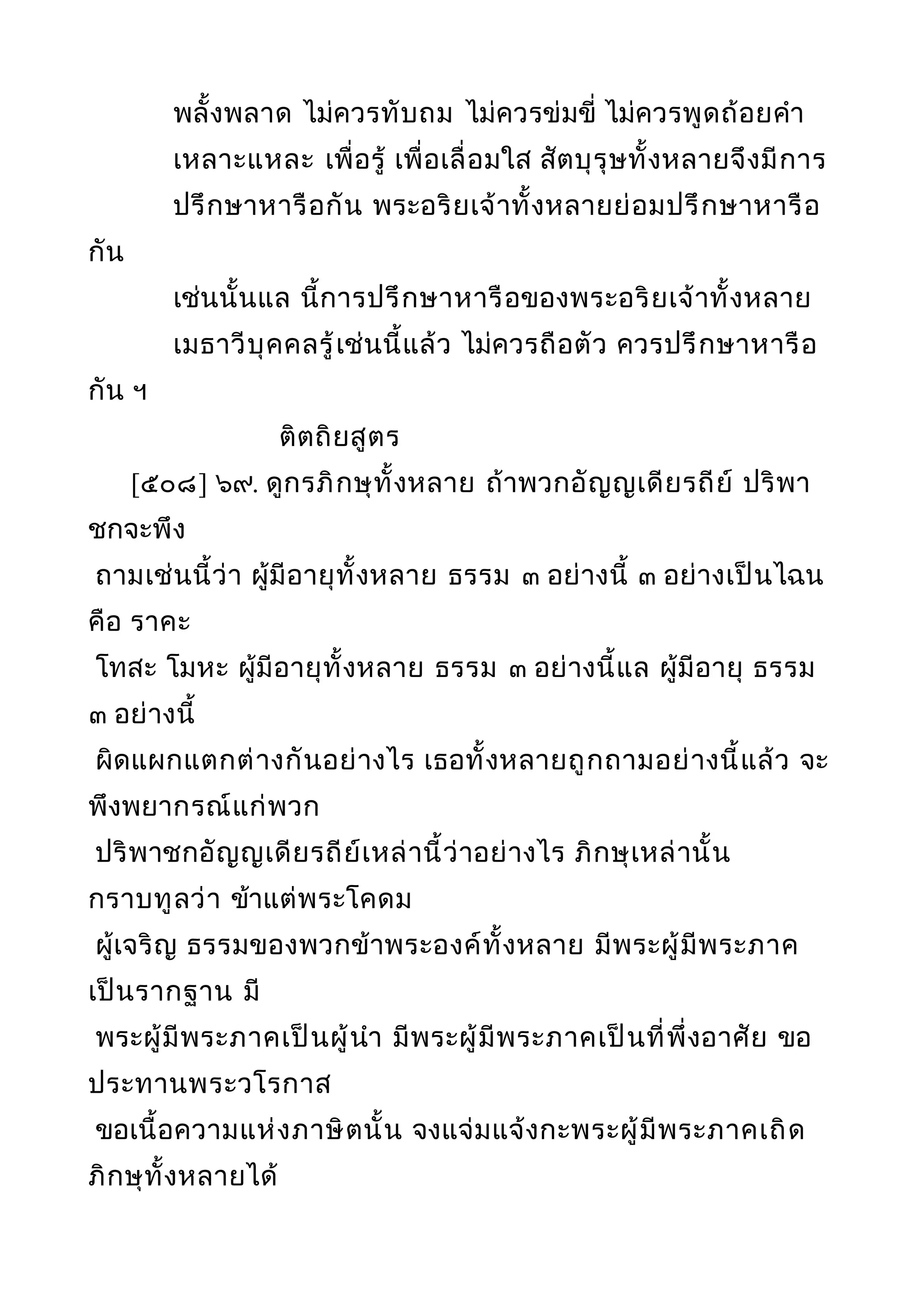 พลั้งพลาด ไม่ควรทับถม ไม่ควรข่มขี่ ไม่ควรพูดถ้อยคำา
เหลาะแหละ เพื่อรู้ เพื่อเลื่อมใส สัตบุรุษทั้งหลายจึงมีการ
ปรึกษาหารือกัน พระอริยเจ้าทั้งหลายย่อมปรึกษาหารือ
กัน
เช่นนั้นแล นี้การปรึกษาหารือของพระอริยเจ้าทั้งหลาย
เมธาวีบุคคลรู้เช่นนี้แล้ว ไม่ควรถือตัว ควรปรึกษาหารือ
กัน ฯ
ติตถิยสูตร
[๕๐๘] ๖๙. ดูกรภิกษุทั้งหลาย ถ้าพวกอัญญเดียรถีย์ ปริพา
ชกจะพึง
ถามเช่นนี้ว่า ผู้มีอายุทั้งหลาย ธรรม ๓ อย่างนี้ ๓ อย่างเป็นไฉน
คือ ราคะ
โทสะ โมหะ ผู้มีอายุทั้งหลาย ธรรม ๓ อย่างนี้แล ผู้มีอายุ ธรรม
๓ อย่างนี้
ผิดแผกแตกต่างกันอย่างไร เธอทั้งหลายถูกถามอย่างนี้แล้ว จะ
พึงพยากรณ์แก่พวก
ปริพาชกอัญญเดียรถีย์เหล่านี้ว่าอย่างไร ภิกษุเหล่านั้น
กราบทูลว่า ข้าแต่พระโคดม
ผู้เจริญ ธรรมของพวกข้าพระองค์ทั้งหลาย มีพระผู้มีพระภาค
เป็นรากฐาน มี
พระผู้มีพระภาคเป็นผู้นำา มีพระผู้มีพระภาคเป็นที่พึ่งอาศัย ขอ
ประทานพระวโรกาส
ขอเนื้อความแห่งภาษิตนั้น จงแจ่มแจ้งกะพระผู้มีพระภาคเถิด
ภิกษุทั้งหลายได้
 