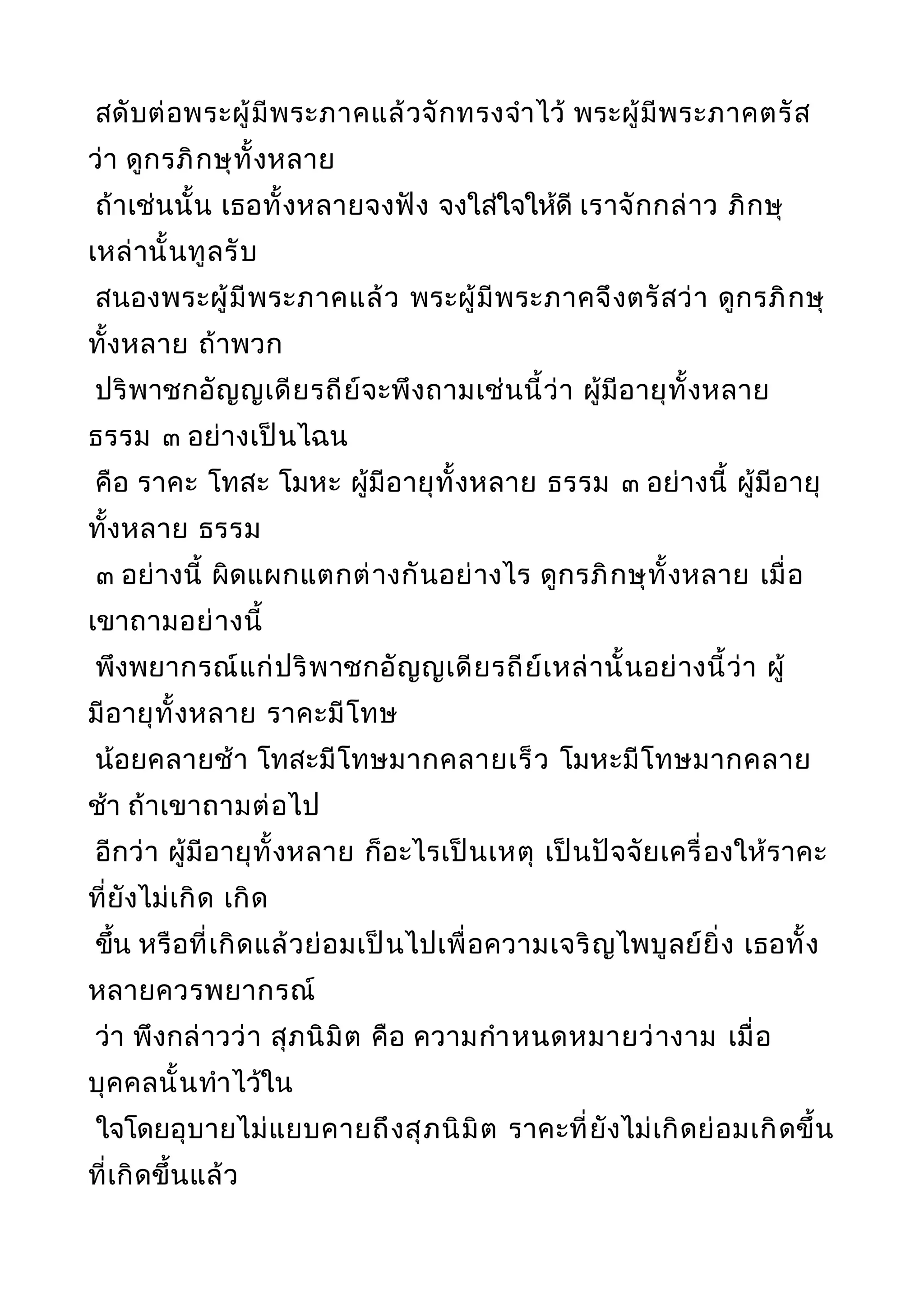 สดับต่อพระผู้มีพระภาคแล้วจักทรงจำาไว้ พระผู้มีพระภาคตรัส
ว่า ดูกรภิกษุทั้งหลาย
ถ้าเช่นนั้น เธอทั้งหลายจงฟัง จงใส่ใจให้ดี เราจักกล่าว ภิกษุ
เหล่านั้นทูลรับ
สนองพระผู้มีพระภาคแล้ว พระผู้มีพระภาคจึงตรัสว่า ดูกรภิกษุ
ทั้งหลาย ถ้าพวก
ปริพาชกอัญญเดียรถีย์จะพึงถามเช่นนี้ว่า ผู้มีอายุทั้งหลาย
ธรรม ๓ อย่างเป็นไฉน
คือ ราคะ โทสะ โมหะ ผู้มีอายุทั้งหลาย ธรรม ๓ อย่างนี้ ผู้มีอายุ
ทั้งหลาย ธรรม
๓ อย่างนี้ ผิดแผกแตกต่างกันอย่างไร ดูกรภิกษุทั้งหลาย เมื่อ
เขาถามอย่างนี้
พึงพยากรณ์แก่ปริพาชกอัญญเดียรถีย์เหล่านั้นอย่างนี้ว่า ผู้
มีอายุทั้งหลาย ราคะมีโทษ
น้อยคลายช้า โทสะมีโทษมากคลายเร็ว โมหะมีโทษมากคลาย
ช้า ถ้าเขาถามต่อไป
อีกว่า ผู้มีอายุทั้งหลาย ก็อะไรเป็นเหตุ เป็นปัจจัยเครื่องให้ราคะ
ที่ยังไม่เกิด เกิด
ขึ้น หรือที่เกิดแล้วย่อมเป็นไปเพื่อความเจริญไพบูลย์ยิ่ง เธอทั้ง
หลายควรพยากรณ์
ว่า พึงกล่าวว่า สุภนิมิต คือ ความกำาหนดหมายว่างาม เมื่อ
บุคคลนั้นทำาไว้ใน
ใจโดยอุบายไม่แยบคายถึงสุภนิมิต ราคะที่ยังไม่เกิดย่อมเกิดขึ้น
ที่เกิดขึ้นแล้ว
 