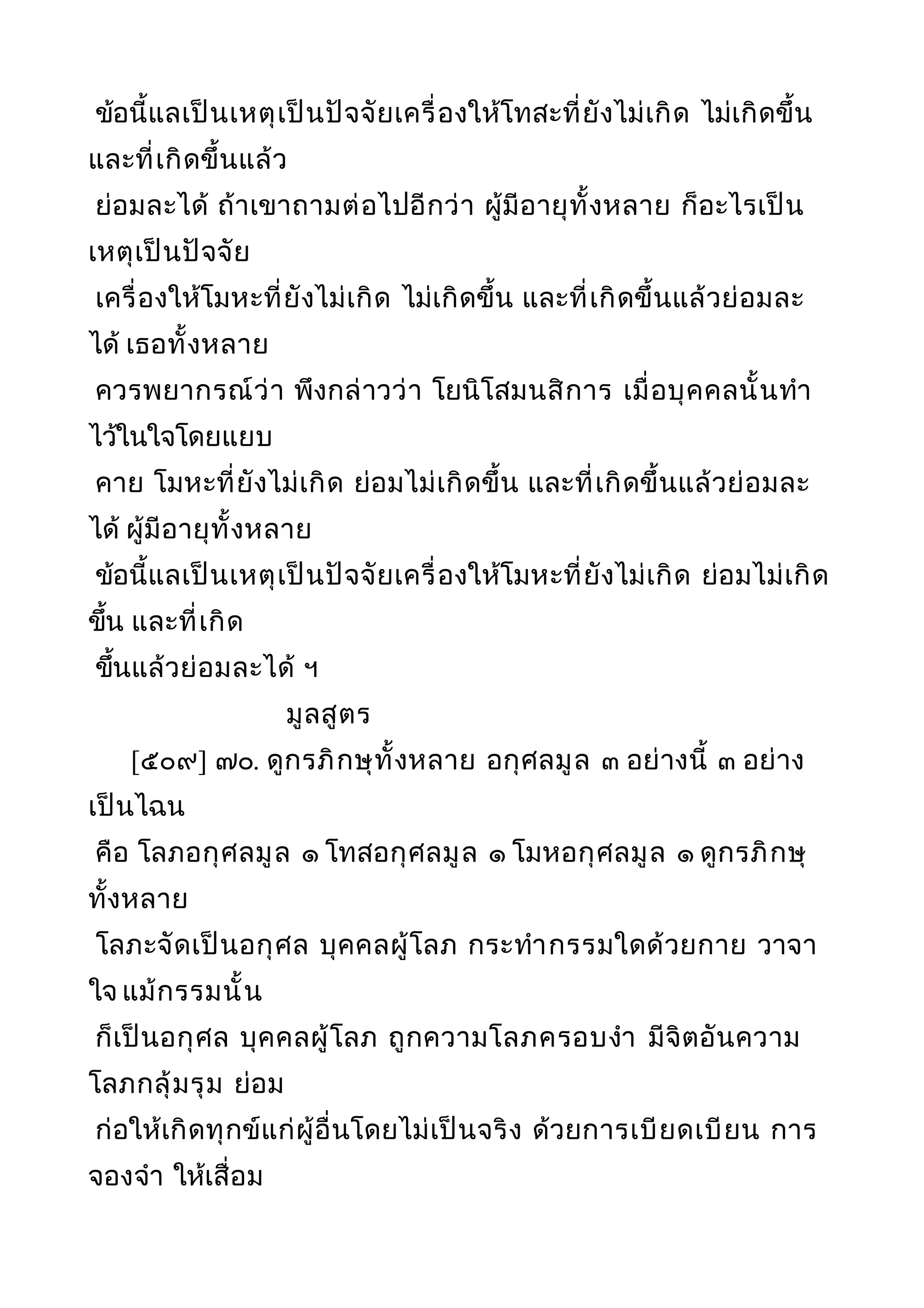 ข้อนี้แลเป็นเหตุเป็นปัจจัยเครื่องให้โทสะที่ยังไม่เกิด ไม่เกิดขึ้น
และที่เกิดขึ้นแล้ว
ย่อมละได้ ถ้าเขาถามต่อไปอีกว่า ผู้มีอายุทั้งหลาย ก็อะไรเป็น
เหตุเป็นปัจจัย
เครื่องให้โมหะที่ยังไม่เกิด ไม่เกิดขึ้น และที่เกิดขึ้นแล้วย่อมละ
ได้ เธอทั้งหลาย
ควรพยากรณ์ว่า พึงกล่าวว่า โยนิโสมนสิการ เมื่อบุคคลนั้นทำา
ไว้ในใจโดยแยบ
คาย โมหะที่ยังไม่เกิด ย่อมไม่เกิดขึ้น และที่เกิดขึ้นแล้วย่อมละ
ได้ ผู้มีอายุทั้งหลาย
ข้อนี้แลเป็นเหตุเป็นปัจจัยเครื่องให้โมหะที่ยังไม่เกิด ย่อมไม่เกิด
ขึ้น และที่เกิด
ขึ้นแล้วย่อมละได้ ฯ
มูลสูตร
[๕๐๙] ๗๐. ดูกรภิกษุทั้งหลาย อกุศลมูล ๓ อย่างนี้ ๓ อย่าง
เป็นไฉน
คือ โลภอกุศลมูล ๑ โทสอกุศลมูล ๑ โมหอกุศลมูล ๑ ดูกรภิกษุ
ทั้งหลาย
โลภะจัดเป็นอกุศล บุคคลผู้โลภ กระทำากรรมใดด้วยกาย วาจา
ใจ แม้กรรมนั้น
ก็เป็นอกุศล บุคคลผู้โลภ ถูกความโลภครอบงำา มีจิตอันความ
โลภกลุ้มรุม ย่อม
ก่อให้เกิดทุกข์แก่ผู้อื่นโดยไม่เป็นจริง ด้วยการเบียดเบียน การ
จองจำา ให้เสื่อม
 