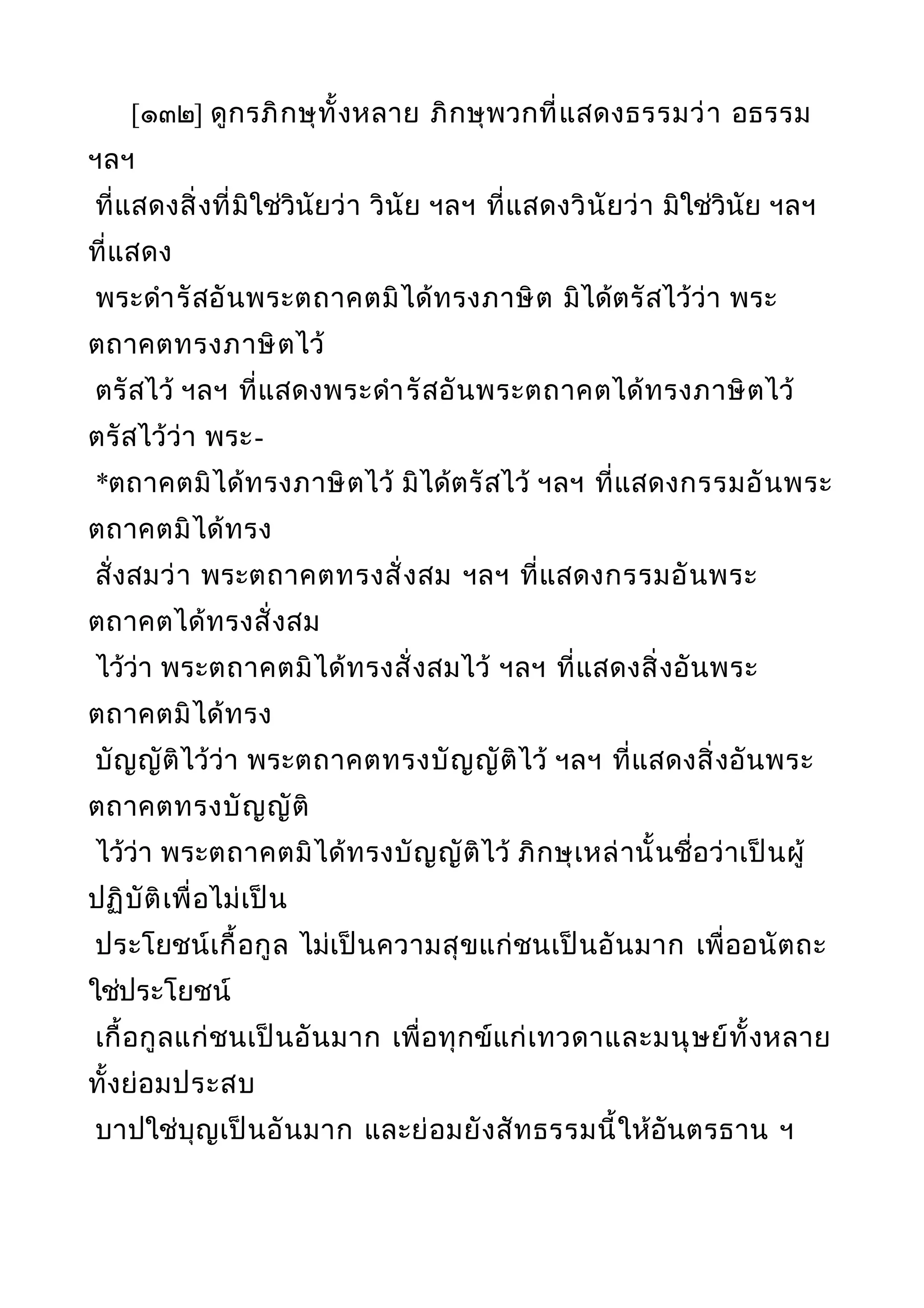 [๑๓๒] ดูกรภิกษุทั้งหลาย ภิกษุพวกที่แสดงธรรมว่า อธรรม
ฯลฯ
ที่แสดงสิ่งที่มิใช่วินัยว่า วินัย ฯลฯ ที่แสดงวินัยว่า มิใช่วินัย ฯลฯ
ที่แสดง
พระดำารัสอันพระตถาคตมิได้ทรงภาษิต มิได้ตรัสไว้ว่า พระ
ตถาคตทรงภาษิตไว้
ตรัสไว้ ฯลฯ ที่แสดงพระดำารัสอันพระตถาคตได้ทรงภาษิตไว้
ตรัสไว้ว่า พระ-
*ตถาคตมิได้ทรงภาษิตไว้ มิได้ตรัสไว้ ฯลฯ ที่แสดงกรรมอันพระ
ตถาคตมิได้ทรง
สั่งสมว่า พระตถาคตทรงสั่งสม ฯลฯ ที่แสดงกรรมอันพระ
ตถาคตได้ทรงสั่งสม
ไว้ว่า พระตถาคตมิได้ทรงสั่งสมไว้ ฯลฯ ที่แสดงสิ่งอันพระ
ตถาคตมิได้ทรง
บัญญัติไว้ว่า พระตถาคตทรงบัญญัติไว้ ฯลฯ ที่แสดงสิ่งอันพระ
ตถาคตทรงบัญญัติ
ไว้ว่า พระตถาคตมิได้ทรงบัญญัติไว้ ภิกษุเหล่านั้นชื่อว่าเป็นผู้
ปฏิบัติเพื่อไม่เป็น
ประโยชน์เกื้อกูล ไม่เป็นความสุขแก่ชนเป็นอันมาก เพื่ออนัตถะ
ใช่ประโยชน์
เกื้อกูลแก่ชนเป็นอันมาก เพื่อทุกข์แก่เทวดาและมนุษย์ทั้งหลาย
ทั้งย่อมประสบ
บาปใช่บุญเป็นอันมาก และย่อมยังสัทธรรมนี้ให้อันตรธาน ฯ
 