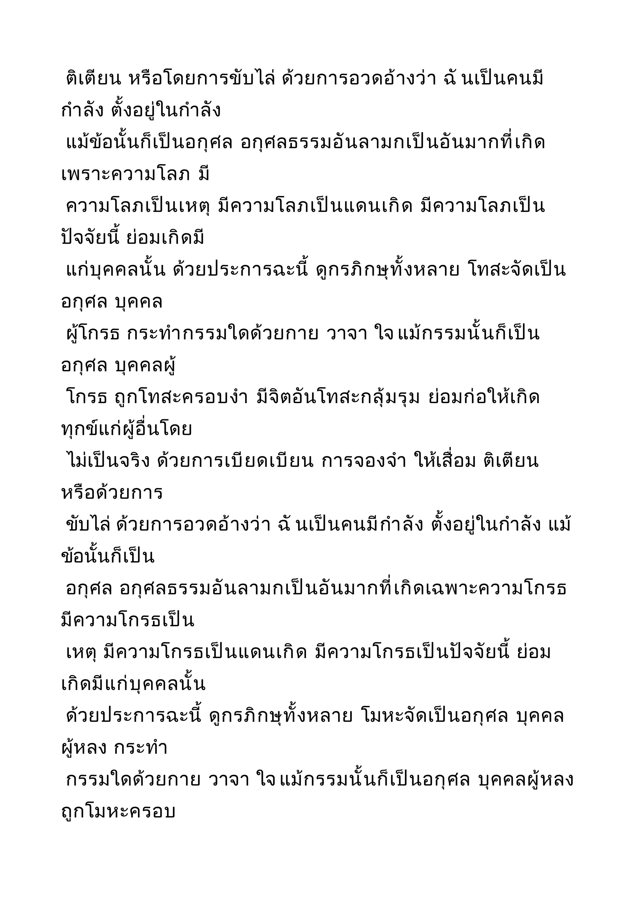 ติเตียน หรือโดยการขับไล่ ด้วยการอวดอ้างว่า ฉั นเป็นคนมี
กำาลัง ตั้งอยู่ในกำาลัง
แม้ข้อนั้นก็เป็นอกุศล อกุศลธรรมอันลามกเป็นอันมากที่เกิด
เพราะความโลภ มี
ความโลภเป็นเหตุ มีความโลภเป็นแดนเกิด มีความโลภเป็น
ปัจจัยนี้ ย่อมเกิดมี
แก่บุคคลนั้น ด้วยประการฉะนี้ ดูกรภิกษุทั้งหลาย โทสะจัดเป็น
อกุศล บุคคล
ผู้โกรธ กระทำากรรมใดด้วยกาย วาจา ใจ แม้กรรมนั้นก็เป็น
อกุศล บุคคลผู้
โกรธ ถูกโทสะครอบงำา มีจิตอันโทสะกลุ้มรุม ย่อมก่อให้เกิด
ทุกข์แก่ผู้อื่นโดย
ไม่เป็นจริง ด้วยการเบียดเบียน การจองจำา ให้เสื่อม ติเตียน
หรือด้วยการ
ขับไล่ ด้วยการอวดอ้างว่า ฉั นเป็นคนมีกำาลัง ตั้งอยู่ในกำาลัง แม้
ข้อนั้นก็เป็น
อกุศล อกุศลธรรมอันลามกเป็นอันมากที่เกิดเฉพาะความโกรธ
มีความโกรธเป็น
เหตุ มีความโกรธเป็นแดนเกิด มีความโกรธเป็นปัจจัยนี้ ย่อม
เกิดมีแก่บุคคลนั้น
ด้วยประการฉะนี้ ดูกรภิกษุทั้งหลาย โมหะจัดเป็นอกุศล บุคคล
ผู้หลง กระทำา
กรรมใดด้วยกาย วาจา ใจ แม้กรรมนั้นก็เป็นอกุศล บุคคลผู้หลง
ถูกโมหะครอบ
 