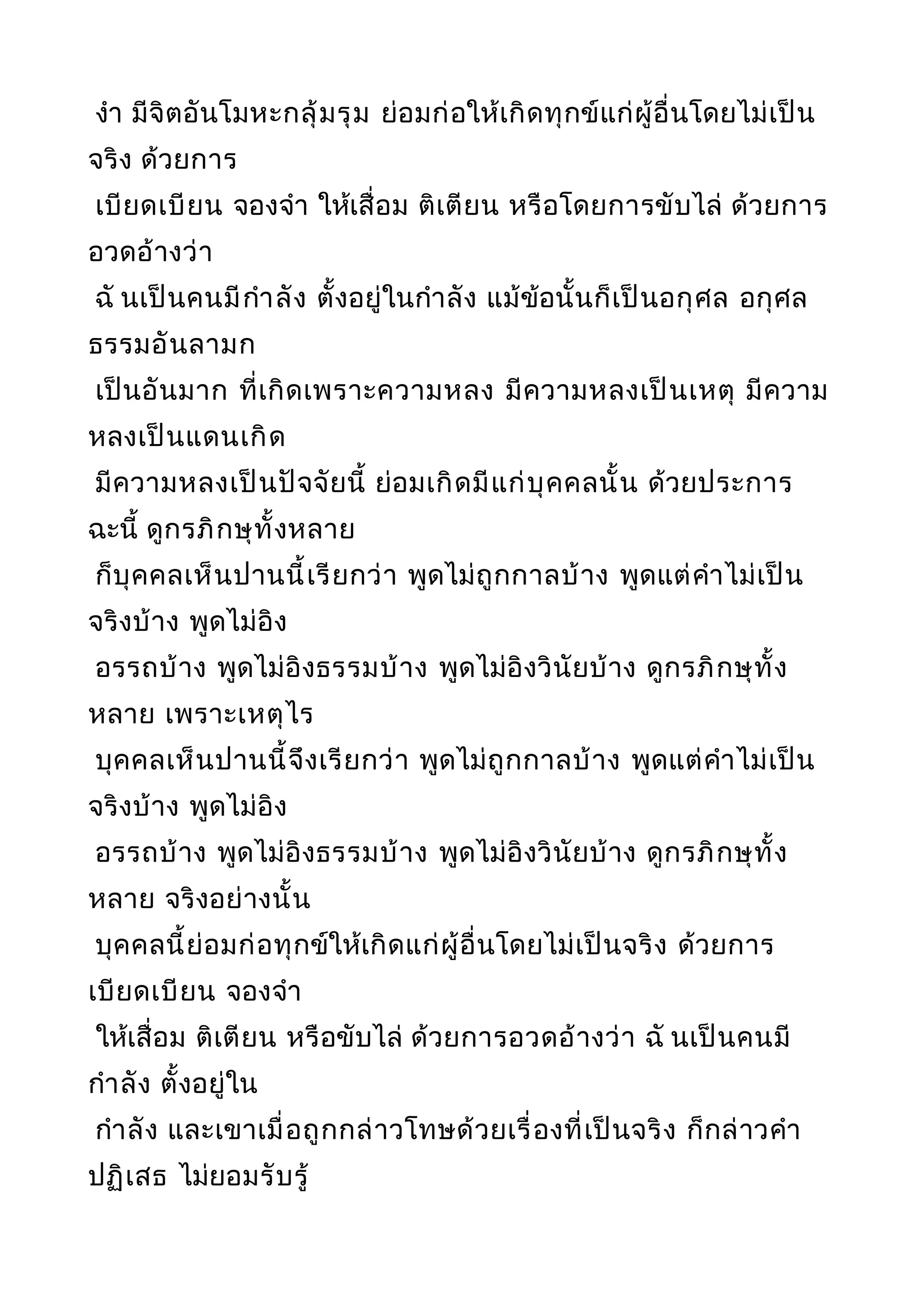 งำา มีจิตอันโมหะกลุ้มรุม ย่อมก่อให้เกิดทุกข์แก่ผู้อื่นโดยไม่เป็น
จริง ด้วยการ
เบียดเบียน จองจำา ให้เสื่อม ติเตียน หรือโดยการขับไล่ ด้วยการ
อวดอ้างว่า
ฉั นเป็นคนมีกำาลัง ตั้งอยู่ในกำาลัง แม้ข้อนั้นก็เป็นอกุศล อกุศล
ธรรมอันลามก
เป็นอันมาก ที่เกิดเพราะความหลง มีความหลงเป็นเหตุ มีความ
หลงเป็นแดนเกิด
มีความหลงเป็นปัจจัยนี้ ย่อมเกิดมีแก่บุคคลนั้น ด้วยประการ
ฉะนี้ ดูกรภิกษุทั้งหลาย
ก็บุคคลเห็นปานนี้เรียกว่า พูดไม่ถูกกาลบ้าง พูดแต่คำาไม่เป็น
จริงบ้าง พูดไม่อิง
อรรถบ้าง พูดไม่อิงธรรมบ้าง พูดไม่อิงวินัยบ้าง ดูกรภิกษุทั้ง
หลาย เพราะเหตุไร
บุคคลเห็นปานนี้จึงเรียกว่า พูดไม่ถูกกาลบ้าง พูดแต่คำาไม่เป็น
จริงบ้าง พูดไม่อิง
อรรถบ้าง พูดไม่อิงธรรมบ้าง พูดไม่อิงวินัยบ้าง ดูกรภิกษุทั้ง
หลาย จริงอย่างนั้น
บุคคลนี้ย่อมก่อทุกข์ให้เกิดแก่ผู้อื่นโดยไม่เป็นจริง ด้วยการ
เบียดเบียน จองจำา
ให้เสื่อม ติเตียน หรือขับไล่ ด้วยการอวดอ้างว่า ฉั นเป็นคนมี
กำาลัง ตั้งอยู่ใน
กำาลัง และเขาเมื่อถูกกล่าวโทษด้วยเรื่องที่เป็นจริง ก็กล่าวคำา
ปฏิเสธ ไม่ยอมรับรู้
 