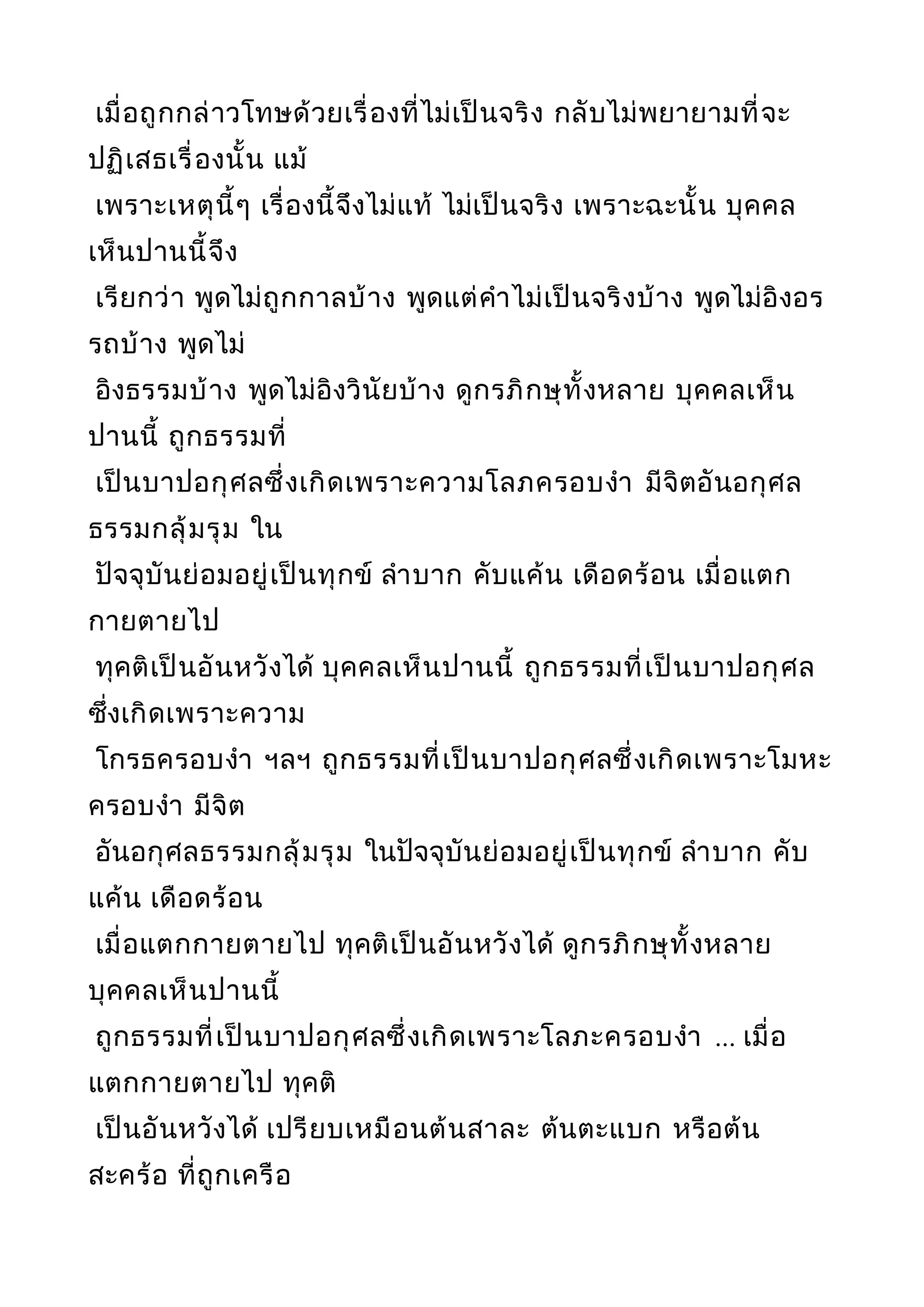เมื่อถูกกล่าวโทษด้วยเรื่องที่ไม่เป็นจริง กลับไม่พยายามที่จะ
ปฏิเสธเรื่องนั้น แม้
เพราะเหตุนี้ๆ เรื่องนี้จึงไม่แท้ ไม่เป็นจริง เพราะฉะนั้น บุคคล
เห็นปานนี้จึง
เรียกว่า พูดไม่ถูกกาลบ้าง พูดแต่คำาไม่เป็นจริงบ้าง พูดไม่อิงอร
รถบ้าง พูดไม่
อิงธรรมบ้าง พูดไม่อิงวินัยบ้าง ดูกรภิกษุทั้งหลาย บุคคลเห็น
ปานนี้ ถูกธรรมที่
เป็นบาปอกุศลซึ่งเกิดเพราะความโลภครอบงำา มีจิตอันอกุศล
ธรรมกลุ้มรุม ใน
ปัจจุบันย่อมอยู่เป็นทุกข์ ลำาบาก คับแค้น เดือดร้อน เมื่อแตก
กายตายไป
ทุคติเป็นอันหวังได้ บุคคลเห็นปานนี้ ถูกธรรมที่เป็นบาปอกุศล
ซึ่งเกิดเพราะความ
โกรธครอบงำา ฯลฯ ถูกธรรมที่เป็นบาปอกุศลซึ่งเกิดเพราะโมหะ
ครอบงำา มีจิต
อันอกุศลธรรมกลุ้มรุม ในปัจจุบันย่อมอยู่เป็นทุกข์ ลำาบาก คับ
แค้น เดือดร้อน
เมื่อแตกกายตายไป ทุคติเป็นอันหวังได้ ดูกรภิกษุทั้งหลาย
บุคคลเห็นปานนี้
ถูกธรรมที่เป็นบาปอกุศลซึ่งเกิดเพราะโลภะครอบงำา ... เมื่อ
แตกกายตายไป ทุคติ
เป็นอันหวังได้ เปรียบเหมือนต้นสาละ ต้นตะแบก หรือต้น
สะคร้อ ที่ถูกเครือ
 