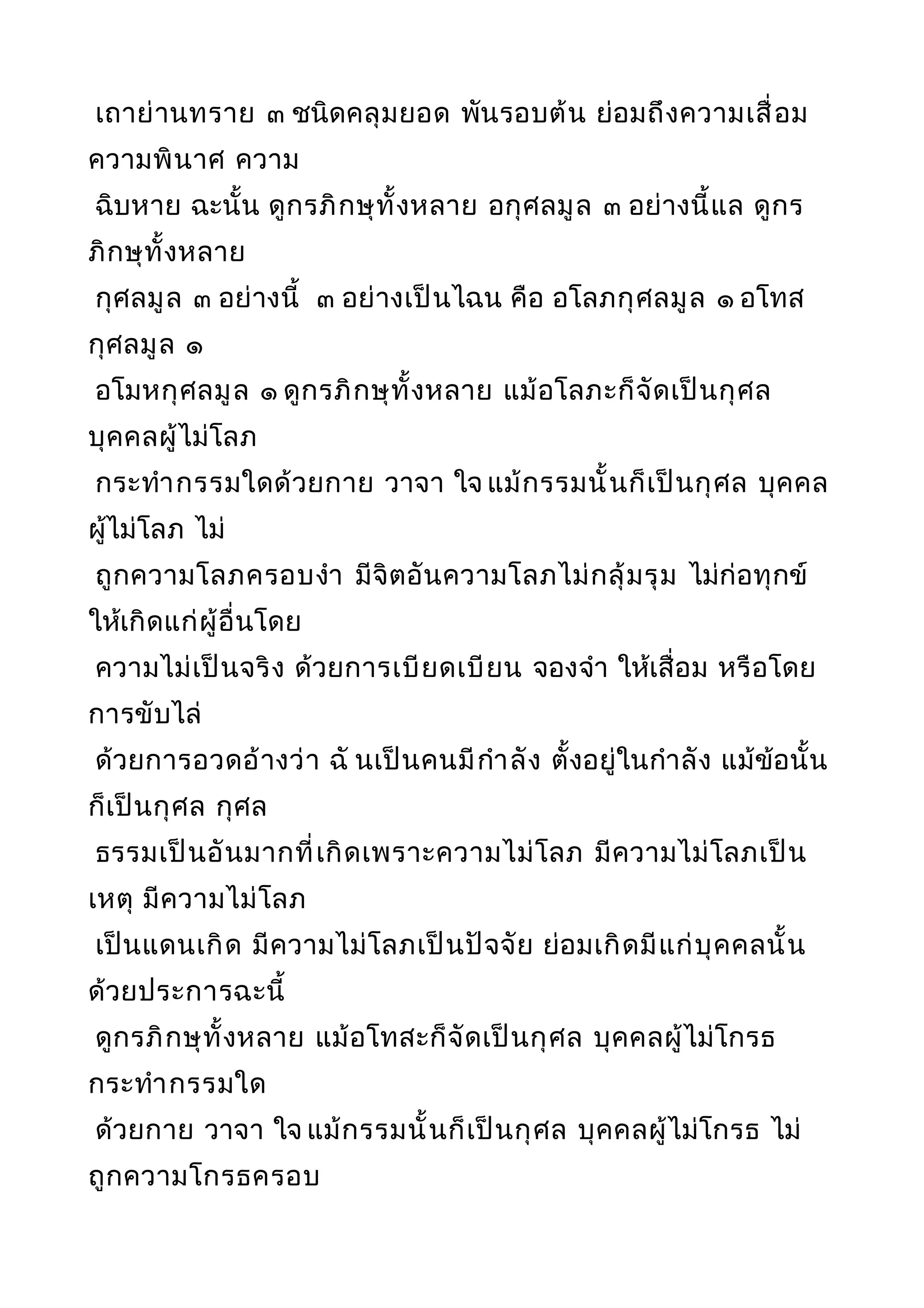 เถาย่านทราย ๓ ชนิดคลุมยอด พันรอบต้น ย่อมถึงความเสื่อม
ความพินาศ ความ
ฉิบหาย ฉะนั้น ดูกรภิกษุทั้งหลาย อกุศลมูล ๓ อย่างนี้แล ดูกร
ภิกษุทั้งหลาย
กุศลมูล ๓ อย่างนี้ ๓ อย่างเป็นไฉน คือ อโลภกุศลมูล ๑ อโทส
กุศลมูล ๑
อโมหกุศลมูล ๑ ดูกรภิกษุทั้งหลาย แม้อโลภะก็จัดเป็นกุศล
บุคคลผู้ไม่โลภ
กระทำากรรมใดด้วยกาย วาจา ใจ แม้กรรมนั้นก็เป็นกุศล บุคคล
ผู้ไม่โลภ ไม่
ถูกความโลภครอบงำา มีจิตอันความโลภไม่กลุ้มรุม ไม่ก่อทุกข์
ให้เกิดแก่ผู้อื่นโดย
ความไม่เป็นจริง ด้วยการเบียดเบียน จองจำา ให้เสื่อม หรือโดย
การขับไล่
ด้วยการอวดอ้างว่า ฉั นเป็นคนมีกำาลัง ตั้งอยู่ในกำาลัง แม้ข้อนั้น
ก็เป็นกุศล กุศล
ธรรมเป็นอันมากที่เกิดเพราะความไม่โลภ มีความไม่โลภเป็น
เหตุ มีความไม่โลภ
เป็นแดนเกิด มีความไม่โลภเป็นปัจจัย ย่อมเกิดมีแก่บุคคลนั้น
ด้วยประการฉะนี้
ดูกรภิกษุทั้งหลาย แม้อโทสะก็จัดเป็นกุศล บุคคลผู้ไม่โกรธ
กระทำากรรมใด
ด้วยกาย วาจา ใจ แม้กรรมนั้นก็เป็นกุศล บุคคลผู้ไม่โกรธ ไม่
ถูกความโกรธครอบ
 