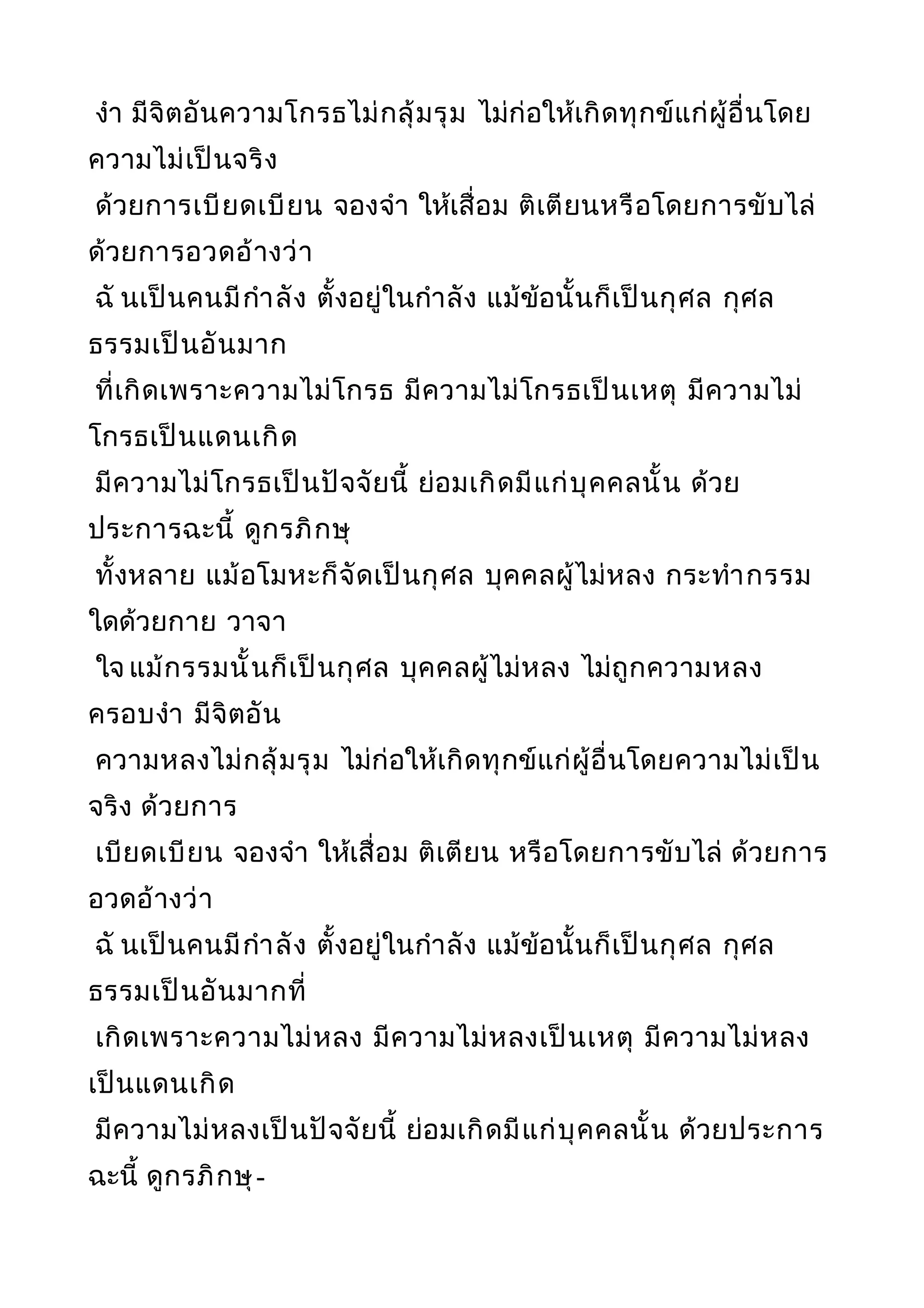 งำา มีจิตอันความโกรธไม่กลุ้มรุม ไม่ก่อให้เกิดทุกข์แก่ผู้อื่นโดย
ความไม่เป็นจริง
ด้วยการเบียดเบียน จองจำา ให้เสื่อม ติเตียนหรือโดยการขับไล่
ด้วยการอวดอ้างว่า
ฉั นเป็นคนมีกำาลัง ตั้งอยู่ในกำาลัง แม้ข้อนั้นก็เป็นกุศล กุศล
ธรรมเป็นอันมาก
ที่เกิดเพราะความไม่โกรธ มีความไม่โกรธเป็นเหตุ มีความไม่
โกรธเป็นแดนเกิด
มีความไม่โกรธเป็นปัจจัยนี้ ย่อมเกิดมีแก่บุคคลนั้น ด้วย
ประการฉะนี้ ดูกรภิกษุ
ทั้งหลาย แม้อโมหะก็จัดเป็นกุศล บุคคลผู้ไม่หลง กระทำากรรม
ใดด้วยกาย วาจา
ใจ แม้กรรมนั้นก็เป็นกุศล บุคคลผู้ไม่หลง ไม่ถูกความหลง
ครอบงำา มีจิตอัน
ความหลงไม่กลุ้มรุม ไม่ก่อให้เกิดทุกข์แก่ผู้อื่นโดยความไม่เป็น
จริง ด้วยการ
เบียดเบียน จองจำา ให้เสื่อม ติเตียน หรือโดยการขับไล่ ด้วยการ
อวดอ้างว่า
ฉั นเป็นคนมีกำาลัง ตั้งอยู่ในกำาลัง แม้ข้อนั้นก็เป็นกุศล กุศล
ธรรมเป็นอันมากที่
เกิดเพราะความไม่หลง มีความไม่หลงเป็นเหตุ มีความไม่หลง
เป็นแดนเกิด
มีความไม่หลงเป็นปัจจัยนี้ ย่อมเกิดมีแก่บุคคลนั้น ด้วยประการ
ฉะนี้ ดูกรภิกษุ-
 