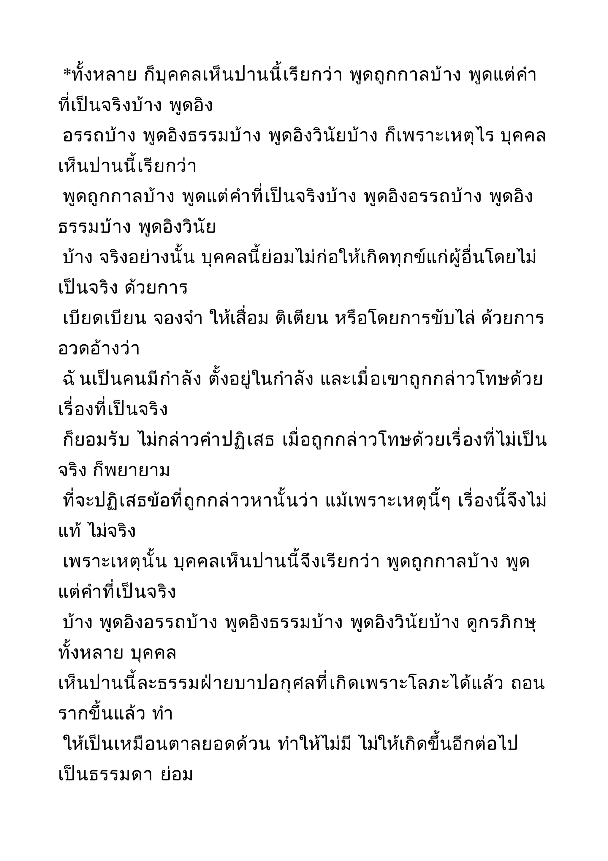 *ทั้งหลาย ก็บุคคลเห็นปานนี้เรียกว่า พูดถูกกาลบ้าง พูดแต่คำา
ที่เป็นจริงบ้าง พูดอิง
อรรถบ้าง พูดอิงธรรมบ้าง พูดอิงวินัยบ้าง ก็เพราะเหตุไร บุคคล
เห็นปานนี้เรียกว่า
พูดถูกกาลบ้าง พูดแต่คำาที่เป็นจริงบ้าง พูดอิงอรรถบ้าง พูดอิง
ธรรมบ้าง พูดอิงวินัย
บ้าง จริงอย่างนั้น บุคคลนี้ย่อมไม่ก่อให้เกิดทุกข์แก่ผู้อื่นโดยไม่
เป็นจริง ด้วยการ
เบียดเบียน จองจำา ให้เสื่อม ติเตียน หรือโดยการขับไล่ ด้วยการ
อวดอ้างว่า
ฉั นเป็นคนมีกำาลัง ตั้งอยู่ในกำาลัง และเมื่อเขาถูกกล่าวโทษด้วย
เรื่องที่เป็นจริง
ก็ยอมรับ ไม่กล่าวคำาปฏิเสธ เมื่อถูกกล่าวโทษด้วยเรื่องที่ไม่เป็น
จริง ก็พยายาม
ที่จะปฏิเสธข้อที่ถูกกล่าวหานั้นว่า แม้เพราะเหตุนี้ๆ เรื่องนี้จึงไม่
แท้ ไม่จริง
เพราะเหตุนั้น บุคคลเห็นปานนี้จึงเรียกว่า พูดถูกกาลบ้าง พูด
แต่คำาที่เป็นจริง
บ้าง พูดอิงอรรถบ้าง พูดอิงธรรมบ้าง พูดอิงวินัยบ้าง ดูกรภิกษุ
ทั้งหลาย บุคคล
เห็นปานนี้ละธรรมฝ่ายบาปอกุศลที่เกิดเพราะโลภะได้แล้ว ถอน
รากขึ้นแล้ว ทำา
ให้เป็นเหมือนตาลยอดด้วน ทำาให้ไม่มี ไม่ให้เกิดขึ้นอีกต่อไป
เป็นธรรมดา ย่อม
 