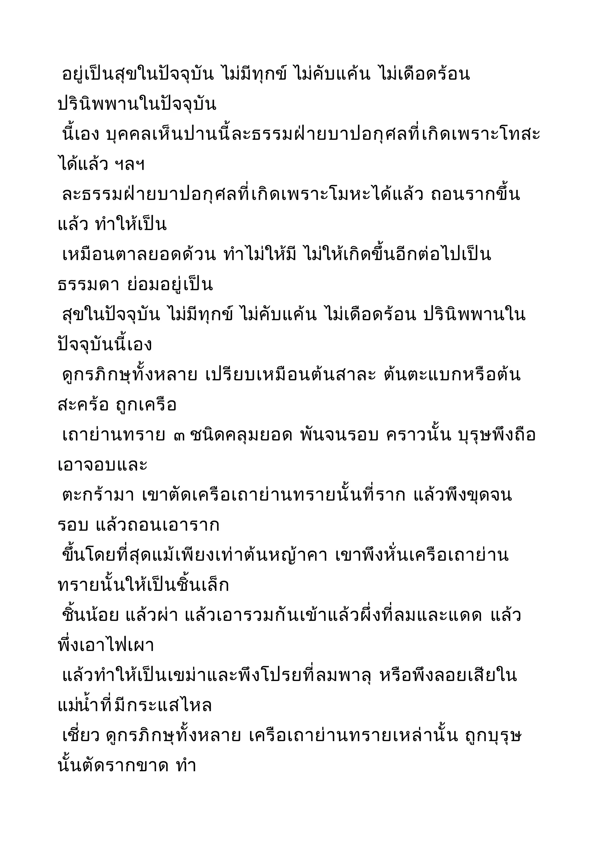 อยู่เป็นสุขในปัจจุบัน ไม่มีทุกข์ ไม่คับแค้น ไม่เดือดร้อน
ปรินิพพานในปัจจุบัน
นี้เอง บุคคลเห็นปานนี้ละธรรมฝ่ายบาปอกุศลที่เกิดเพราะโทสะ
ได้แล้ว ฯลฯ
ละธรรมฝ่ายบาปอกุศลที่เกิดเพราะโมหะได้แล้ว ถอนรากขึ้น
แล้ว ทำาให้เป็น
เหมือนตาลยอดด้วน ทำาไม่ให้มี ไม่ให้เกิดขึ้นอีกต่อไปเป็น
ธรรมดา ย่อมอยู่เป็น
สุขในปัจจุบัน ไม่มีทุกข์ ไม่คับแค้น ไม่เดือดร้อน ปรินิพพานใน
ปัจจุบันนี้เอง
ดูกรภิกษุทั้งหลาย เปรียบเหมือนต้นสาละ ต้นตะแบกหรือต้น
สะคร้อ ถูกเครือ
เถาย่านทราย ๓ ชนิดคลุมยอด พันจนรอบ คราวนั้น บุรุษพึงถือ
เอาจอบและ
ตะกร้ามา เขาตัดเครือเถาย่านทรายนั้นที่ราก แล้วพึงขุดจน
รอบ แล้วถอนเอาราก
ขึ้นโดยที่สุดแม้เพียงเท่าต้นหญ้าคา เขาพึงหั่นเครือเถาย่าน
ทรายนั้นให้เป็นชิ้นเล็ก
ชิ้นน้อย แล้วผ่า แล้วเอารวมกันเข้าแล้วผึ่งที่ลมและแดด แล้ว
พึ่งเอาไฟเผา
แล้วทำาให้เป็นเขม่าและพึงโปรยที่ลมพาลุ หรือพึงลอยเสียใน
แม่นำ้าที่มีกระแสไหล
เชี่ยว ดูกรภิกษุทั้งหลาย เครือเถาย่านทรายเหล่านั้น ถูกบุรุษ
นั้นตัดรากขาด ทำา
 