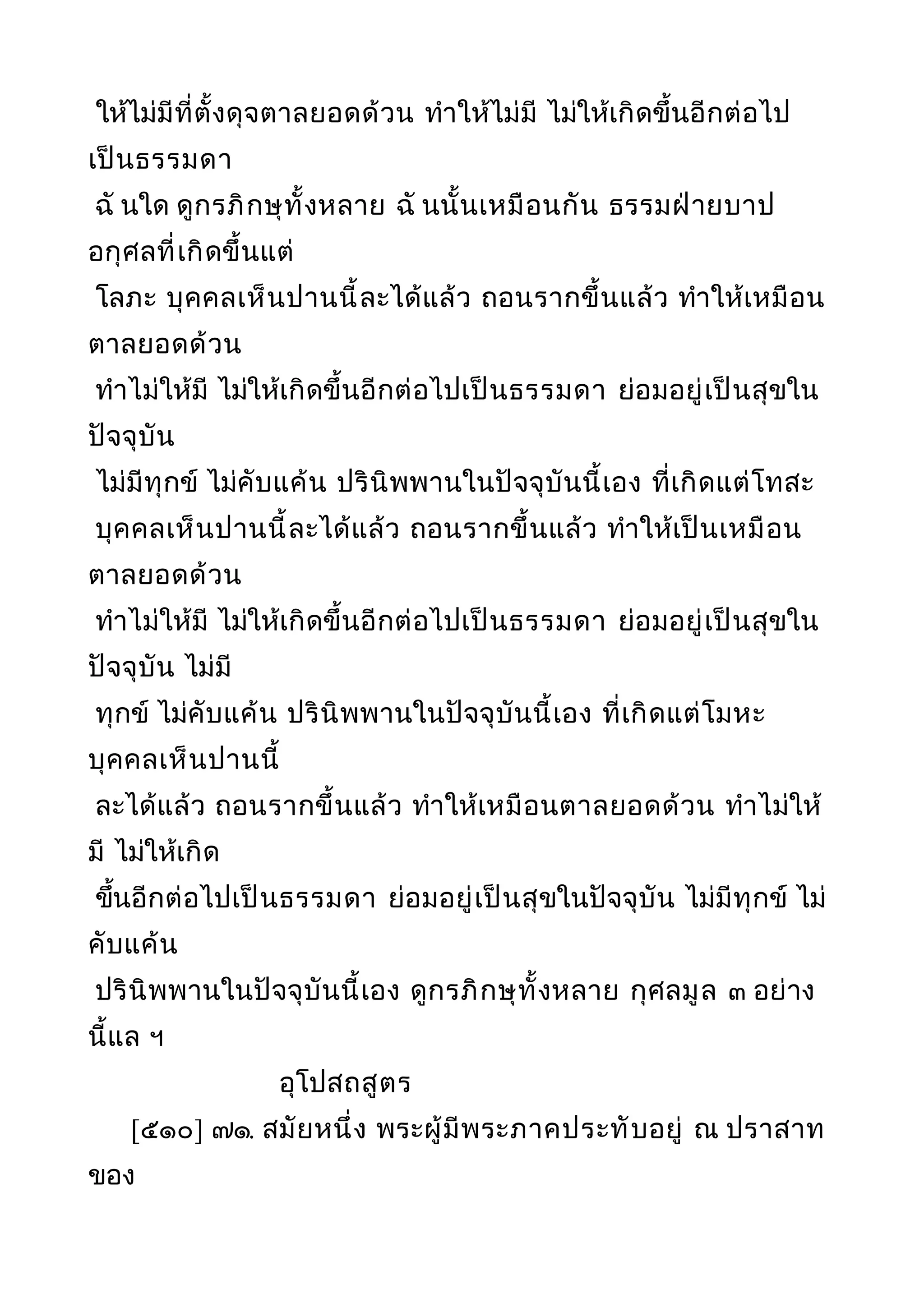 ให้ไม่มีที่ตั้งดุจตาลยอดด้วน ทำาให้ไม่มี ไม่ให้เกิดขึ้นอีกต่อไป
เป็นธรรมดา
ฉั นใด ดูกรภิกษุทั้งหลาย ฉั นนั้นเหมือนกัน ธรรมฝ่ายบาป
อกุศลที่เกิดขึ้นแต่
โลภะ บุคคลเห็นปานนี้ละได้แล้ว ถอนรากขึ้นแล้ว ทำาให้เหมือน
ตาลยอดด้วน
ทำาไม่ให้มี ไม่ให้เกิดขึ้นอีกต่อไปเป็นธรรมดา ย่อมอยู่เป็นสุขใน
ปัจจุบัน
ไม่มีทุกข์ ไม่คับแค้น ปรินิพพานในปัจจุบันนี้เอง ที่เกิดแต่โทสะ
บุคคลเห็นปานนี้ละได้แล้ว ถอนรากขึ้นแล้ว ทำาให้เป็นเหมือน
ตาลยอดด้วน
ทำาไม่ให้มี ไม่ให้เกิดขึ้นอีกต่อไปเป็นธรรมดา ย่อมอยู่เป็นสุขใน
ปัจจุบัน ไม่มี
ทุกข์ ไม่คับแค้น ปรินิพพานในปัจจุบันนี้เอง ที่เกิดแต่โมหะ
บุคคลเห็นปานนี้
ละได้แล้ว ถอนรากขึ้นแล้ว ทำาให้เหมือนตาลยอดด้วน ทำาไม่ให้
มี ไม่ให้เกิด
ขึ้นอีกต่อไปเป็นธรรมดา ย่อมอยู่เป็นสุขในปัจจุบัน ไม่มีทุกข์ ไม่
คับแค้น
ปรินิพพานในปัจจุบันนี้เอง ดูกรภิกษุทั้งหลาย กุศลมูล ๓ อย่าง
นี้แล ฯ
อุโปสถสูตร
[๕๑๐] ๗๑. สมัยหนึ่ง พระผู้มีพระภาคประทับอยู่ ณ ปราสาท
ของ
 