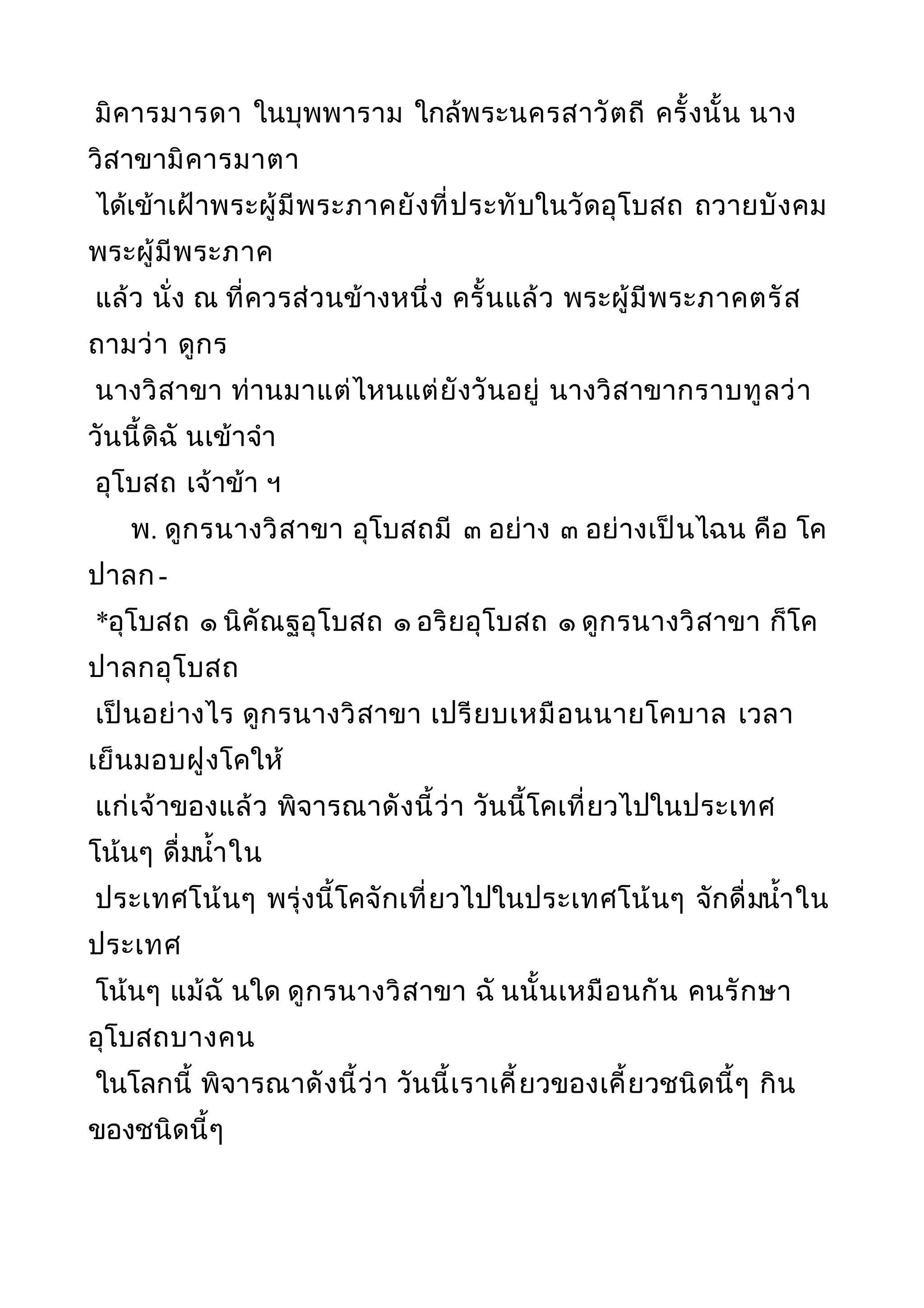 มิคารมารดา ในบุพพาราม ใกล้พระนครสาวัตถี ครั้งนั้น นาง
วิสาขามิคารมาตา
ได้เข้าเฝ้าพระผู้มีพระภาคยังที่ประทับในวัดอุโบสถ ถวายบังคม
พระผู้มีพระภาค
แล้ว นั่ง ณ ที่ควรส่วนข้างหนึ่ง ครั้นแล้ว พระผู้มีพระภาคตรัส
ถามว่า ดูกร
นางวิสาขา ท่านมาแต่ไหนแต่ยังวันอยู่ นางวิสาขากราบทูลว่า
วันนี้ดิฉั นเข้าจำา
อุโบสถ เจ้าข้า ฯ
พ. ดูกรนางวิสาขา อุโบสถมี ๓ อย่าง ๓ อย่างเป็นไฉน คือ โค
ปาลก-
*อุโบสถ ๑ นิคัณฐอุโบสถ ๑ อริยอุโบสถ ๑ ดูกรนางวิสาขา ก็โค
ปาลกอุโบสถ
เป็นอย่างไร ดูกรนางวิสาขา เปรียบเหมือนนายโคบาล เวลา
เย็นมอบฝูงโคให้
แก่เจ้าของแล้ว พิจารณาดังนี้ว่า วันนี้โคเที่ยวไปในประเทศ
โน้นๆ ดื่มนำ้าใน
ประเทศโน้นๆ พรุ่งนี้โคจักเที่ยวไปในประเทศโน้นๆ จักดื่มนำ้าใน
ประเทศ
โน้นๆ แม้ฉั นใด ดูกรนางวิสาขา ฉั นนั้นเหมือนกัน คนรักษา
อุโบสถบางคน
ในโลกนี้ พิจารณาดังนี้ว่า วันนี้เราเคี้ยวของเคี้ยวชนิดนี้ๆ กิน
ของชนิดนี้ๆ
 