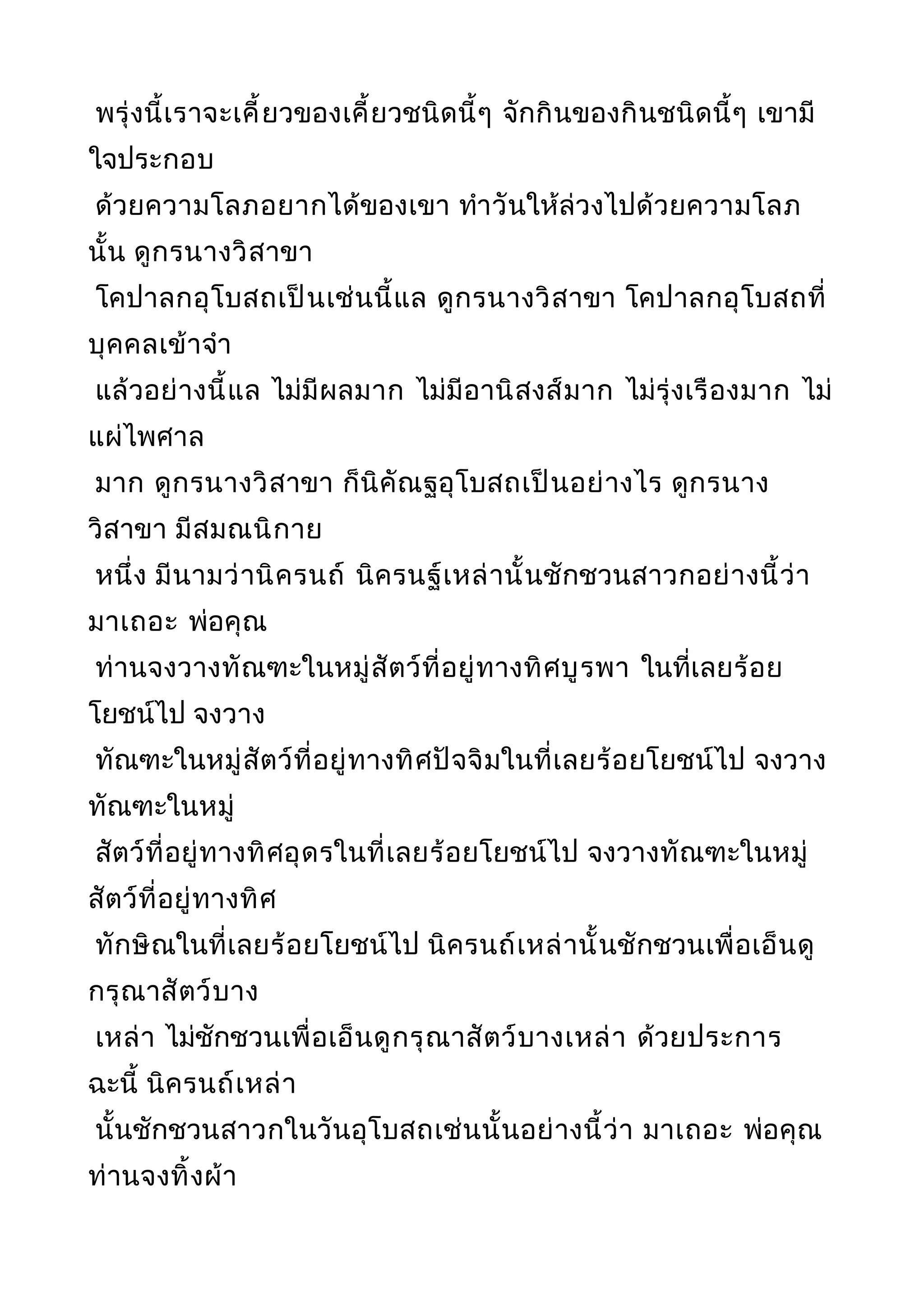 พรุ่งนี้เราจะเคี้ยวของเคี้ยวชนิดนี้ๆ จักกินของกินชนิดนี้ๆ เขามี
ใจประกอบ
ด้วยความโลภอยากได้ของเขา ทำาวันให้ล่วงไปด้วยความโลภ
นั้น ดูกรนางวิสาขา
โคปาลกอุโบสถเป็นเช่นนี้แล ดูกรนางวิสาขา โคปาลกอุโบสถที่
บุคคลเข้าจำา
แล้วอย่างนี้แล ไม่มีผลมาก ไม่มีอานิสงส์มาก ไม่รุ่งเรืองมาก ไม่
แผ่ไพศาล
มาก ดูกรนางวิสาขา ก็นิคัณฐอุโบสถเป็นอย่างไร ดูกรนาง
วิสาขา มีสมณนิกาย
หนึ่ง มีนามว่านิครนถ์ นิครนฐ์เหล่านั้นชักชวนสาวกอย่างนี้ว่า
มาเถอะ พ่อคุณ
ท่านจงวางทัณฑะในหมู่สัตว์ที่อยู่ทางทิศบูรพา ในที่เลยร้อย
โยชน์ไป จงวาง
ทัณฑะในหมู่สัตว์ที่อยู่ทางทิศปัจจิมในที่เลยร้อยโยชน์ไป จงวาง
ทัณฑะในหมู่
สัตว์ที่อยู่ทางทิศอุดรในที่เลยร้อยโยชน์ไป จงวางทัณฑะในหมู่
สัตว์ที่อยู่ทางทิศ
ทักษิณในที่เลยร้อยโยชน์ไป นิครนถ์เหล่านั้นชักชวนเพื่อเอ็นดู
กรุณาสัตว์บาง
เหล่า ไม่ชักชวนเพื่อเอ็นดูกรุณาสัตว์บางเหล่า ด้วยประการ
ฉะนี้ นิครนถ์เหล่า
นั้นชักชวนสาวกในวันอุโบสถเช่นนั้นอย่างนี้ว่า มาเถอะ พ่อคุณ
ท่านจงทิ้งผ้า
 