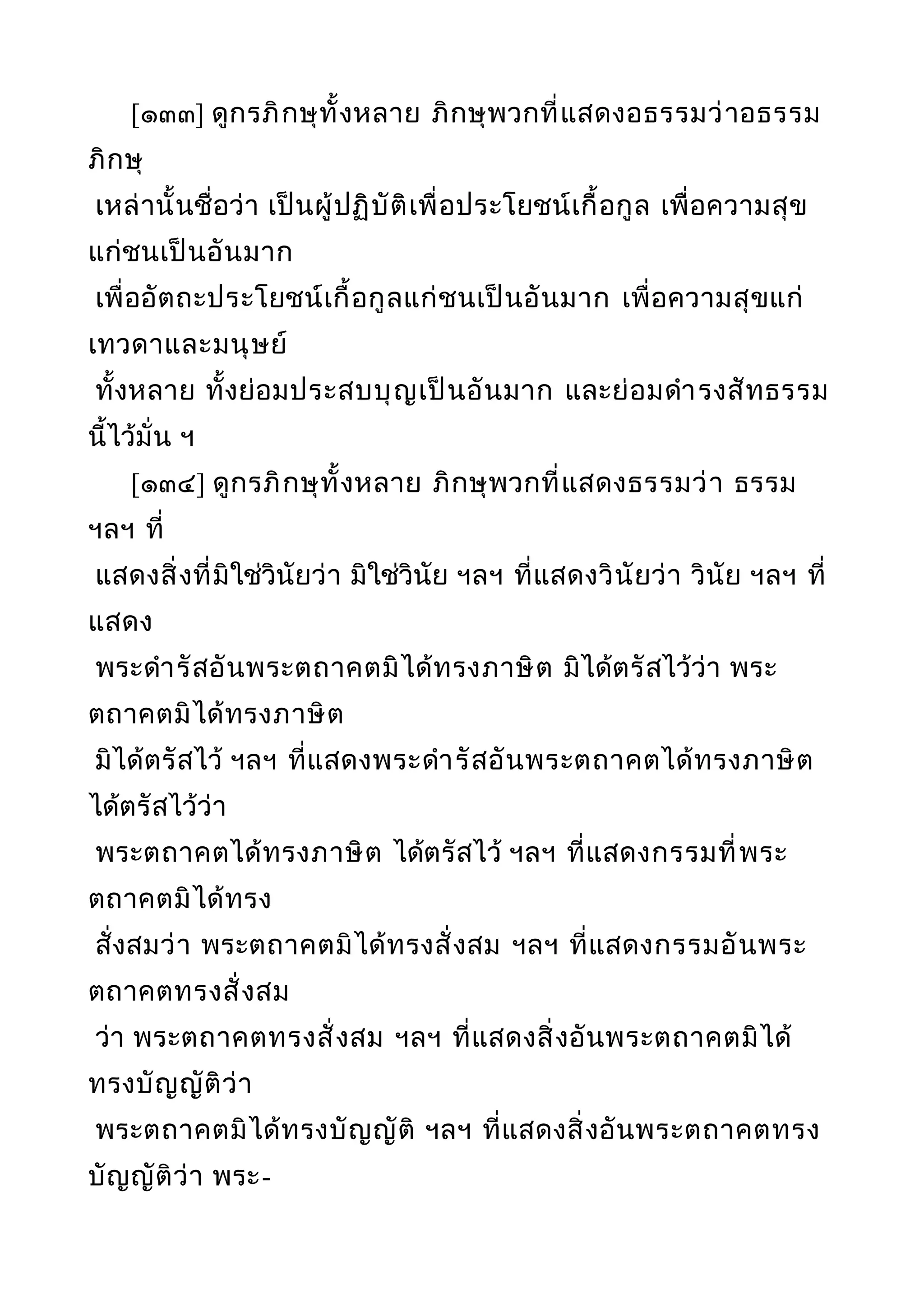[๑๓๓] ดูกรภิกษุทั้งหลาย ภิกษุพวกที่แสดงอธรรมว่าอธรรม
ภิกษุ
เหล่านั้นชื่อว่า เป็นผู้ปฏิบัติเพื่อประโยชน์เกื้อกูล เพื่อความสุข
แก่ชนเป็นอันมาก
เพื่ออัตถะประโยชน์เกื้อกูลแก่ชนเป็นอันมาก เพื่อความสุขแก่
เทวดาและมนุษย์
ทั้งหลาย ทั้งย่อมประสบบุญเป็นอันมาก และย่อมดำารงสัทธรรม
นี้ไว้มั่น ฯ
[๑๓๔] ดูกรภิกษุทั้งหลาย ภิกษุพวกที่แสดงธรรมว่า ธรรม
ฯลฯ ที่
แสดงสิ่งที่มิใช่วินัยว่า มิใช่วินัย ฯลฯ ที่แสดงวินัยว่า วินัย ฯลฯ ที่
แสดง
พระดำารัสอันพระตถาคตมิได้ทรงภาษิต มิได้ตรัสไว้ว่า พระ
ตถาคตมิได้ทรงภาษิต
มิได้ตรัสไว้ ฯลฯ ที่แสดงพระดำารัสอันพระตถาคตได้ทรงภาษิต
ได้ตรัสไว้ว่า
พระตถาคตได้ทรงภาษิต ได้ตรัสไว้ ฯลฯ ที่แสดงกรรมที่พระ
ตถาคตมิได้ทรง
สั่งสมว่า พระตถาคตมิได้ทรงสั่งสม ฯลฯ ที่แสดงกรรมอันพระ
ตถาคตทรงสั่งสม
ว่า พระตถาคตทรงสั่งสม ฯลฯ ที่แสดงสิ่งอันพระตถาคตมิได้
ทรงบัญญัติว่า
พระตถาคตมิได้ทรงบัญญัติ ฯลฯ ที่แสดงสิ่งอันพระตถาคตทรง
บัญญัติว่า พระ-
 