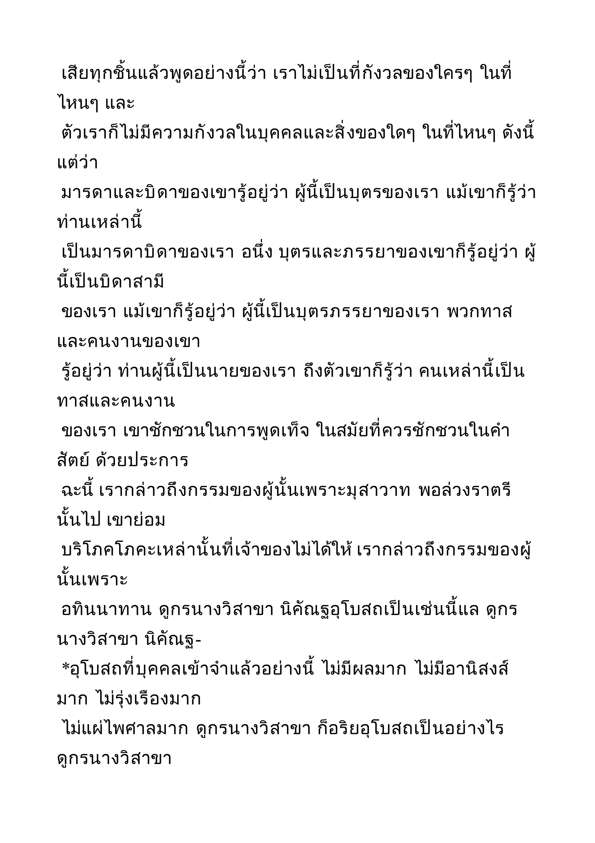 เสียทุกชิ้นแล้วพูดอย่างนี้ว่า เราไม่เป็นที่กังวลของใครๆ ในที่
ไหนๆ และ
ตัวเราก็ไม่มีความกังวลในบุคคลและสิ่งของใดๆ ในที่ไหนๆ ดังนี้
แต่ว่า
มารดาและบิดาของเขารู้อยู่ว่า ผู้นี้เป็นบุตรของเรา แม้เขาก็รู้ว่า
ท่านเหล่านี้
เป็นมารดาบิดาของเรา อนึ่ง บุตรและภรรยาของเขาก็รู้อยู่ว่า ผู้
นี้เป็นบิดาสามี
ของเรา แม้เขาก็รู้อยู่ว่า ผู้นี้เป็นบุตรภรรยาของเรา พวกทาส
และคนงานของเขา
รู้อยู่ว่า ท่านผู้นี้เป็นนายของเรา ถึงตัวเขาก็รู้ว่า คนเหล่านี้เป็น
ทาสและคนงาน
ของเรา เขาชักชวนในการพูดเท็จ ในสมัยที่ควรชักชวนในคำา
สัตย์ ด้วยประการ
ฉะนี้ เรากล่าวถึงกรรมของผู้นั้นเพราะมุสาวาท พอล่วงราตรี
นั้นไป เขาย่อม
บริโภคโภคะเหล่านั้นที่เจ้าของไม่ได้ให้ เรากล่าวถึงกรรมของผู้
นั้นเพราะ
อทินนาทาน ดูกรนางวิสาขา นิคัณฐอุโบสถเป็นเช่นนี้แล ดูกร
นางวิสาขา นิคัณฐ-
*อุโบสถที่บุคคลเข้าจำาแล้วอย่างนี้ ไม่มีผลมาก ไม่มีอานิสงส์
มาก ไม่รุ่งเรืองมาก
ไม่แผ่ไพศาลมาก ดูกรนางวิสาขา ก็อริยอุโบสถเป็นอย่างไร
ดูกรนางวิสาขา
 