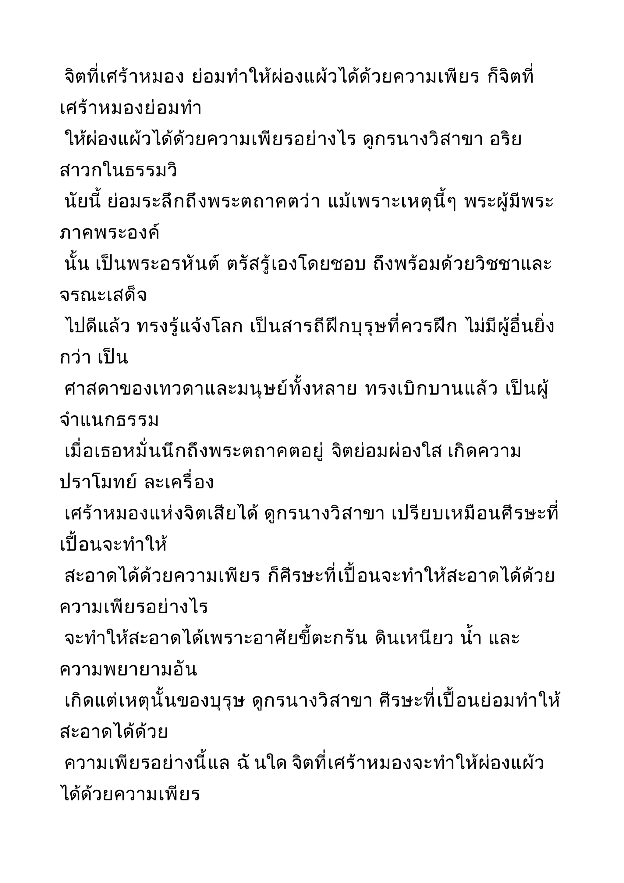 จิตที่เศร้าหมอง ย่อมทำาให้ผ่องแผ้วได้ด้วยความเพียร ก็จิตที่
เศร้าหมองย่อมทำา
ให้ผ่องแผ้วได้ด้วยความเพียรอย่างไร ดูกรนางวิสาขา อริย
สาวกในธรรมวิ
นัยนี้ ย่อมระลึกถึงพระตถาคตว่า แม้เพราะเหตุนี้ๆ พระผู้มีพระ
ภาคพระองค์
นั้น เป็นพระอรหันต์ ตรัสรู้เองโดยชอบ ถึงพร้อมด้วยวิชชาและ
จรณะเสด็จ
ไปดีแล้ว ทรงรู้แจ้งโลก เป็นสารถีฝึกบุรุษที่ควรฝึก ไม่มีผู้อื่นยิ่ง
กว่า เป็น
ศาสดาของเทวดาและมนุษย์ทั้งหลาย ทรงเบิกบานแล้ว เป็นผู้
จำาแนกธรรม
เมื่อเธอหมั่นนึกถึงพระตถาคตอยู่ จิตย่อมผ่องใส เกิดความ
ปราโมทย์ ละเครื่อง
เศร้าหมองแห่งจิตเสียได้ ดูกรนางวิสาขา เปรียบเหมือนศีรษะที่
เปื้อนจะทำาให้
สะอาดได้ด้วยความเพียร ก็ศีรษะที่เปื้อนจะทำาให้สะอาดได้ด้วย
ความเพียรอย่างไร
จะทำาให้สะอาดได้เพราะอาศัยขี้ตะกรัน ดินเหนียว นำ้า และ
ความพยายามอัน
เกิดแต่เหตุนั้นของบุรุษ ดูกรนางวิสาขา ศีรษะที่เปื้อนย่อมทำาให้
สะอาดได้ด้วย
ความเพียรอย่างนี้แล ฉั นใด จิตที่เศร้าหมองจะทำาให้ผ่องแผ้ว
ได้ด้วยความเพียร
 