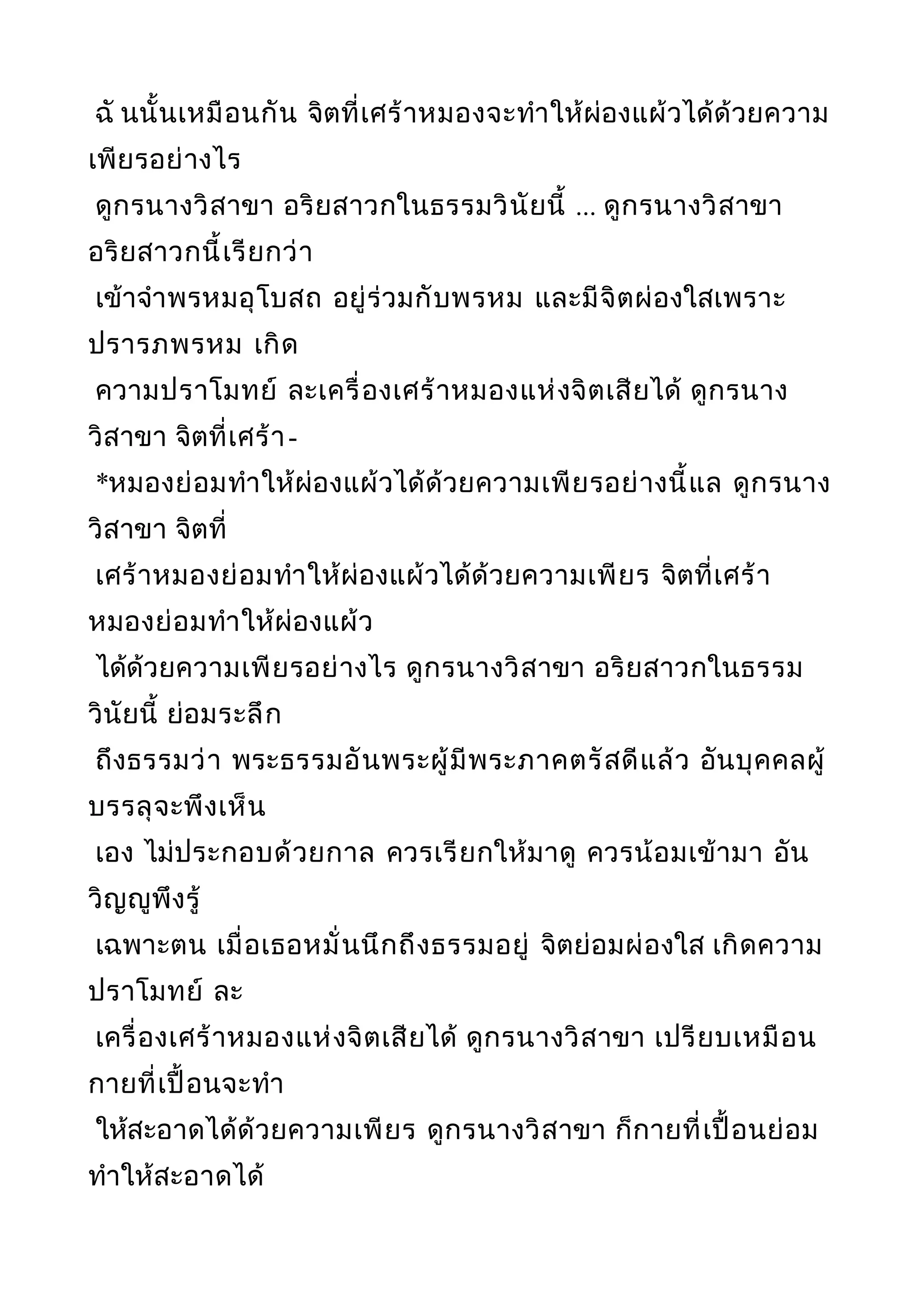 ฉั นนั้นเหมือนกัน จิตที่เศร้าหมองจะทำาให้ผ่องแผ้วได้ด้วยความ
เพียรอย่างไร
ดูกรนางวิสาขา อริยสาวกในธรรมวินัยนี้ ... ดูกรนางวิสาขา
อริยสาวกนี้เรียกว่า
เข้าจำาพรหมอุโบสถ อยู่ร่วมกับพรหม และมีจิตผ่องใสเพราะ
ปรารภพรหม เกิด
ความปราโมทย์ ละเครื่องเศร้าหมองแห่งจิตเสียได้ ดูกรนาง
วิสาขา จิตที่เศร้า-
*หมองย่อมทำาให้ผ่องแผ้วได้ด้วยความเพียรอย่างนี้แล ดูกรนาง
วิสาขา จิตที่
เศร้าหมองย่อมทำาให้ผ่องแผ้วได้ด้วยความเพียร จิตที่เศร้า
หมองย่อมทำาให้ผ่องแผ้ว
ได้ด้วยความเพียรอย่างไร ดูกรนางวิสาขา อริยสาวกในธรรม
วินัยนี้ ย่อมระลึก
ถึงธรรมว่า พระธรรมอันพระผู้มีพระภาคตรัสดีแล้ว อันบุคคลผู้
บรรลุจะพึงเห็น
เอง ไม่ประกอบด้วยกาล ควรเรียกให้มาดู ควรน้อมเข้ามา อัน
วิญญูพึงรู้
เฉพาะตน เมื่อเธอหมั่นนึกถึงธรรมอยู่ จิตย่อมผ่องใส เกิดความ
ปราโมทย์ ละ
เครื่องเศร้าหมองแห่งจิตเสียได้ ดูกรนางวิสาขา เปรียบเหมือน
กายที่เปื้อนจะทำา
ให้สะอาดได้ด้วยความเพียร ดูกรนางวิสาขา ก็กายที่เปื้อนย่อม
ทำาให้สะอาดได้
 
