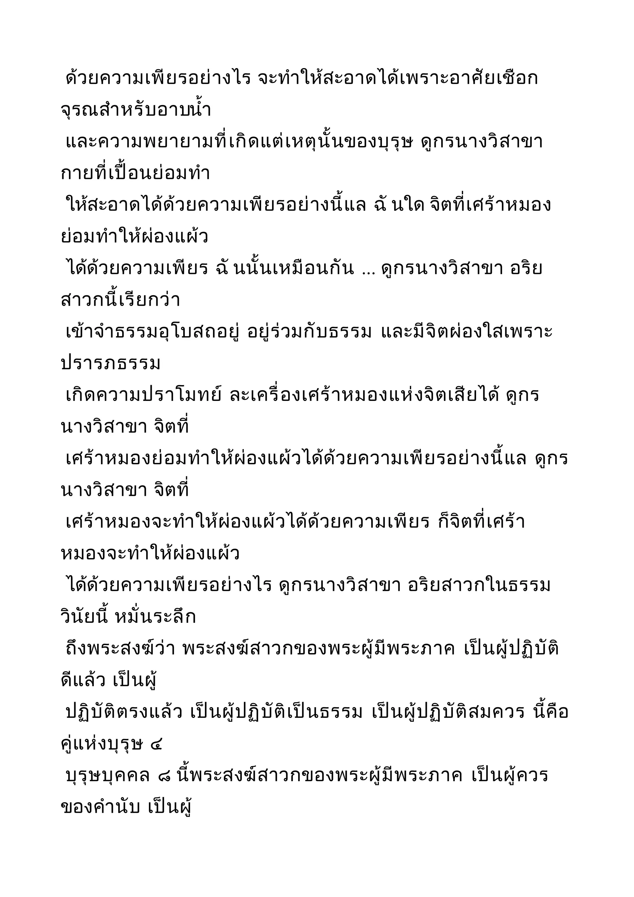 ด้วยความเพียรอย่างไร จะทำาให้สะอาดได้เพราะอาศัยเชือก
จุรณสำาหรับอาบนำ้า
และความพยายามที่เกิดแต่เหตุนั้นของบุรุษ ดูกรนางวิสาขา
กายที่เปื้อนย่อมทำา
ให้สะอาดได้ด้วยความเพียรอย่างนี้แล ฉั นใด จิตที่เศร้าหมอง
ย่อมทำาให้ผ่องแผ้ว
ได้ด้วยความเพียร ฉั นนั้นเหมือนกัน ... ดูกรนางวิสาขา อริย
สาวกนี้เรียกว่า
เข้าจำาธรรมอุโบสถอยู่ อยู่ร่วมกับธรรม และมีจิตผ่องใสเพราะ
ปรารภธรรม
เกิดความปราโมทย์ ละเครื่องเศร้าหมองแห่งจิตเสียได้ ดูกร
นางวิสาขา จิตที่
เศร้าหมองย่อมทำาให้ผ่องแผ้วได้ด้วยความเพียรอย่างนี้แล ดูกร
นางวิสาขา จิตที่
เศร้าหมองจะทำาให้ผ่องแผ้วได้ด้วยความเพียร ก็จิตที่เศร้า
หมองจะทำาให้ผ่องแผ้ว
ได้ด้วยความเพียรอย่างไร ดูกรนางวิสาขา อริยสาวกในธรรม
วินัยนี้ หมั่นระลึก
ถึงพระสงฆ์ว่า พระสงฆ์สาวกของพระผู้มีพระภาค เป็นผู้ปฏิบัติ
ดีแล้ว เป็นผู้
ปฏิบัติตรงแล้ว เป็นผู้ปฏิบัติเป็นธรรม เป็นผู้ปฏิบัติสมควร นี้คือ
คู่แห่งบุรุษ ๔
บุรุษบุคคล ๘ นี้พระสงฆ์สาวกของพระผู้มีพระภาค เป็นผู้ควร
ของคำานับ เป็นผู้
 