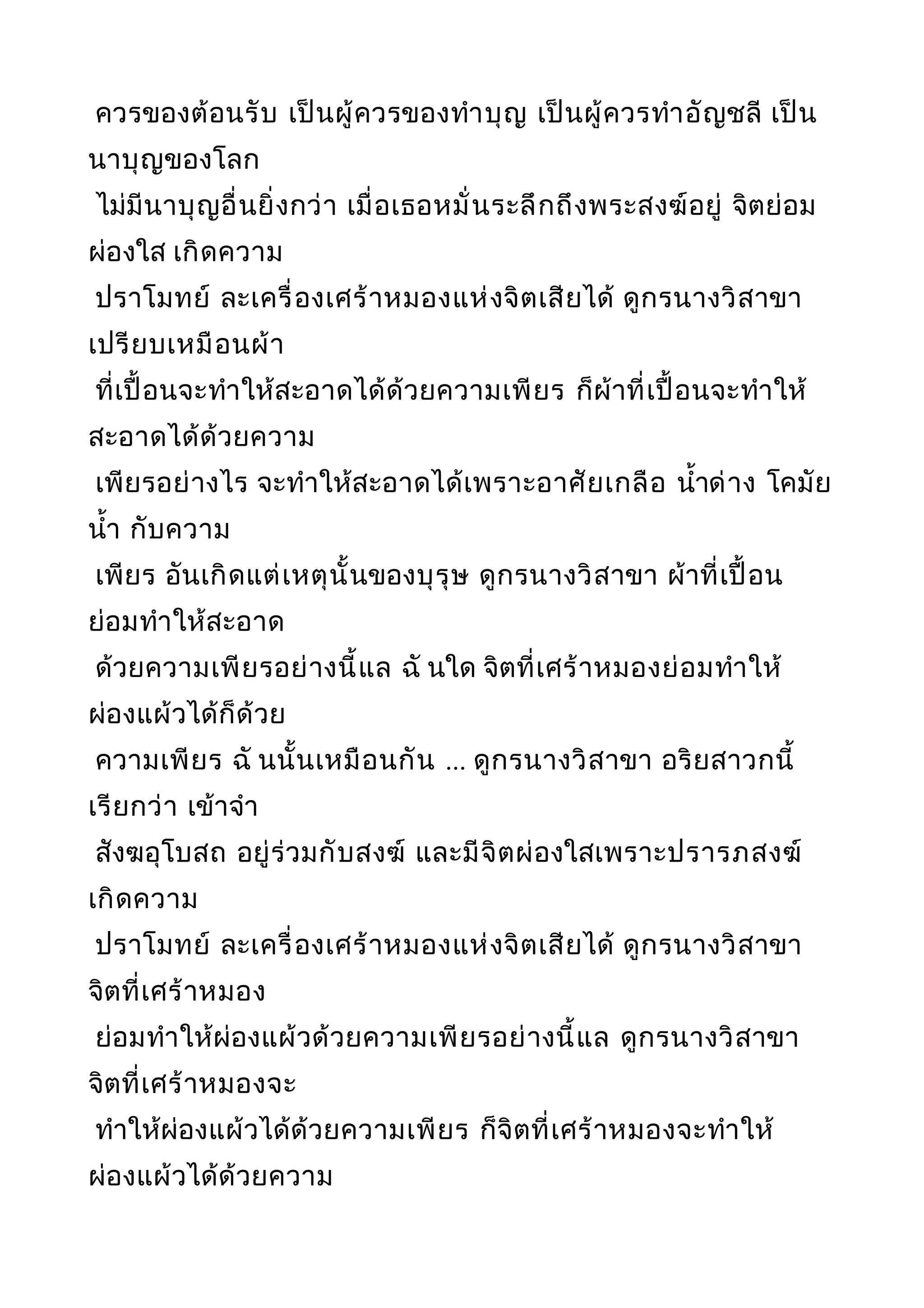 ควรของต้อนรับ เป็นผู้ควรของทำาบุญ เป็นผู้ควรทำาอัญชลี เป็น
นาบุญของโลก
ไม่มีนาบุญอื่นยิ่งกว่า เมื่อเธอหมั่นระลึกถึงพระสงฆ์อยู่ จิตย่อม
ผ่องใส เกิดความ
ปราโมทย์ ละเครื่องเศร้าหมองแห่งจิตเสียได้ ดูกรนางวิสาขา
เปรียบเหมือนผ้า
ที่เปื้อนจะทำาให้สะอาดได้ด้วยความเพียร ก็ผ้าที่เปื้อนจะทำาให้
สะอาดได้ด้วยความ
เพียรอย่างไร จะทำาให้สะอาดได้เพราะอาศัยเกลือ นำ้าด่าง โคมัย
นำ้า กับความ
เพียร อันเกิดแต่เหตุนั้นของบุรุษ ดูกรนางวิสาขา ผ้าที่เปื้อน
ย่อมทำาให้สะอาด
ด้วยความเพียรอย่างนี้แล ฉั นใด จิตที่เศร้าหมองย่อมทำาให้
ผ่องแผ้วได้ก็ด้วย
ความเพียร ฉั นนั้นเหมือนกัน ... ดูกรนางวิสาขา อริยสาวกนี้
เรียกว่า เข้าจำา
สังฆอุโบสถ อยู่ร่วมกับสงฆ์ และมีจิตผ่องใสเพราะปรารภสงฆ์
เกิดความ
ปราโมทย์ ละเครื่องเศร้าหมองแห่งจิตเสียได้ ดูกรนางวิสาขา
จิตที่เศร้าหมอง
ย่อมทำาให้ผ่องแผ้วด้วยความเพียรอย่างนี้แล ดูกรนางวิสาขา
จิตที่เศร้าหมองจะ
ทำาให้ผ่องแผ้วได้ด้วยความเพียร ก็จิตที่เศร้าหมองจะทำาให้
ผ่องแผ้วได้ด้วยความ
 