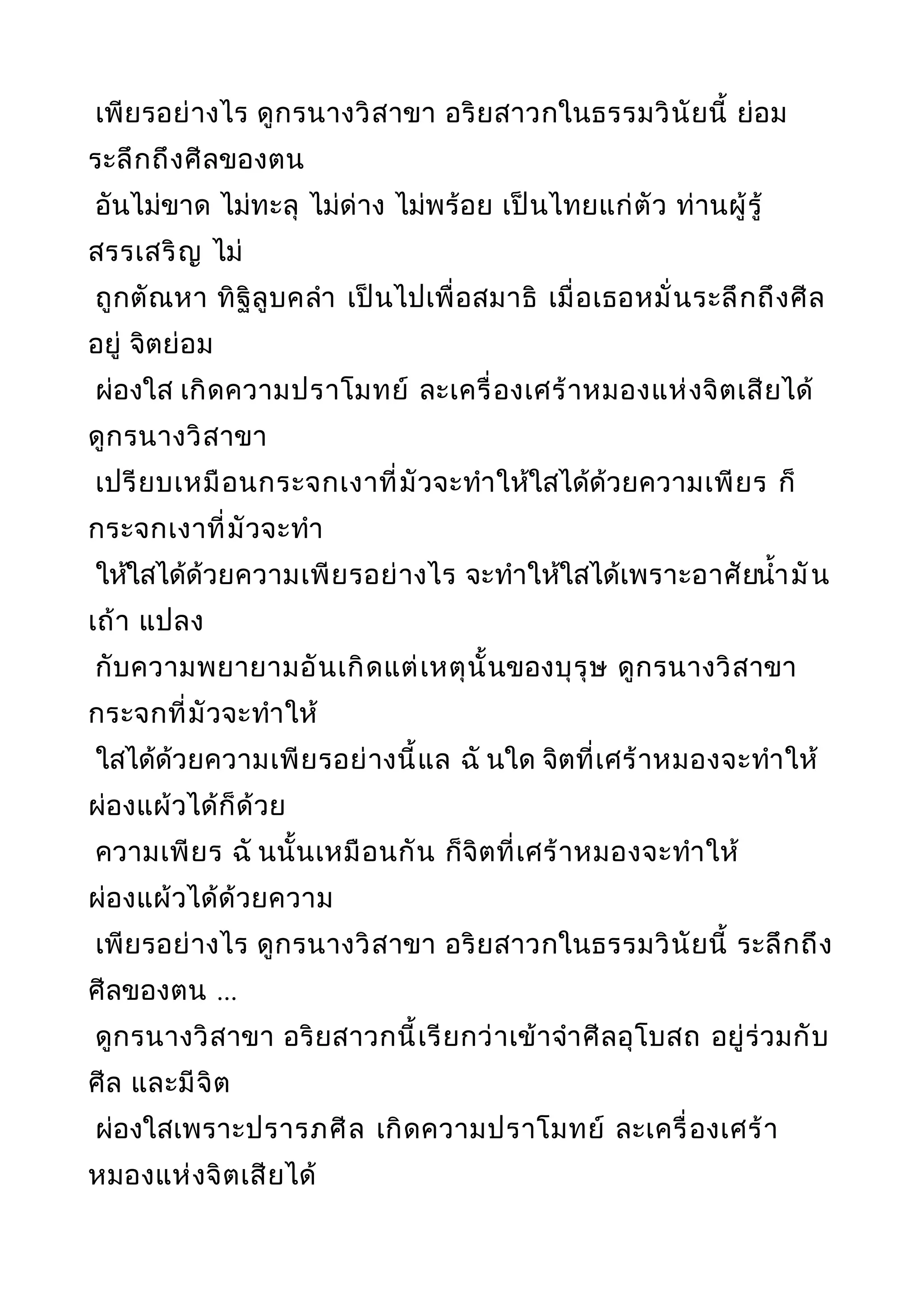 เพียรอย่างไร ดูกรนางวิสาขา อริยสาวกในธรรมวินัยนี้ ย่อม
ระลึกถึงศีลของตน
อันไม่ขาด ไม่ทะลุ ไม่ด่าง ไม่พร้อย เป็นไทยแก่ตัว ท่านผู้รู้
สรรเสริญ ไม่
ถูกตัณหา ทิฐิลูบคลำา เป็นไปเพื่อสมาธิ เมื่อเธอหมั่นระลึกถึงศีล
อยู่ จิตย่อม
ผ่องใส เกิดความปราโมทย์ ละเครื่องเศร้าหมองแห่งจิตเสียได้
ดูกรนางวิสาขา
เปรียบเหมือนกระจกเงาที่มัวจะทำาให้ใสได้ด้วยความเพียร ก็
กระจกเงาที่มัวจะทำา
ให้ใสได้ด้วยความเพียรอย่างไร จะทำาให้ใสได้เพราะอาศัยนำ้ามัน
เถ้า แปลง
กับความพยายามอันเกิดแต่เหตุนั้นของบุรุษ ดูกรนางวิสาขา
กระจกที่มัวจะทำาให้
ใสได้ด้วยความเพียรอย่างนี้แล ฉั นใด จิตที่เศร้าหมองจะทำาให้
ผ่องแผ้วได้ก็ด้วย
ความเพียร ฉั นนั้นเหมือนกัน ก็จิตที่เศร้าหมองจะทำาให้
ผ่องแผ้วได้ด้วยความ
เพียรอย่างไร ดูกรนางวิสาขา อริยสาวกในธรรมวินัยนี้ ระลึกถึง
ศีลของตน ...
ดูกรนางวิสาขา อริยสาวกนี้เรียกว่าเข้าจำาศีลอุโบสถ อยู่ร่วมกับ
ศีล และมีจิต
ผ่องใสเพราะปรารภศีล เกิดความปราโมทย์ ละเครื่องเศร้า
หมองแห่งจิตเสียได้
 
