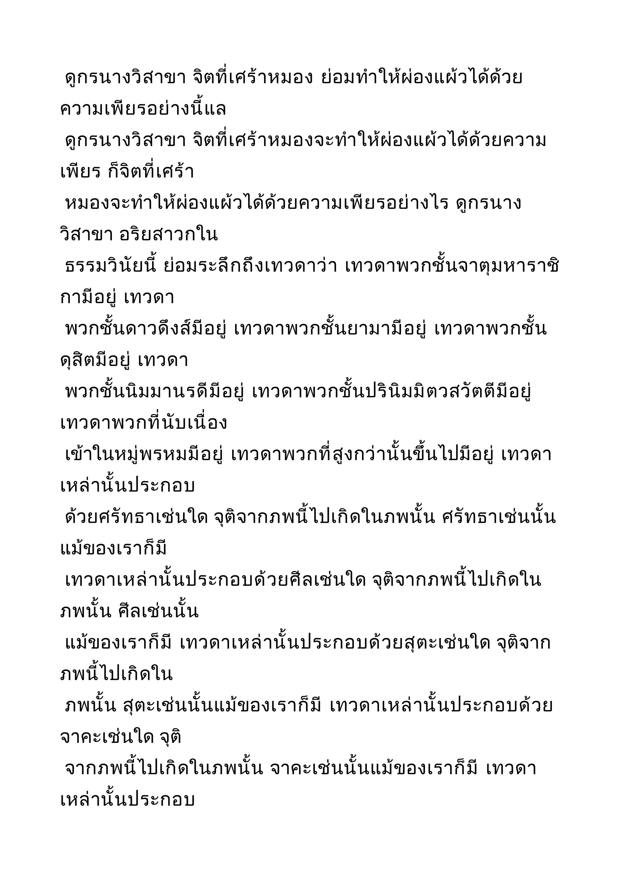 ดูกรนางวิสาขา จิตที่เศร้าหมอง ย่อมทำาให้ผ่องแผ้วได้ด้วย
ความเพียรอย่างนี้แล
ดูกรนางวิสาขา จิตที่เศร้าหมองจะทำาให้ผ่องแผ้วได้ด้วยความ
เพียร ก็จิตที่เศร้า
หมองจะทำาให้ผ่องแผ้วได้ด้วยความเพียรอย่างไร ดูกรนาง
วิสาขา อริยสาวกใน
ธรรมวินัยนี้ ย่อมระลึกถึงเทวดาว่า เทวดาพวกชั้นจาตุมหาราชิ
กามีอยู่ เทวดา
พวกชั้นดาวดึงส์มีอยู่ เทวดาพวกชั้นยามามีอยู่ เทวดาพวกชั้น
ดุสิตมีอยู่ เทวดา
พวกชั้นนิมมานรดีมีอยู่ เทวดาพวกชั้นปรินิมมิตวสวัตตีมีอยู่
เทวดาพวกที่นับเนื่อง
เข้าในหมู่พรหมมีอยู่ เทวดาพวกที่สูงกว่านั้นขึ้นไปมีอยู่ เทวดา
เหล่านั้นประกอบ
ด้วยศรัทธาเช่นใด จุติจากภพนี้ไปเกิดในภพนั้น ศรัทธาเช่นนั้น
แม้ของเราก็มี
เทวดาเหล่านั้นประกอบด้วยศีลเช่นใด จุติจากภพนี้ไปเกิดใน
ภพนั้น ศีลเช่นนั้น
แม้ของเราก็มี เทวดาเหล่านั้นประกอบด้วยสุตะเช่นใด จุติจาก
ภพนี้ไปเกิดใน
ภพนั้น สุตะเช่นนั้นแม้ของเราก็มี เทวดาเหล่านั้นประกอบด้วย
จาคะเช่นใด จุติ
จากภพนี้ไปเกิดในภพนั้น จาคะเช่นนั้นแม้ของเราก็มี เทวดา
เหล่านั้นประกอบ
 