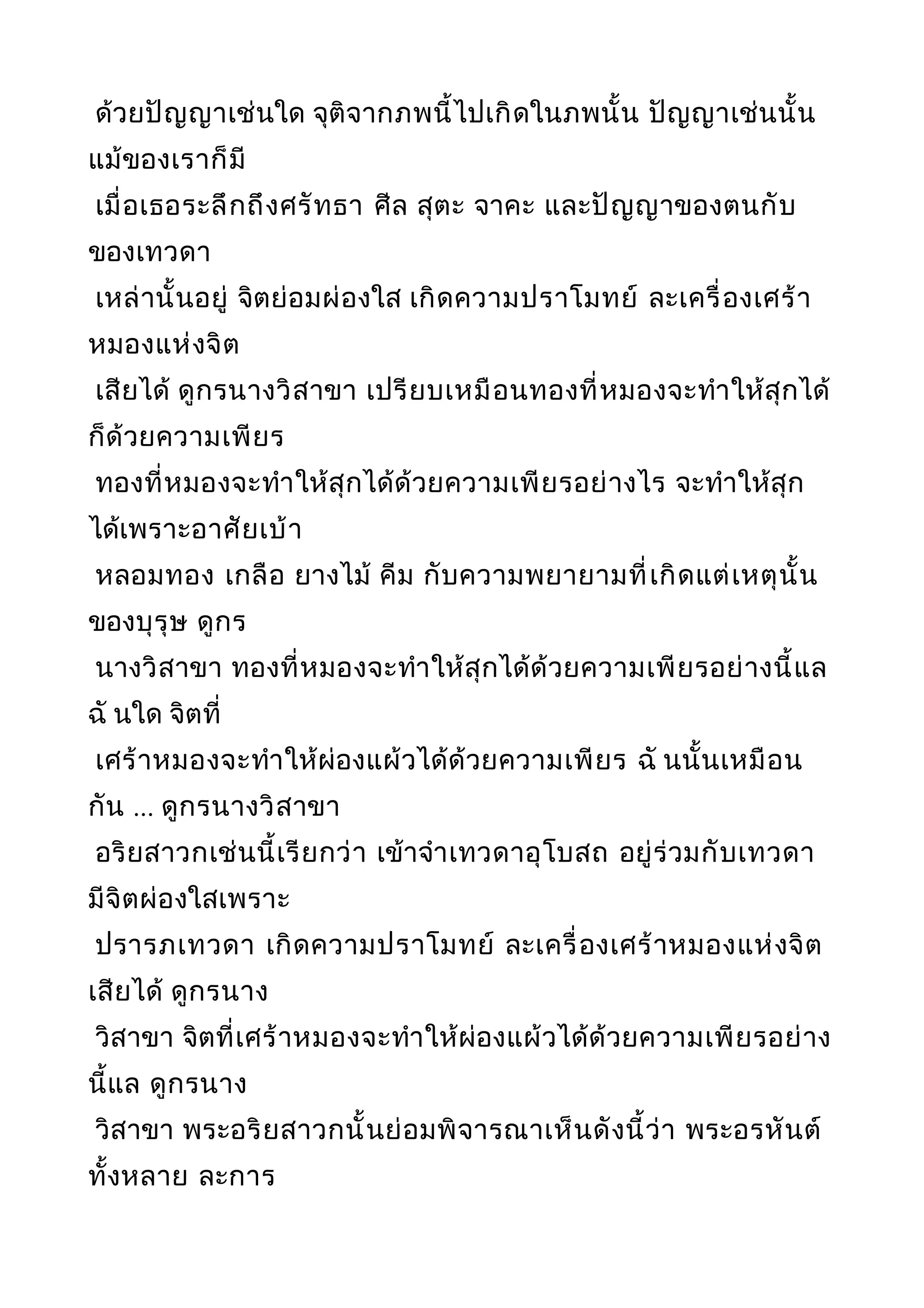 ด้วยปัญญาเช่นใด จุติจากภพนี้ไปเกิดในภพนั้น ปัญญาเช่นนั้น
แม้ของเราก็มี
เมื่อเธอระลึกถึงศรัทธา ศีล สุตะ จาคะ และปัญญาของตนกับ
ของเทวดา
เหล่านั้นอยู่ จิตย่อมผ่องใส เกิดความปราโมทย์ ละเครื่องเศร้า
หมองแห่งจิต
เสียได้ ดูกรนางวิสาขา เปรียบเหมือนทองที่หมองจะทำาให้สุกได้
ก็ด้วยความเพียร
ทองที่หมองจะทำาให้สุกได้ด้วยความเพียรอย่างไร จะทำาให้สุก
ได้เพราะอาศัยเบ้า
หลอมทอง เกลือ ยางไม้ คีม กับความพยายามที่เกิดแต่เหตุนั้น
ของบุรุษ ดูกร
นางวิสาขา ทองที่หมองจะทำาให้สุกได้ด้วยความเพียรอย่างนี้แล
ฉั นใด จิตที่
เศร้าหมองจะทำาให้ผ่องแผ้วได้ด้วยความเพียร ฉั นนั้นเหมือน
กัน ... ดูกรนางวิสาขา
อริยสาวกเช่นนี้เรียกว่า เข้าจำาเทวดาอุโบสถ อยู่ร่วมกับเทวดา
มีจิตผ่องใสเพราะ
ปรารภเทวดา เกิดความปราโมทย์ ละเครื่องเศร้าหมองแห่งจิต
เสียได้ ดูกรนาง
วิสาขา จิตที่เศร้าหมองจะทำาให้ผ่องแผ้วได้ด้วยความเพียรอย่าง
นี้แล ดูกรนาง
วิสาขา พระอริยสาวกนั้นย่อมพิจารณาเห็นดังนี้ว่า พระอรหันต์
ทั้งหลาย ละการ
 