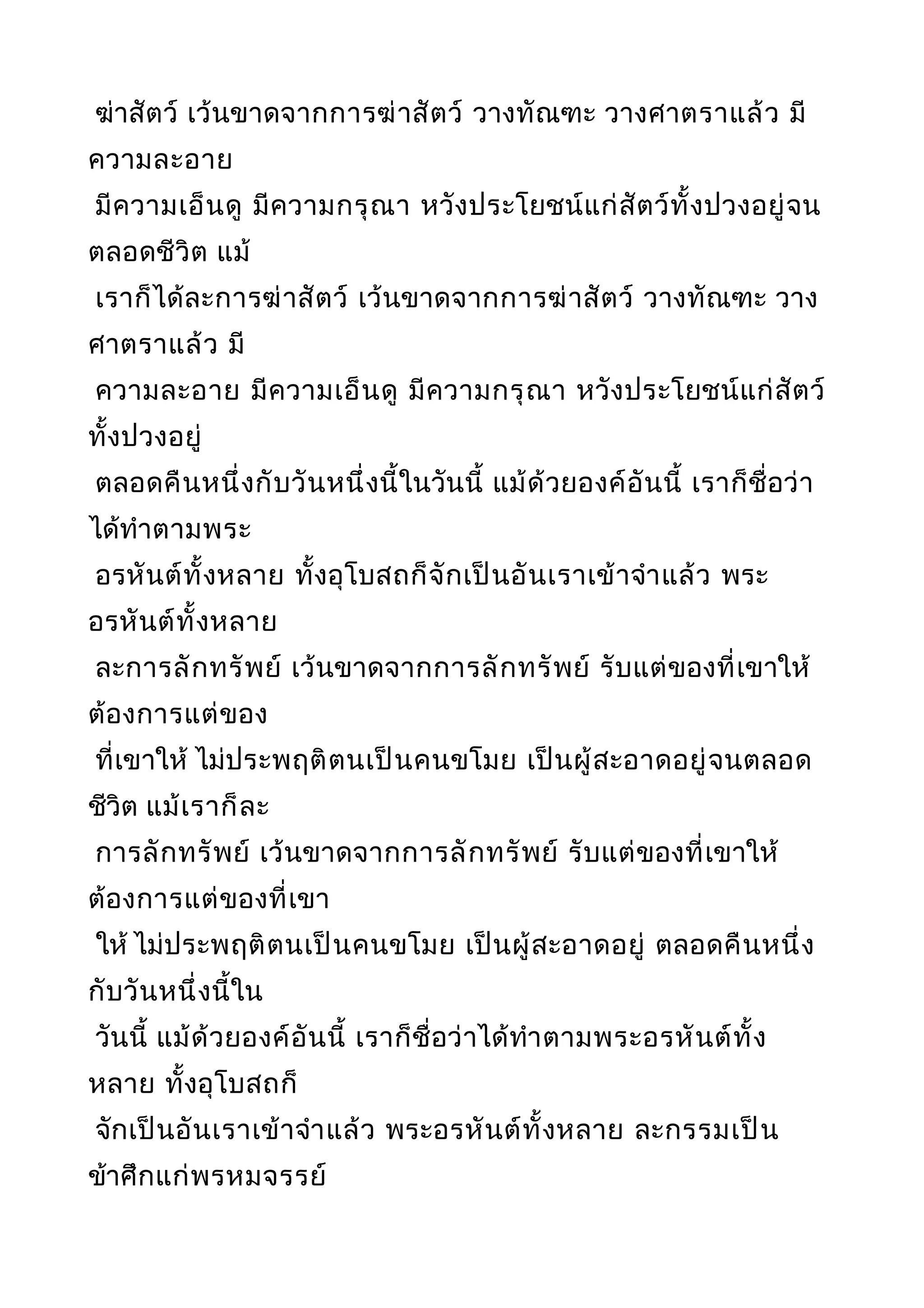 ฆ่าสัตว์ เว้นขาดจากการฆ่าสัตว์ วางทัณฑะ วางศาตราแล้ว มี
ความละอาย
มีความเอ็นดู มีความกรุณา หวังประโยชน์แก่สัตว์ทั้งปวงอยู่จน
ตลอดชีวิต แม้
เราก็ได้ละการฆ่าสัตว์ เว้นขาดจากการฆ่าสัตว์ วางทัณฑะ วาง
ศาตราแล้ว มี
ความละอาย มีความเอ็นดู มีความกรุณา หวังประโยชน์แก่สัตว์
ทั้งปวงอยู่
ตลอดคืนหนึ่งกับวันหนึ่งนี้ในวันนี้ แม้ด้วยองค์อันนี้ เราก็ชื่อว่า
ได้ทำาตามพระ
อรหันต์ทั้งหลาย ทั้งอุโบสถก็จักเป็นอันเราเข้าจำาแล้ว พระ
อรหันต์ทั้งหลาย
ละการลักทรัพย์ เว้นขาดจากการลักทรัพย์ รับแต่ของที่เขาให้
ต้องการแต่ของ
ที่เขาให้ ไม่ประพฤติตนเป็นคนขโมย เป็นผู้สะอาดอยู่จนตลอด
ชีวิต แม้เราก็ละ
การลักทรัพย์ เว้นขาดจากการลักทรัพย์ รับแต่ของที่เขาให้
ต้องการแต่ของที่เขา
ให้ ไม่ประพฤติตนเป็นคนขโมย เป็นผู้สะอาดอยู่ ตลอดคืนหนึ่ง
กับวันหนึ่งนี้ใน
วันนี้ แม้ด้วยองค์อันนี้ เราก็ชื่อว่าได้ทำาตามพระอรหันต์ทั้ง
หลาย ทั้งอุโบสถก็
จักเป็นอันเราเข้าจำาแล้ว พระอรหันต์ทั้งหลาย ละกรรมเป็น
ข้าศึกแก่พรหมจรรย์
 