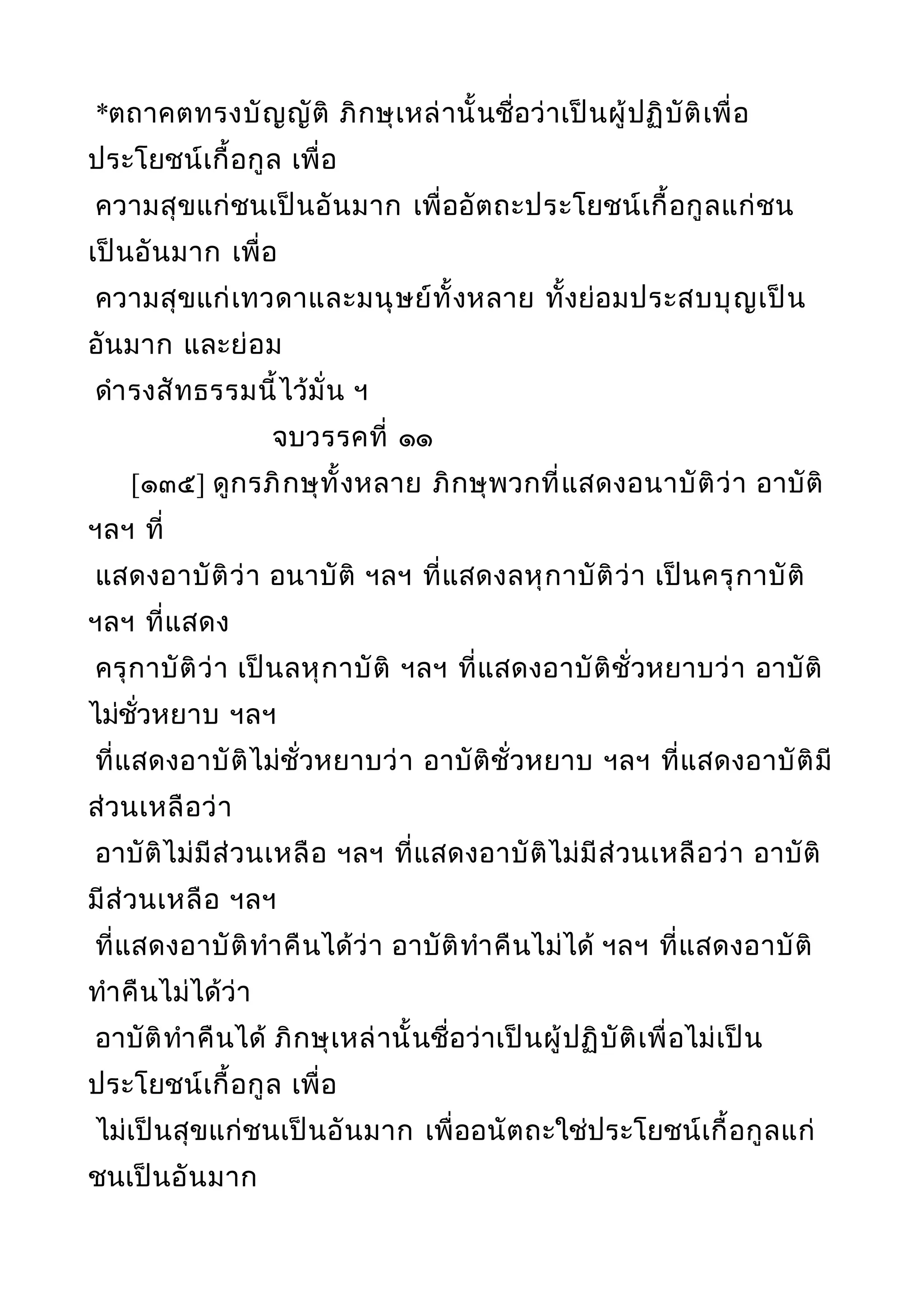 *ตถาคตทรงบัญญัติ ภิกษุเหล่านั้นชื่อว่าเป็นผู้ปฏิบัติเพื่อ
ประโยชน์เกื้อกูล เพื่อ
ความสุขแก่ชนเป็นอันมาก เพื่ออัตถะประโยชน์เกื้อกูลแก่ชน
เป็นอันมาก เพื่อ
ความสุขแก่เทวดาและมนุษย์ทั้งหลาย ทั้งย่อมประสบบุญเป็น
อันมาก และย่อม
ดำารงสัทธรรมนี้ไว้มั่น ฯ
จบวรรคที่ ๑๑
[๑๓๕] ดูกรภิกษุทั้งหลาย ภิกษุพวกที่แสดงอนาบัติว่า อาบัติ
ฯลฯ ที่
แสดงอาบัติว่า อนาบัติ ฯลฯ ที่แสดงลหุกาบัติว่า เป็นครุกาบัติ
ฯลฯ ที่แสดง
ครุกาบัติว่า เป็นลหุกาบัติ ฯลฯ ที่แสดงอาบัติชั่วหยาบว่า อาบัติ
ไม่ชั่วหยาบ ฯลฯ
ที่แสดงอาบัติไม่ชั่วหยาบว่า อาบัติชั่วหยาบ ฯลฯ ที่แสดงอาบัติมี
ส่วนเหลือว่า
อาบัติไม่มีส่วนเหลือ ฯลฯ ที่แสดงอาบัติไม่มีส่วนเหลือว่า อาบัติ
มีส่วนเหลือ ฯลฯ
ที่แสดงอาบัติทำาคืนได้ว่า อาบัติทำาคืนไม่ได้ ฯลฯ ที่แสดงอาบัติ
ทำาคืนไม่ได้ว่า
อาบัติทำาคืนได้ ภิกษุเหล่านั้นชื่อว่าเป็นผู้ปฏิบัติเพื่อไม่เป็น
ประโยชน์เกื้อกูล เพื่อ
ไม่เป็นสุขแก่ชนเป็นอันมาก เพื่ออนัตถะใช่ประโยชน์เกื้อกูลแก่
ชนเป็นอันมาก
 