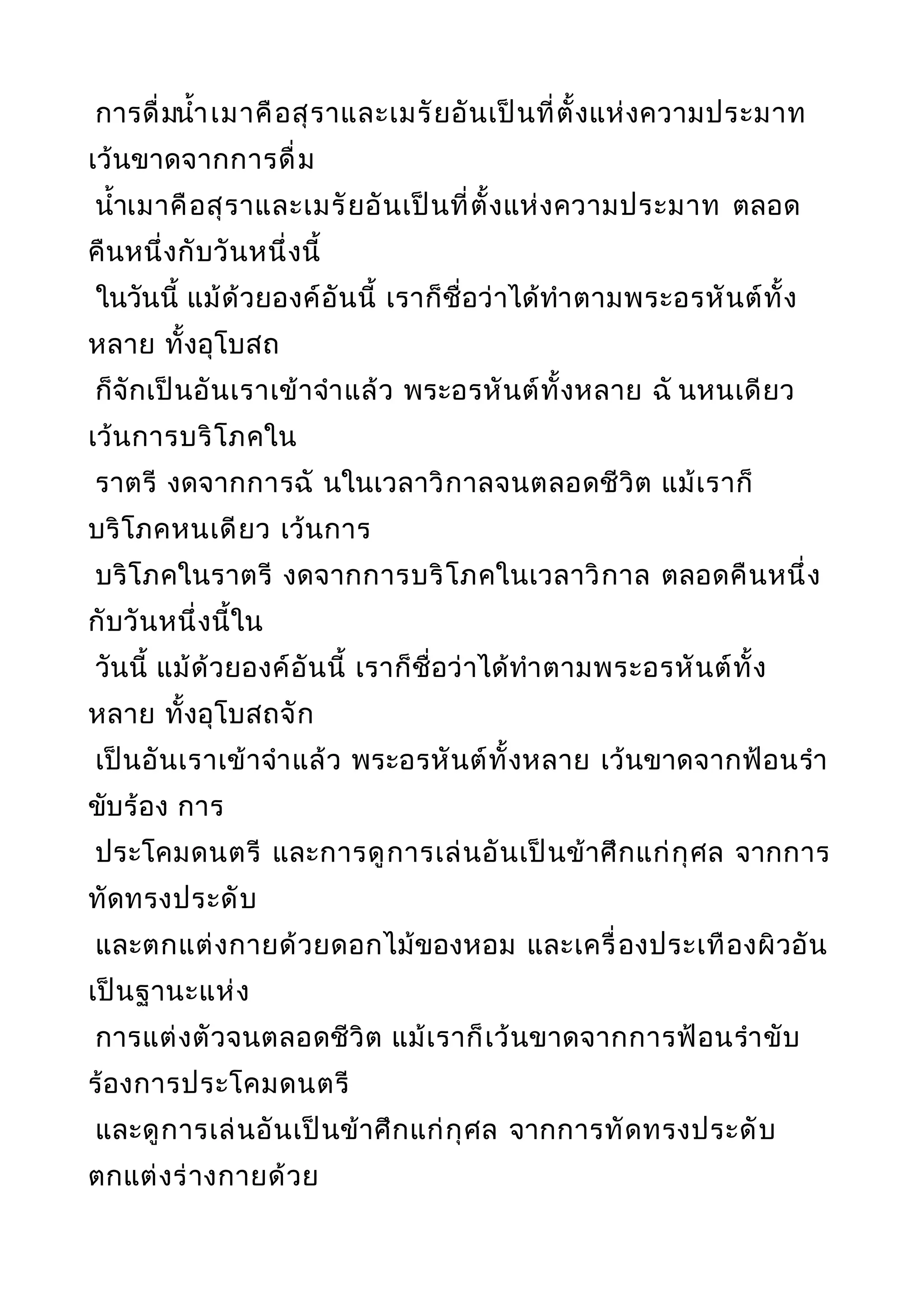 การดื่มนำ้าเมาคือสุราและเมรัยอันเป็นที่ตั้งแห่งความประมาท
เว้นขาดจากการดื่ม
นำ้าเมาคือสุราและเมรัยอันเป็นที่ตั้งแห่งความประมาท ตลอด
คืนหนึ่งกับวันหนึ่งนี้
ในวันนี้ แม้ด้วยองค์อันนี้ เราก็ชื่อว่าได้ทำาตามพระอรหันต์ทั้ง
หลาย ทั้งอุโบสถ
ก็จักเป็นอันเราเข้าจำาแล้ว พระอรหันต์ทั้งหลาย ฉั นหนเดียว
เว้นการบริโภคใน
ราตรี งดจากการฉั นในเวลาวิกาลจนตลอดชีวิต แม้เราก็
บริโภคหนเดียว เว้นการ
บริโภคในราตรี งดจากการบริโภคในเวลาวิกาล ตลอดคืนหนึ่ง
กับวันหนึ่งนี้ใน
วันนี้ แม้ด้วยองค์อันนี้ เราก็ชื่อว่าได้ทำาตามพระอรหันต์ทั้ง
หลาย ทั้งอุโบสถจัก
เป็นอันเราเข้าจำาแล้ว พระอรหันต์ทั้งหลาย เว้นขาดจากฟ้อนรำา
ขับร้อง การ
ประโคมดนตรี และการดูการเล่นอันเป็นข้าศึกแก่กุศล จากการ
ทัดทรงประดับ
และตกแต่งกายด้วยดอกไม้ของหอม และเครื่องประเทืองผิวอัน
เป็นฐานะแห่ง
การแต่งตัวจนตลอดชีวิต แม้เราก็เว้นขาดจากการฟ้อนรำาขับ
ร้องการประโคมดนตรี
และดูการเล่นอันเป็นข้าศึกแก่กุศล จากการทัดทรงประดับ
ตกแต่งร่างกายด้วย
 
