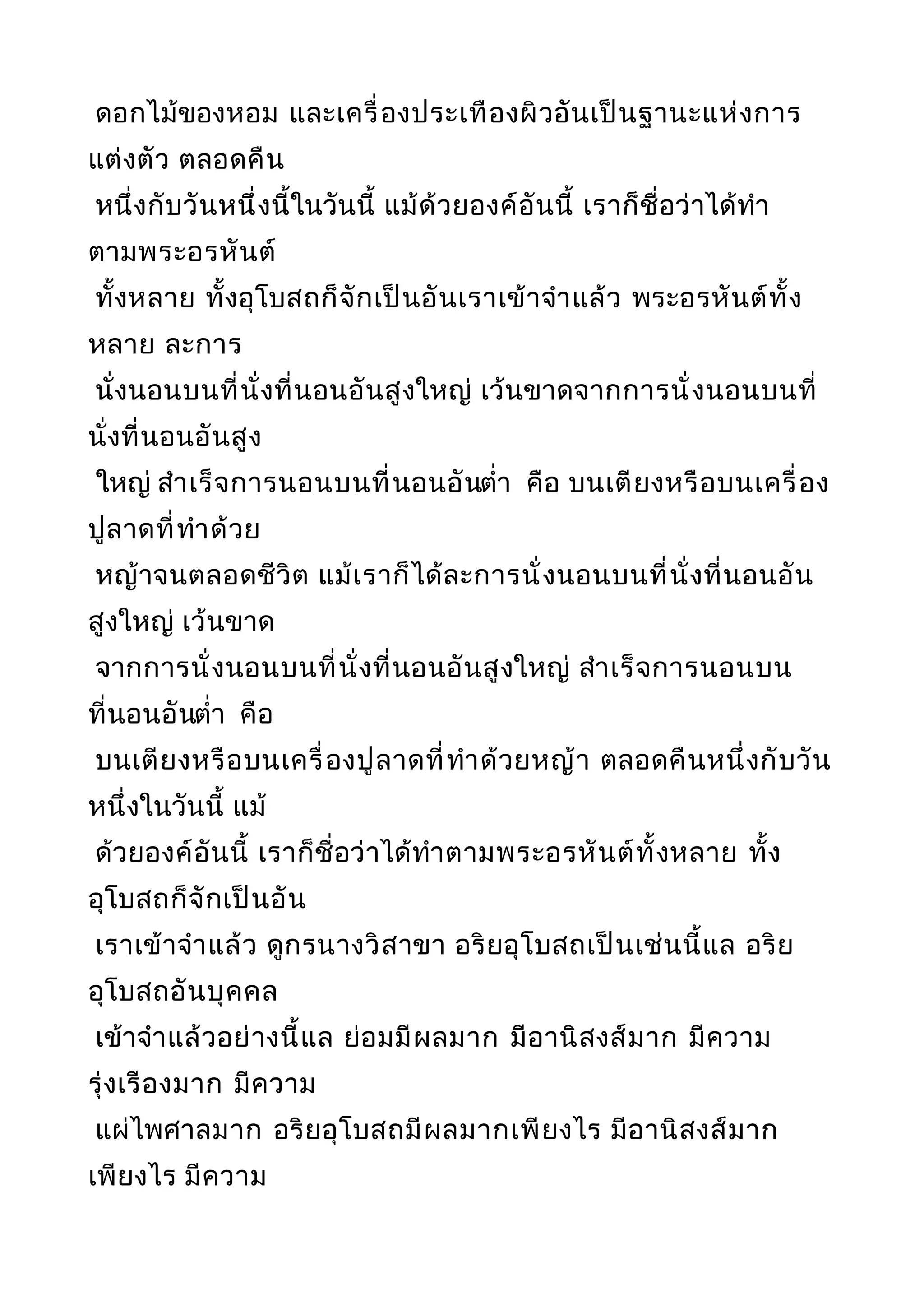 ดอกไม้ของหอม และเครื่องประเทืองผิวอันเป็นฐานะแห่งการ
แต่งตัว ตลอดคืน
หนึ่งกับวันหนึ่งนี้ในวันนี้ แม้ด้วยองค์อันนี้ เราก็ชื่อว่าได้ทำา
ตามพระอรหันต์
ทั้งหลาย ทั้งอุโบสถก็จักเป็นอันเราเข้าจำาแล้ว พระอรหันต์ทั้ง
หลาย ละการ
นั่งนอนบนที่นั่งที่นอนอันสูงใหญ่ เว้นขาดจากการนั่งนอนบนที่
นั่งที่นอนอันสูง
ใหญ่ สำาเร็จการนอนบนที่นอนอันตำ่า คือ บนเตียงหรือบนเครื่อง
ปูลาดที่ทำาด้วย
หญ้าจนตลอดชีวิต แม้เราก็ได้ละการนั่งนอนบนที่นั่งที่นอนอัน
สูงใหญ่ เว้นขาด
จากการนั่งนอนบนที่นั่งที่นอนอันสูงใหญ่ สำาเร็จการนอนบน
ที่นอนอันตำ่า คือ
บนเตียงหรือบนเครื่องปูลาดที่ทำาด้วยหญ้า ตลอดคืนหนึ่งกับวัน
หนึ่งในวันนี้ แม้
ด้วยองค์อันนี้ เราก็ชื่อว่าได้ทำาตามพระอรหันต์ทั้งหลาย ทั้ง
อุโบสถก็จักเป็นอัน
เราเข้าจำาแล้ว ดูกรนางวิสาขา อริยอุโบสถเป็นเช่นนี้แล อริย
อุโบสถอันบุคคล
เข้าจำาแล้วอย่างนี้แล ย่อมมีผลมาก มีอานิสงส์มาก มีความ
รุ่งเรืองมาก มีความ
แผ่ไพศาลมาก อริยอุโบสถมีผลมากเพียงไร มีอานิสงส์มาก
เพียงไร มีความ
 