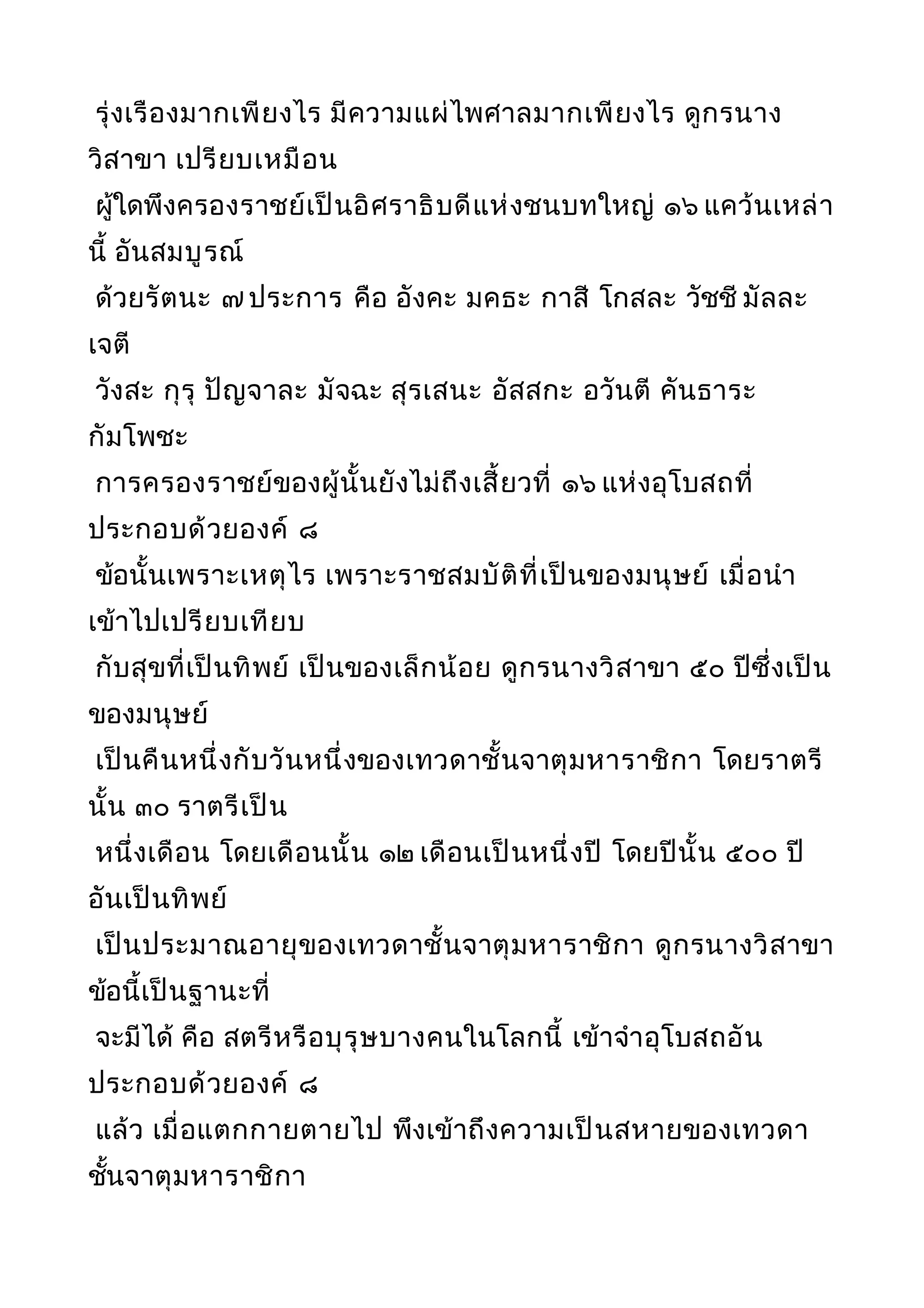 รุ่งเรืองมากเพียงไร มีความแผ่ไพศาลมากเพียงไร ดูกรนาง
วิสาขา เปรียบเหมือน
ผู้ใดพึงครองราชย์เป็นอิศราธิบดีแห่งชนบทใหญ่ ๑๖ แคว้นเหล่า
นี้ อันสมบูรณ์
ด้วยรัตนะ ๗ ประการ คือ อังคะ มคธะ กาสี โกสละ วัชชี มัลละ
เจตี
วังสะ กุรุ ปัญจาละ มัจฉะ สุรเสนะ อัสสกะ อวันตี คันธาระ
กัมโพชะ
การครองราชย์ของผู้นั้นยังไม่ถึงเสี้ยวที่ ๑๖ แห่งอุโบสถที่
ประกอบด้วยองค์ ๘
ข้อนั้นเพราะเหตุไร เพราะราชสมบัติที่เป็นของมนุษย์ เมื่อนำา
เข้าไปเปรียบเทียบ
กับสุขที่เป็นทิพย์ เป็นของเล็กน้อย ดูกรนางวิสาขา ๕๐ ปีซึ่งเป็น
ของมนุษย์
เป็นคืนหนึ่งกับวันหนึ่งของเทวดาชั้นจาตุมหาราชิกา โดยราตรี
นั้น ๓๐ ราตรีเป็น
หนึ่งเดือน โดยเดือนนั้น ๑๒ เดือนเป็นหนึ่งปี โดยปีนั้น ๕๐๐ ปี
อันเป็นทิพย์
เป็นประมาณอายุของเทวดาชั้นจาตุมหาราชิกา ดูกรนางวิสาขา
ข้อนี้เป็นฐานะที่
จะมีได้ คือ สตรีหรือบุรุษบางคนในโลกนี้ เข้าจำาอุโบสถอัน
ประกอบด้วยองค์ ๘
แล้ว เมื่อแตกกายตายไป พึงเข้าถึงความเป็นสหายของเทวดา
ชั้นจาตุมหาราชิกา
 