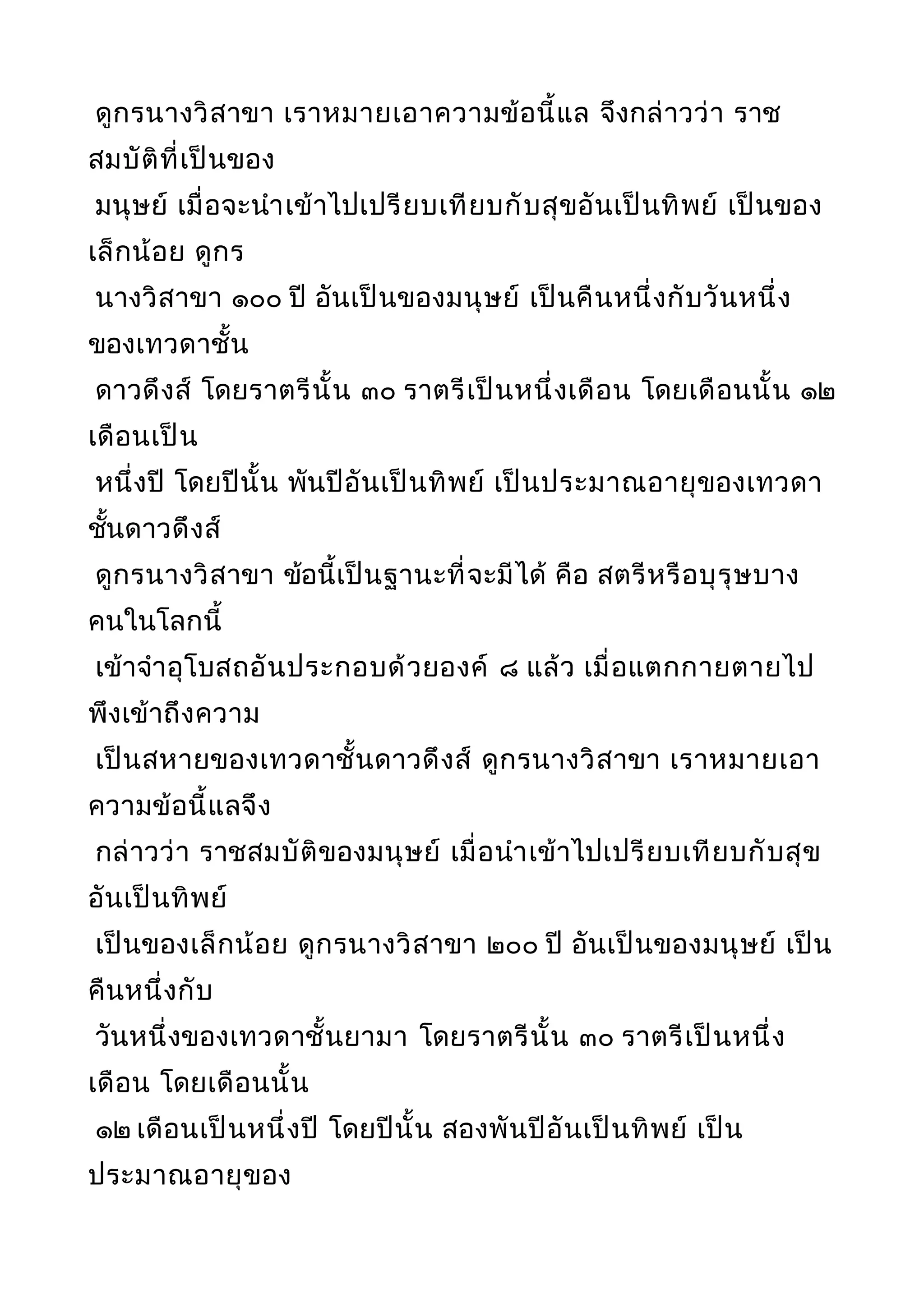 ดูกรนางวิสาขา เราหมายเอาความข้อนี้แล จึงกล่าวว่า ราช
สมบัติที่เป็นของ
มนุษย์ เมื่อจะนำาเข้าไปเปรียบเทียบกับสุขอันเป็นทิพย์ เป็นของ
เล็กน้อย ดูกร
นางวิสาขา ๑๐๐ ปี อันเป็นของมนุษย์ เป็นคืนหนึ่งกับวันหนึ่ง
ของเทวดาชั้น
ดาวดึงส์ โดยราตรีนั้น ๓๐ ราตรีเป็นหนึ่งเดือน โดยเดือนนั้น ๑๒
เดือนเป็น
หนึ่งปี โดยปีนั้น พันปีอันเป็นทิพย์ เป็นประมาณอายุของเทวดา
ชั้นดาวดึงส์
ดูกรนางวิสาขา ข้อนี้เป็นฐานะที่จะมีได้ คือ สตรีหรือบุรุษบาง
คนในโลกนี้
เข้าจำาอุโบสถอันประกอบด้วยองค์ ๘ แล้ว เมื่อแตกกายตายไป
พึงเข้าถึงความ
เป็นสหายของเทวดาชั้นดาวดึงส์ ดูกรนางวิสาขา เราหมายเอา
ความข้อนี้แลจึง
กล่าวว่า ราชสมบัติของมนุษย์ เมื่อนำาเข้าไปเปรียบเทียบกับสุข
อันเป็นทิพย์
เป็นของเล็กน้อย ดูกรนางวิสาขา ๒๐๐ ปี อันเป็นของมนุษย์ เป็น
คืนหนึ่งกับ
วันหนึ่งของเทวดาชั้นยามา โดยราตรีนั้น ๓๐ ราตรีเป็นหนึ่ง
เดือน โดยเดือนนั้น
๑๒ เดือนเป็นหนึ่งปี โดยปีนั้น สองพันปีอันเป็นทิพย์ เป็น
ประมาณอายุของ
 
