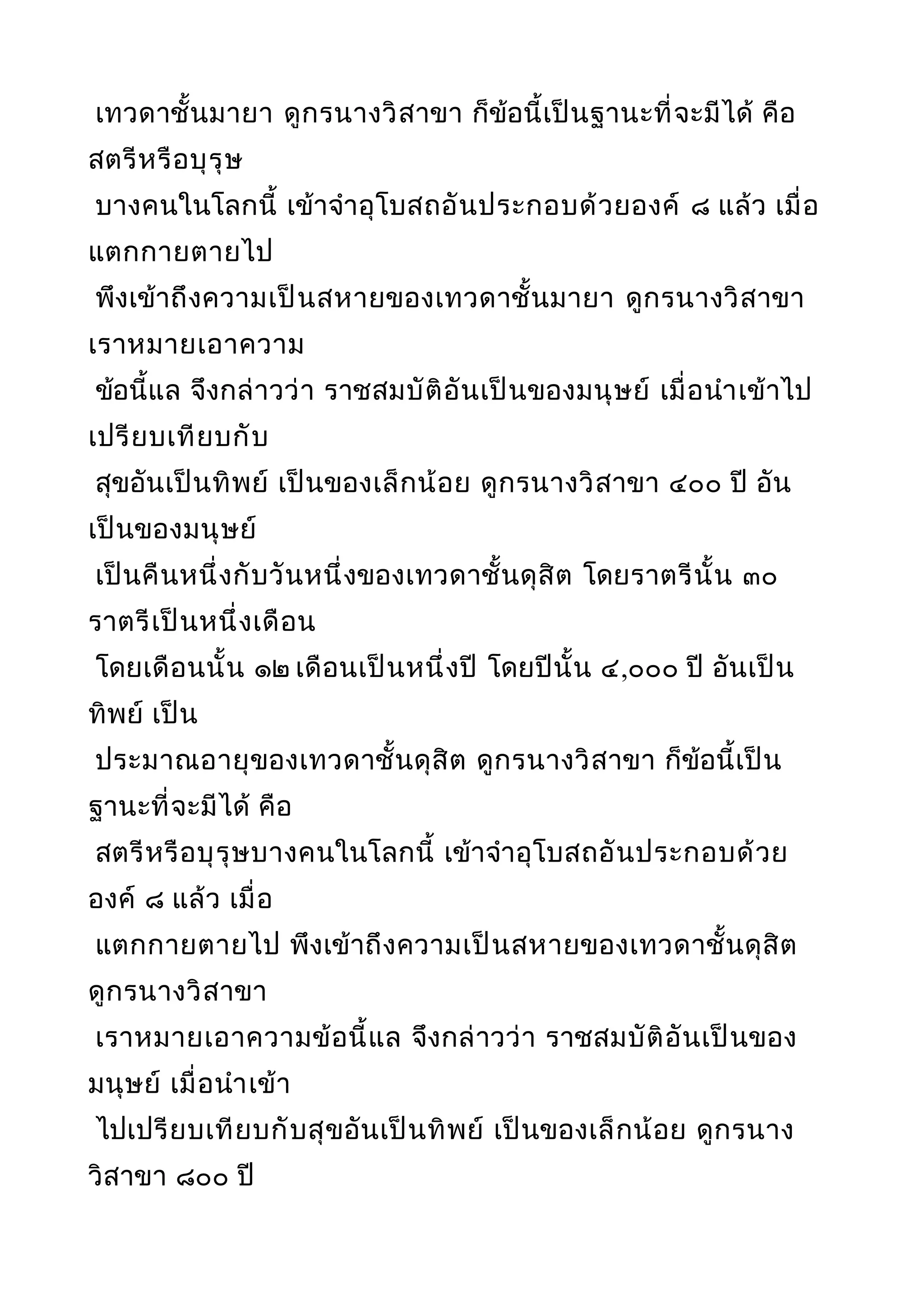 เทวดาชั้นมายา ดูกรนางวิสาขา ก็ข้อนี้เป็นฐานะที่จะมีได้ คือ
สตรีหรือบุรุษ
บางคนในโลกนี้ เข้าจำาอุโบสถอันประกอบด้วยองค์ ๘ แล้ว เมื่อ
แตกกายตายไป
พึงเข้าถึงความเป็นสหายของเทวดาชั้นมายา ดูกรนางวิสาขา
เราหมายเอาความ
ข้อนี้แล จึงกล่าวว่า ราชสมบัติอันเป็นของมนุษย์ เมื่อนำาเข้าไป
เปรียบเทียบกับ
สุขอันเป็นทิพย์ เป็นของเล็กน้อย ดูกรนางวิสาขา ๔๐๐ ปี อัน
เป็นของมนุษย์
เป็นคืนหนึ่งกับวันหนึ่งของเทวดาชั้นดุสิต โดยราตรีนั้น ๓๐
ราตรีเป็นหนึ่งเดือน
โดยเดือนนั้น ๑๒ เดือนเป็นหนึ่งปี โดยปีนั้น ๔,๐๐๐ ปี อันเป็น
ทิพย์ เป็น
ประมาณอายุของเทวดาชั้นดุสิต ดูกรนางวิสาขา ก็ข้อนี้เป็น
ฐานะที่จะมีได้ คือ
สตรีหรือบุรุษบางคนในโลกนี้ เข้าจำาอุโบสถอันประกอบด้วย
องค์ ๘ แล้ว เมื่อ
แตกกายตายไป พึงเข้าถึงความเป็นสหายของเทวดาชั้นดุสิต
ดูกรนางวิสาขา
เราหมายเอาความข้อนี้แล จึงกล่าวว่า ราชสมบัติอันเป็นของ
มนุษย์ เมื่อนำาเข้า
ไปเปรียบเทียบกับสุขอันเป็นทิพย์ เป็นของเล็กน้อย ดูกรนาง
วิสาขา ๘๐๐ ปี
 
