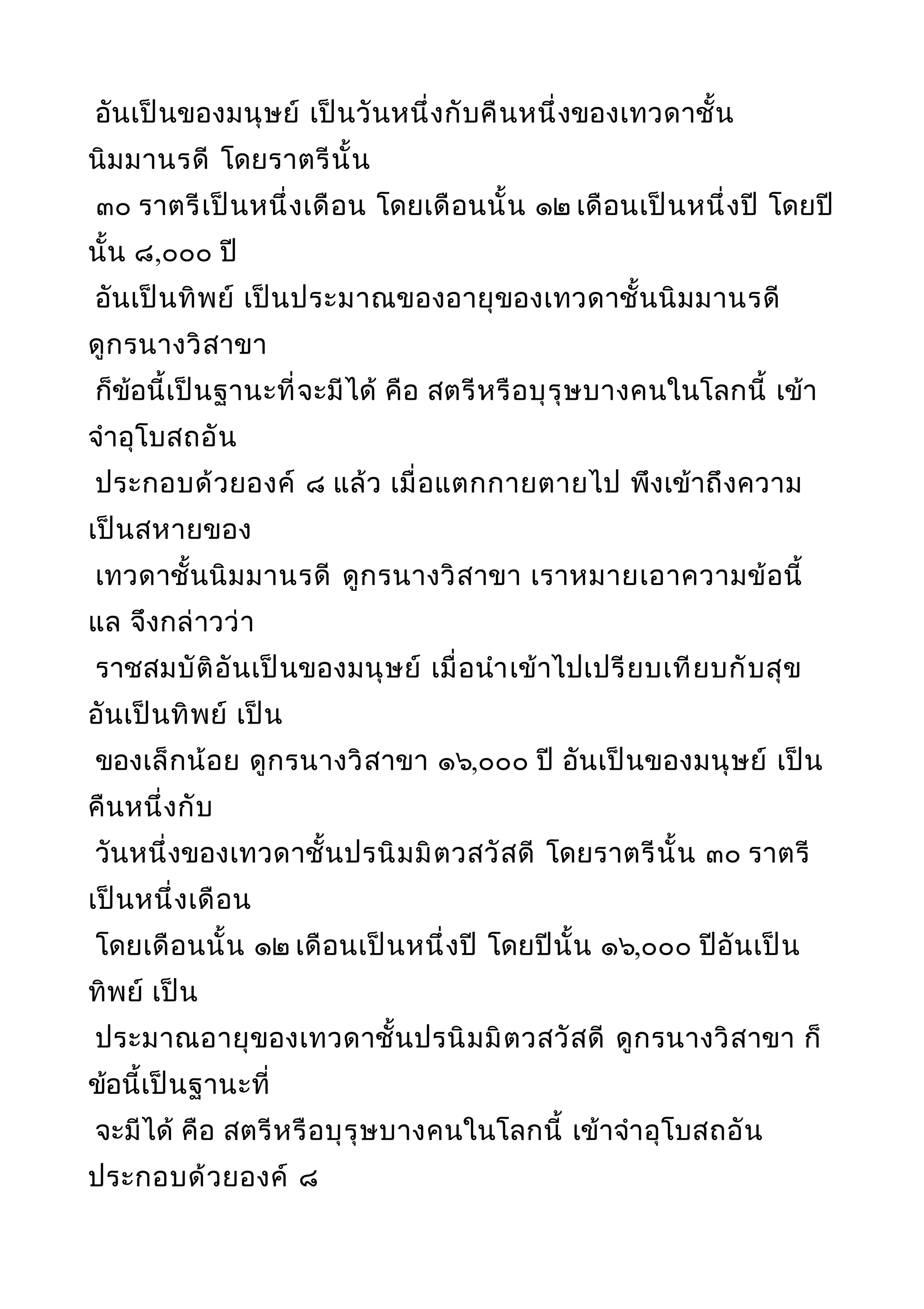 อันเป็นของมนุษย์ เป็นวันหนึ่งกับคืนหนึ่งของเทวดาชั้น
นิมมานรดี โดยราตรีนั้น
๓๐ ราตรีเป็นหนึ่งเดือน โดยเดือนนั้น ๑๒ เดือนเป็นหนึ่งปี โดยปี
นั้น ๘,๐๐๐ ปี
อันเป็นทิพย์ เป็นประมาณของอายุของเทวดาชั้นนิมมานรดี
ดูกรนางวิสาขา
ก็ข้อนี้เป็นฐานะที่จะมีได้ คือ สตรีหรือบุรุษบางคนในโลกนี้ เข้า
จำาอุโบสถอัน
ประกอบด้วยองค์ ๘ แล้ว เมื่อแตกกายตายไป พึงเข้าถึงความ
เป็นสหายของ
เทวดาชั้นนิมมานรดี ดูกรนางวิสาขา เราหมายเอาความข้อนี้
แล จึงกล่าวว่า
ราชสมบัติอันเป็นของมนุษย์ เมื่อนำาเข้าไปเปรียบเทียบกับสุข
อันเป็นทิพย์ เป็น
ของเล็กน้อย ดูกรนางวิสาขา ๑๖,๐๐๐ ปี อันเป็นของมนุษย์ เป็น
คืนหนึ่งกับ
วันหนึ่งของเทวดาชั้นปรนิมมิตวสวัสดี โดยราตรีนั้น ๓๐ ราตรี
เป็นหนึ่งเดือน
โดยเดือนนั้น ๑๒ เดือนเป็นหนึ่งปี โดยปีนั้น ๑๖,๐๐๐ ปีอันเป็น
ทิพย์ เป็น
ประมาณอายุของเทวดาชั้นปรนิมมิตวสวัสดี ดูกรนางวิสาขา ก็
ข้อนี้เป็นฐานะที่
จะมีได้ คือ สตรีหรือบุรุษบางคนในโลกนี้ เข้าจำาอุโบสถอัน
ประกอบด้วยองค์ ๘
 